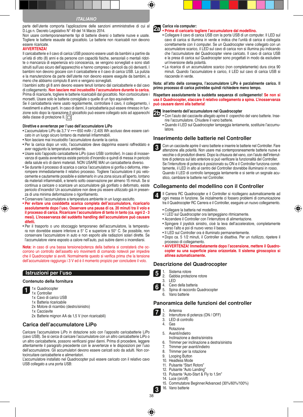 38parte  dell’utente  comporta  l’applicazione  delle  sanzioni  amministrative  di  cui  al D.Lgs n. Decreto Legislativo N° 49 del 14 Marzo 2014.Non usare contemporaneamente tipi di batterie diversi o batterie nuove e usate. Togliere le batterie esauste dal giocattolo. Le batterie non ricaricabili non devono essere ricaricate.   AVVERTENZA!Il caricabatterie e il cavo di carica USB possono essere usati da bambini a partire da un’età di otto (8) anni e da persone con capacità ﬁsiche, sensoriali o mentali ridot-te o mancanza di esperienza e/o conoscenza, se vengono sorvegliati e sono stati istruiti sull’uso sicuro dell’apparecchio e hanno compreso i pericoli da ciò derivanti. I bambini non devono giocare con il caricabatterie e il cavo di carica USB. La pulizia e la manutenzione da parte dell’utente non devono essere eseguite da bambini, a meno che abbiamo compiuto 8 anni e vengano sorvegliati. I bambini sotto gli 8 anni devono essere tenuti lontano dal caricabatterie e dal cavo di collegamento. Non lasciare mai incustodito l’accumulatore durante la carica. Prima di ricaricarle, togliere le batterie ricaricabili dal giocattolo. Non cortocircuitare i morsetti. Usare solo le batterie consigliate o quelle di un tipo equivalente. Se il caricabatteria viene usato regolarmente, controllare il cavo, il collegamento, i rivestimenti e altre parti. In caso di danni, il caricabatteria può essere rimesso in fun-zione solo dopo la riparazione.Il giocattolo può essere collegato solo ad apparecchi della classe di protezione II.  Direttive e avvertenze per l’uso dell’accumulatore LiPo•  L’accumulatore LiPo da 3,7 V   650 mAh / 2,405 Wh accluso deve essere cari-cato in un luogo sicuro lontano da materiali inﬁammabili.•  Non lasciare mai incustodito l’accumulatore durante la carica. •  Per la carica dopo un volo, l’accumulatore deve dapprima essersi raﬀreddato e aver raggiunto la temperatura ambiente.•  Usare solo l’apposito caricabatterie LiPo (cavo USB/ controller). In caso di inosser-vanza di questa avvertenza esiste pericolo d’incendio e quindi di messa in pericolo della salute e/o di danni materiali. NON USARE MAI un caricabatteria diverso.•  Se durante il processo di scarica o carica l’accumulatore si gonﬁa o deforma, inter-rompere immediatamente il relativo processo. Togliere l’accumulatore il più velo-cemente e cautamente possibile e sistemarlo in una zona sicura all’aperto, lontano da materiali inﬁammabili, e tenerlo sotto osservazione per almeno 15 minuti. Se si continua a caricare o scaricare un accumulatore già gonﬁato o deformato, esiste pericolo d’incendio! Un accumulatore non deve più essere utilizzato già in presen-za di una minima deformazione o rigonﬁamento.•  Conservare l’accumulatore a temperatura ambiente in un luogo asciutto.•  Per evitare una cosiddetta scarica completa  dell’accumulatore, ricaricarlo assolutamente dopo l’uso. Osservare una pausa di ca. 20 minuti tra il volo e il processo di carica. Ricaricare l’accumulatore di tanto in tanto (ca. ogni 2 - 3 mesi). L’inosservanza del suddetto handling dell’accumulatore può causare difetti.•  Per il  trasporto  o  uno  stoccaggio  temporaneo  dell’accumulatore,  la  temperatu-ra non dovrebbe essere inferiore a 5° C e superiore a 50° C. Se possibile, non conservare l’accumulatore in auto e non esporlo alle radiazioni solari dirette. Se l’accumulatore viene esposto a calore nell’auto, può subire danni o incendiarsi.Nota: in caso di una bassa tensione/potenza della batteria si constaterà che oc-corrono un controllo dell’assetto e/o movimenti di comando notevoli per impedire che il Quadrocopter si avviti. Normalmente questo si veriﬁca prima che la tensione dell’accumulatore raggiunga i 3 V ed è il momento propizio per concludere il volo.Istruzioni per l‘usoContenuto della fornitura11 x Quadrocopter 1 x Controller  1 x Cavo di carico USB  1 x Batteria ricaricabile  2 x Motore di ricambio (destro/sinistro)  1 x Cacciavite  2 x Batterie mignon AA da 1,5 V (non ricaricabili)Carica dell’accumulatore LiPoCaricare l’accumulatore LiPo in  dotazione solo con l’apposito caricabatterie LiPo (cavo USB). Se si cerca di caricare l’accumulatore con un altro caricabatterie LiPo o un altro caricabatterie, possono veriﬁcarsi gravi danni. Prima di procedere, leggere attentamente il paragrafo precedente con le avvertenze e le disposizioni per l’uso dell’accumulatore. Gli accumulatori devono essere caricati solo da adulti. Non cor-tocircuitare caricabatterie e alimentatori.L’accumulatore installato nel Quadrocopter può essere caricato con il relativo cavo USB collegato a una porta USB:2aCarica via computer:•  Prima di caricarlo togliere l’accumulatore dal modellino.•  Collegare il cavo di carica USB con la porta USB di un computer. Il LED sul cavo di carica si illumina in verde e indica che l’unità di carica è collegata correttamente con il computer. Se un Quadrocopter viene collegato con un accumulatore scarico, il LED sul cavo di carica non si illumina più indicando che l’accumulatore del Quadrocopter viene caricato. Il cavo di carica USB e la presa di carica sul Quadrocopter sono progettati in modo da escludere un’inversione della polarità.  •  La ricarica di un accumulatore scarico (non completamente) dura circa 90 minuti. Quando l’accumulatore è carico, il LED sul cavo di carica USB si riaccende in verde.Nota: all’atto  della  consegna, l’accumulatore LiPo è parzialmente  carico.  Il primo processo di carica potrebbe quindi richiedere meno tempo.Rispettare assolutamente la suddetta sequenza di collegamento! Se non si usa il Quadrocopter, staccare il relativo collegamento a spina. L’inosservanza può causare danni alla batteria!2b Inserimento dell’accumulatore nel Quadrocopter•  Con l’aiuto del cacciavite allegato aprire il  coperchio del vano batterie. Inse-rire l’accumulatore. Chiudere il vano batterie.  •  Quando il LED sul Quadrocopter lampeggia lentamente, sostituire l’accumu-latore.Inserimento delle batterie nel Controller3 Con un cacciavite aprire il vano batterie e inserire le batterie nel Controller. Fare attenzione alla polarità. Non usare mai contemporaneamente batterie nuove e vecchie o di produttori diversi. Dopo la chiusura del vano, con l’aiuto dell’interrut-tore di potenza sul lato anteriore si può veriﬁcare la funzionalità del Controller.   Se l’interruttore di potenza è posizionato su ON e il Controller funziona corret-tamente, il LED in alto al centro del Controller dovrebbe illuminarsi in rosso.  Quando il LED di controllo lampeggia lentamente e si sente un segnale acu-stico, cambiare le batterie nel Controller. Collegamento del modellino con il Controller4   Il Carrera RC Quadrocopter e il Controller si ricollegano automaticamente ad ogni messa in funzione. Se inizialmente ci fossero problemi di comunicazione tra il Quadrocopter RC Carrera e il Controller, eseguire un nuovo collegamento.  •  Collegare la batteria nel modellino.  •  I LED sul Quadrocopter ora lampeggiano ritmicamente.   •  Accendere il Controller con l’interruttore di alimentazione.   •  Spingere  il  joystick sinistro, cioè  la leva dell’acceleratore, completamente verso l’alto e poi di nuovo verso il basso.   •  Il LED sul Controller ora è illuminato permanentemente.  •  Dopo ca. 5 1/2 minuti, il Controller si disattiva. Per un riutilizzo, ripetere il processo di collegamento. •  AVVERTENZA! Immediatamente dopo l’accensione, mettere il Quadro-copter su una superﬁcie piana  orizzontale. Il sistema giroscopico si allinea automaticamente.Descrizione del Quadrocopter51.  Sistema rotore2.  Gabbia protezione rotore  3.  LED64.  Cavo della batteria5.  Spina di raccordo Quadrocopter  6.  Vano batteriePanoramica delle funzioni del controller 71.  Antenna 2.  Interruttore di potenza (ON / OFF)  3.  LED di controllo  4.  Gas     Rotazione  5.  Avanti/indietro    Inclinazione a destra/sinistra  6.  Trimmer per inclinazione a destra/sinistra  7.  Trimmer per avanti/indietro  8.  Trimmer per la rotazione   9.  Looping Button  10.  Headless Mode  11.  Pulsante “Start Rotors”  12.  Pulsante “Auto Landing”  13.  Pulsante “Auto-Start &amp; Fly to 1.5m”  14.  Luce (on/oﬀ)  15.  Commutatore Beginner/Advanced (30%/60%/100%)316.  Vano batterieITALIANO