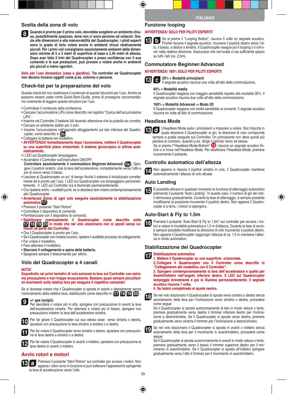 39Scelta della zona di volo8 Quando è pronto per il primo volo, dovrebbe scegliere un ambiente chiu-so, possibilmente spazioso, dove non ci sono persone od ostacoli. Gra-zie alle dimensioni e alla manovrabilità del Quadrocopter, i piloti esperti sono  in  grado  di farlo  volare  anche  in ambienti  chiusi  relativamente piccoli. Per i primi voli consigliamo assolutamente ambienti delle dimen-sioni minime di 5 x 5 metri di superﬁcie di base e 2,40 metri di altezza. Dopo aver fatto il trim del Quadrocopter e preso conﬁdenza con il suo comando e le sue prestazioni, può provare a volare anche in ambienti più piccoli e meno sgombri.Solo per l’uso domestico (casa e giardino). Tra controller ed Quadrocopter non devono trovarsi oggetti come p.es. colonne o persone.Check-list per la preparazione del voloQuesta check-list non sostituisce il contenuto di queste istruzioni per l’uso. Anche se possono essere usate come Quick-Start-Guide, prima di proseguire raccomandia-mo vivamente di leggere queste istruzioni per l’uso.•  Controllare il contenuto della confezione.•  Caricare l’accumulatore LiPo come descritto nel capitolo “Carica dell’accumulatore LiPo”.•  Inserire nel Controller 2 batterie AA facendo attenzione che la polarità sia corretta.•  Cercare un ambiente adatto per il volo.•  Inserire l’accumulatore nell’apposito alloggiamento sul lato inferiore del Quadro-copter, come descritto in 2b.•  Collegare la batteria nel modellino.•  AVVERTENZA! Immediatamente dopo l’accensione, mettere il Quadrocopter su una superﬁcie piana orizzontale. Il sistema giroscopico si allinea auto-maticamente.• I LED sul Quadrocopter lampeggiano. •  Accendere il Controller sull’interruttore ON/OFF.    Controllare assolutamente il commutatore Beginner-Advanced (13c). Spin-gere il joystick sinistro, cioè la leva dell’acceleratore, completamente verso l’alto e poi di nuovo verso il basso.•  Lasciare al Quadrocopter un po’ di tempo ﬁnché il sistema è inizializzato corretta-mente ed è pronto per l’uso. I LED sul Quadrocopter ora lampeggiano permanen-temente.  Il  LED sul Controller ora è illuminato permanentemente.•  Ora ripetere evtlm. i suddetti punti, se si desidera fare volare contemporaneamente altri Quadrocopter.•  Avvertenza!  Prima  di  ogni  volo eseguire  assolutamente  la  stabilizzazione automatica 17! •  Premere il pulsante “Start Rotors”.•  Controllare il dispositivo di comando.•  Familiarizzare con il dispositivo di comando.•  Stabilizzare  eventualmente  il  Quadrocopter  come  descritto  sotto 17 18 19 20 in modo che nel volo stazionario non si sposti senza co-mandi da parte del Controller.•  Ora il Quadrocopter è pronto per l’uso.•  Se il Quadrocopter non mostra funzioni, ripetere il suddetto processo di collegamento.•  Far volare il modellino.•  Fare atterrare il modellino.•  Staccare il collegamento a spina della batteria. •  Spegnere sempre il telecomando per ultimo.Volo del Quadrocopter a 4 canaliNOTA! Soprattutto nei primi tentativi di volo azionare le leve sul Controller con estre-ma precauzione e non troppo bruscamente. Bastano quasi sempre piccolissi-mi movimenti sulla relativa leva per eseguire il rispettivo comando!Se si dovesse notare che il Quadrocopter si sposta in avanti o lateralmente senza l’azionamento della relativa leva, stabilizzarlo come descritto in (17 18 19 20) . 9  +/- gas (su/giù)Per decollare o volare più in alto, spingere con precauzione in avanti la leva dell’acceleratore sinistra. Per atterrare e volare più in basso,  spingere con precauzione indietro la leva dell’acceleratore sinistra.10 Per far girare il Quadrocopter sul suo stesso asse  verso sinistra o destra, spostare con precauzione la leva sinistra a sinistra o a destra.11 Per far volare il Quadrocopter verso sinistra o destra, spostare con precauzio-ne la leva destra a sinistra o a destra.12 Per far volare il Quadrocopter in avanti o indietro, spostare con precauzione la leva destra in avanti o indietro.Avvio rotori e motori13  aPremere il pulsante “Start Rotors” sul controller per avviare i motori. Non appena i rotori sono in funzione si può sollevare l’apparecchio spingendo la leva di accelerazione verso l’alto. Funzione loopingAVVERTENZA! SOLO PER PILOTI ESPERTI!13  bSe si preme il “Looping Button”, risuona 5 volte un segnale acustico. Finché risuona il segnale acustico, muovere il joystick destro verso l’al-to, il basso, a destra o sinistra. Il Quadrocopter esegue poi il looping o il roll-o-ver nella relativa direzione. Assicurarsi che nel locale ci sia suﬃciente spazio su tutti i lati (ca. 2,5m).Commutatore Beginner/AdvancedAVVERTENZA! 100% SOLO PER PILOTI ESPERTI!13  c30% = Modalità principianti  Il segnale acustico risuona una volta all’atto della commutazione.   60% = Modalità media    Il Quadrocopter reagisce con maggior sensibilità rispetto alla modalità 30%. Il segnale acustico risuona due volte all’atto della commutazione.   100% = Modalità Advanced -&gt; Modo 3D   Il Quadrocopter reagisce con molta sensibilità ai comandi. Il segnale acustico risuona tre volte all’atto di commutazione.Headless Mode13  dL’Headless Mode aiuta i principianti a imparare a volare. Non importa in quale direzione il Quadrocopter si giri, la direzione di volo corrisponde sempre a quella eseguita sul Controller. Un principiante non deve quindi più pilotare al contrario, quando p.es. dirige il velivolo verso sé stesso.          Se si preme l’”Headless-Mode-Buttom”  10 , risuona un segnale acustico ﬁn-ché ci si trova nell’Headless Mode. Per disattivare l’Headless-Mode, premere nuovamente il pulsante.Controllo automatico dell’altezza14 Non appena si rilascia  il  joystick sinistro in volo, il Quadrocopter mantiene automaticamente l’altezza di volo attuale.Auto Landing15 È possibile attivare in qualsiasi momento la funzione di atterraggio automatico premendo il pulsante “Auto Landing”. In questo caso, il numero di giri dei roto-ri diminuisce gradualmente. Durante la fase di atterraggio, è sempre possibile modiﬁcarne la posizione muovendo il joystick destro. Non appena il Quadro-copter è a terra, i motori si spengono.Auto-Start &amp; Fly to 1.5m16Premere il pulsante “Auto-Start &amp; Fly to 1.5m” sul controller per avviare i mo-tori e volare in modalità automatica a 1,5 m d’altezza. Durante la fase di avvio, è sempre possibile modiﬁcare la direzione di volo muovendo il joystick destro. Non appena il Quadrocopter raggiunge l’altezza di ca. 1,5 m mantiene l’altez-za in modo automatico.Stabilizzazione del Quadrocopter17Stabilizzazione automatica1. Mettere il Quadrocopter su una superﬁcie  orizzontale.   2. Collegare  il  Quadrocopter  con  il  Controller  come  descritto  in  “Collegamento del modellino con il Controller”.  3. Spingere contemporaneamente la leva dell’acceleratore e quella per Avanti/Indietro  nell’angolo  inferiore  destro.  Il  LED  sul  Quadrocopter lampeggia brevemente e  poi  si  illumina  permanentemente. Il  segnale acustico risuona 1 volta.   4. Se habrá completrado el ajuste neutro.18Se nel volo stazionario il Quadrocopter si sposta verso sinistra o destra senza azionamento della leva per l’inclinazione verso sinistra o destra, procedere come segue:   Se il Quadrocopter si sposta autonomamente di lato in modo veloce o lento, premere gradualmente verso destra il trimmer inferiore destro per l’inclina-zione a destra/sinistra. Se il Quadrocopter si sposta verso destra, premere gradualmente verso sinistra il trimmer per l’inclinazione a destra/sinistra.19Se nel volo stazionario il Quadrocopter si sposta in avanti o indietro senza azionamento della leva per il movimento in avanti/indietro, procedere come segue:     Se il Quadrocopter si sposta autonomamente in avanti in modo veloce o lento, premere gradualmente verso il basso il trimmer superiore destro per il mo-vimento in avanti/indietro. Se il Quadrocopter si sposta all’indietro spingere gradualmente verso l’alto il trimmer per il movimento in avanti/indietro.ITALIANO