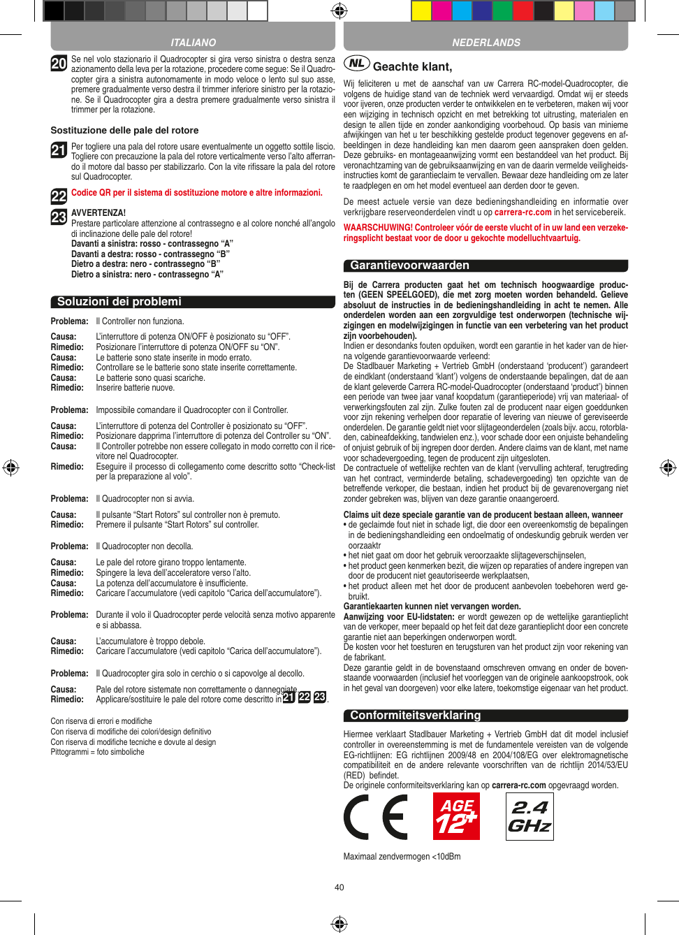 4020Se nel volo stazionario il Quadrocopter si gira verso sinistra o destra senza azionamento della leva per la rotazione, procedere come segue: Se il Quadro-copter gira a sinistra autonomamente in modo veloce o lento sul suo asse, premere gradualmente verso destra il trimmer inferiore sinistro per la rotazio-ne. Se il Quadrocopter gira a destra premere gradualmente verso sinistra il trimmer per la rotazione.Sostituzione delle pale del rotore21 Per togliere una pala del rotore usare eventualmente un oggetto sottile liscio. Togliere con precauzione la pala del rotore verticalmente verso l’alto aﬀerran-do il motore dal basso per stabilizzarlo. Con la vite riﬁssare la pala del rotore sul Quadrocopter.  22 Codice QR per il sistema di sostituzione motore e altre informazioni.23AVVERTENZA! Prestare particolare attenzione al contrassegno e al colore nonché all’angolo di inclinazione delle pale del rotore! Davanti a sinistra: rosso - contrassegno “A”  Davanti a destra: rosso - contrassegno “B”  Dietro a destra: nero - contrassegno “B”  Dietro a sinistra: nero - contrassegno “A”Soluzioni dei problemiProblema:   Il Controller non funziona.Causa:   L’interruttore di potenza ON/OFF è posizionato su “OFF”.Rimedio:   Posizionare l’interruttore di potenza ON/OFF su “ON”.Causa:   Le batterie sono state inserite in modo errato.Rimedio:  Controllare se le batterie sono state inserite correttamente.Causa:   Le batterie sono quasi scariche.Rimedio:   Inserire batterie nuove.Problema:   Impossibile comandare il Quadrocopter con il Controller.Causa:   L’interruttore di potenza del Controller è posizionato su “OFF”.Rimedio:   Posizionare dapprima l’interruttore di potenza del Controller su “ON”.Causa:   Il Controller potrebbe non essere collegato in modo corretto con il rice-vitore nel Quadrocopter. Rimedio:   Eseguire il processo di collegamento come descritto sotto “Check-list per la preparazione al volo”.Problema:   Il Quadrocopter non si avvia.Causa:   Il pulsante “Start Rotors” sul controller non è premuto.Rimedio:   Premere il pulsante “Start Rotors” sul controller.Problema:   Il Quadrocopter non decolla.Causa:   Le pale del rotore girano troppo lentamente.Rimedio:   Spingere la leva dell’acceleratore verso l’alto.Causa:   La potenza dell’accumulatore è insuﬃciente.Rimedio:   Caricare l’accumulatore (vedi capitolo “Carica dell’accumulatore”).Problema:   Durante il volo il Quadrocopter perde velocità senza motivo apparente e si abbassa.Causa:   L’accumulatore è troppo debole.Rimedio:  Caricare l’accumulatore (vedi capitolo “Carica dell’accumulatore”).Problema:   Il Quadrocopter gira solo in cerchio o si capovolge al decollo.Causa:   Pale del rotore sistemate non correttamente o danneggiate.Rimedio:   Applicare/sostituire le pale del rotore come descritto in21 22 23.Con riserva di errori e modiﬁcheCon riserva di modiﬁche dei colori/design deﬁnitivoCon riserva di modiﬁche tecniche e dovute al designPittogrammi = foto simboliche Geachte klant,Wij  feliciteren  u  met  de  aanschaf  van  uw  Carrera  RC-model-Quadrocopter,  die volgens de huidige stand van de techniek werd vervaardigd. Omdat wij er steeds voor ijveren, onze producten verder te ontwikkelen en te verbeteren, maken wij voor een wijziging in technisch opzicht en met betrekking tot uitrusting, materialen en design te allen tijde en zonder aankondiging voorbehoud. Op basis van minieme afwijkingen van het u ter beschikking gestelde product tegenover gegevens en af-beeldingen in deze handleiding kan men daarom geen aanspraken doen gelden. Deze gebruiks- en montageaanwijzing vormt een bestanddeel van het product. Bij veronachtzaming van de gebruiksaanwijzing en van de daarin vermelde veiligheids-instructies komt de garantieclaim te vervallen. Bewaar deze handleiding om ze later te raadplegen en om het model eventueel aan derden door te geven.De  meest  actuele  versie  van  deze  bedieningshandleiding  en  informatie  over verkrijgbare reserveonderdelen vindt u op carrera-rc.com in het servicebereik.WAARSCHUWING! Controleer vóór de eerste vlucht of in uw land een verzeke-ringsplicht bestaat voor de door u  gekochte modelluchtvaartuig.GarantievoorwaardenBij  de  Carrera  producten  gaat  het  om  technisch  hoogwaardige  produc-ten (GEEN  SPEELGOED), die  met zorg  moeten worden  behandeld. Gelieve absoluut de instructies in de bedieningshandleiding in acht  te nemen. Alle onderdelen worden aan een zorgvuldige test onderworpen (technische wij-zigingen en modelwijzigingen in functie van een verbetering van het product zijn voorbehouden).Indien er desondanks fouten opduiken, wordt een garantie in het kader van de hier-na volgende garantievoorwaarde verleend:De Stadlbauer Marketing + Vertrieb GmbH (onderstaand ‘producent’) garandeert de eindklant (onderstaand ‘klant’) volgens de onderstaande bepalingen, dat de aan de klant geleverde Carrera RC-model-Quadrocopter (onderstaand ‘product’) binnen een periode van twee jaar vanaf koopdatum (garantieperiode) vrij van materiaal- of verwerkingsfouten zal zijn. Zulke fouten zal de producent naar eigen goeddunken voor zijn rekening verhelpen door reparatie of levering van nieuwe of gereviseerde onderdelen. De garantie geldt niet voor slijtageonderdelen (zoals bijv. accu, rotorbla-den, cabineafdekking, tandwielen enz.), voor schade door een onjuiste behandeling of onjuist gebruik of bij ingrepen door derden. Andere claims van de klant, met name voor schadevergoeding, tegen de producent zijn uitgesloten.De contractuele of wettelijke rechten van de klant (vervulling achteraf, terugtreding van  het  contract,  verminderde  betaling,  schadevergoeding)  ten  opzichte  van  de betreﬀende verkoper, die bestaan, indien het product bij de gevarenovergang niet zonder gebreken was, blijven van deze garantie onaangeroerd.Claims uit deze speciale garantie van de producent bestaan alleen, wanneer •  de geclaimde fout niet in schade ligt, die door een overeenkomstig de bepalingen in de bedieningshandleiding een ondoelmatig of ondeskundig gebruik werden ver oorzaaktr•  het niet gaat om door het gebruik veroorzaakte slijtageverschijnselen,•  het product geen kenmerken bezit, die wijzen op reparaties of andere ingrepen van door de producent niet geautoriseerde werkplaatsen,•  het product alleen met het door de producent aanbevolen toebehoren werd ge-bruikt.Garantiekaarten kunnen niet vervangen worden.Aanwijzing voor EU-lidstaten: er wordt gewezen op de wettelijke garantieplicht van de verkoper, meer bepaald op het feit dat deze garantieplicht door een concrete garantie niet aan beperkingen onderworpen wordt. De kosten voor het toesturen en terugsturen van het product zijn voor rekening van de fabrikant.Deze garantie geldt in de bovenstaand omschreven omvang en onder de boven-staande voorwaarden (inclusief het voorleggen van de originele aankoopstrook, ook in het geval van doorgeven) voor elke latere, toekomstige eigenaar van het product. ConformiteitsverklaringHiermee verklaart Stadlbauer Marketing + Vertrieb GmbH  dat  dit model inclusief controller in overeenstemming is met de fundamentele vereisten van de volgende EG-richtlijnen:  EG  richtlijnen  2009/48  en  2004/108/EG  over  elektromagnetische compatibiliteit  en  de  andere  relevante  voorschriften  van  de  richtlijn  2014/53/EU (RED)  beﬁndet.De originele conformiteitsverklaring kan op carrera-rc.com opgevraagd worden.                       Maximaal zendvermogen &lt;10dBmITALIANO NEDERLANDS