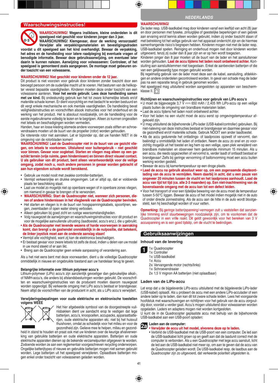 41Waarschuwingsinstructies!WAARSCHUWING!  Wegens  inslikbare,  kleine onderdelen  is  dit speelgoed niet geschikt voor kinderen jonger dan 3 jaar. WAARSCHUWING!  Klemgevaar,  door  de  werking  veroorzaakt! Verwijder  alle  verpakkingsmaterialen  en  bevestigingsdraden voordat u  dit speelgoed  aan het  kind  overhandigt.  Bewaar  de  verpakking, het adres en de handleiding voor latere raadpleging bij eventuele vragen of benodigde informatie. Bewaar  deze gebruiksaanwijzing, om eventueel later daarin te kunnen nalezen. Aanwijzing voor volwassenen: Controleer, of het speelgoed is gemonteerd zoals aangegeven. De montage moet gebeuren on-der toezicht van een volwassene. WAARSCHUWING! Niet geschikt voor kinderen onder de 12 jaar. Dit product is niet voorzien voor gebruik door kinderen zonder toezicht door een bevoegd persoon om de ouderlijke macht uit te voeren. Het besturen van de helikop-ter vereist bepaalde vaardigheden. Kinderen moeten deze onder toezicht van een volwassene aanleren. Voor het eerste gebruik: Lees deze handleiding samen met uw kind. Bij ondeskundig gebruik kan het tot zware lichamelijke letsels en/of materiële schade komen. Er dient vooryichtig en met bedacht te worden bestuurd en dit vergt enkele mechanische en ook mentale vaardigheden. De handleiding bevat veiligheidsinstructies en voorschriften alsook instructies voor het onderhoud en de werking van het product. Het is absoluut noodzakelijk, om de handleiding voor de eerste ingebruikname volledig te lezen en te begrijpen. Alleen zo kunnen ongevallen met letsels en beschadigingen worden vermeden.  Handen, haar en losse kleding alsmede andere voorwerpen zoals stiften en schroe-vendraaiers moeten uit de buurt van de propeller (rotor) worden gehouden.De roterende rotor niet aanraken. Let er bijzonder op, dat uw handen NIET in de omgeving van de rotorbladen komen!WAARSCHUWING! Laat de  Quadrocopter niet in de buurt van uw gezicht vlie-gen, om letsels te voorkomen. Uitsluitend voor buitengebruik – niet geschikt voor binnen. Gevaar voor oogletsel. Starten en vliegen mag alleen op een ge-schikt terrein (vrije ruimte, geen hindernissen) en binnen direct visueel contact. U als gebruiker van dit product, bent alleen verantwoordelijk voor de veilige omgang, zodat noch u, noch andere personen in gevaar worden gebracht of aan hun eigendom schade wordt berokkend.•   Gebruik uw model nooit met zwakke controller-batterijen.•   Vermijd verkeersrijke en drukke omgevingen. Let er altijd op, dat er voldoende plaats ter beschikking staat.•   Laat uw model zo mogelijk niet op openbare wegen of in openbare zones vliegen, om niemand in gevaar te brengen of te verwonden.•   WAARSCHUWING: Start de Quadrocopter niet, wanneer zich personen, die-ren of andere hindernissen in het vliegbereik van de Quadrocopter bevinden.•   Het starten en vliegen is in de buurt van hoogspanningskabels, spoorlijnen, we-gen, zwembaden of open water streng verboden.•   Alleen gebruiken bij goed zicht en rustige weersomstandigheden.•   Volg nauwgezet de aanwijzingen en waarschuwingsinstructies voor dit product en voor de mogelijke aanvullende uitrusting (laadtoestel, accu‘s enz.), die u gebruikt.•  Als de Quadrocopter met levende wezens of harde voorwerpen in aanraking komt, dan brengt u de gashendel onmiddellijk in de nulpositie, dat betekent, de linker joystick moet aan de onderste aanslag staan!•  Vermijd alle vochtigheid, want zij kan de elektronica beschadigen. •  Er bestaat gevaar voor zware letsels tot zelfs de dood, indien u delen van uw model in uw mond steekt of er aan likt.•   Breng aan de Quadrocopter geen enkele aanpassing of verandering aan.Als u het niet eens bent met deze voorwaarden, dient u de volledige Quadrocopter onmiddellijk in nieuwe en ongebruikte toestand aan uw handelaar terug te geven. Belangrijke informatie over lithium polymeer accu‘sLithium-polymeer (LiPo) accu‘s zijn aanzienlijk gevoeliger dan gebruikelijke alkali-, of NiMH-accu‘s, die anders bij afstandsbesturingen worden gebruikt. De voorschrif-ten  en  waarschuwingsinstructies  van  de  producent  moeten  daarom  nauwgezet worden opgevolgd. Bij verkeerde omgang met LiPo accu‘s bestaat er brandgevaar. Neem altijd de voorschriften van de producent in acht, als u LiPo accu‘s verwijdert.Verwijderingsbepalingen voor  oude  elektrische  en  elektronische toestellen volgens WEEE Het hier afgebeelde symbool van de doorgestreepte vuil-nisbakken dient  uw  aandacht  erop  te  vestigen dat  lege batterijen, accu’s, knoopcellen, accupacks, apparaatbatte-rijen, oude elektrische apparaten etc. niet bij het huisvuil thuishoren, omdat ze schadelijk voor het milieu en voor de gezondheid zijn. Gelieve mee te helpen, milieu en gezond-heid in stand te houden en praat ook met uw kinderen over de keurige afvalverwer-king  van gebruikte  batterijen  en  oude  elektrische  apparaten.  Batterijen en  oude elektrische apparaten dienen op de bekende verzamelpunten afgegeven te worden. Zodoende worden ze aan een reglementair voorgeschreven recycling onderworpen. Ongelijke batterijtypes of nieuwe en gebruikte batterijen mogen niet samen gebruikt worden. Lege batterijen uit het speelgoed verwijderen. Oplaadbare batterijen mo-gen enkel onder toezicht van volwassenen geladen worden. WAARSCHUWING! De lader resp. USB-laadkabel mag door kinderen vanaf een leeftijd van acht (8) jaar en door personen met fysieke, zintuiglijke of geestelijke beperkingen of een gebrek aan ervaring en/of kennis alleen worden gebruikt, indien zij onder toezicht staan of met betrekking tot het veilige gebruik van het apparaat onderricht zijn en de hiermee samenhangende risico’s begrepen hebben. Kinderen mogen niet met de lader resp. USB-laadkabel spelen. Reiniging en onderhoud mogen niet door kinderen worden uitgevoerd, tenzij zij ouder dan 8 jaar zijn en er op hen wordt toegezien. Kinderen jonger dan 8 jaar moeten uit de buurt van de lader en het aansluitsnoer worden gehouden. Laat de accu tijdens het laden nooit onbeheerd achter. Kort-sluiting aan aansluitklemmen niet toegestaan. Enkel de aanbevolen batterijen of die van een gelijkwaardig type mogen gebruikt worden.Bij regelmatig gebruik van de lader moet deze aan de kabel, aansluiting, afdekkin-gen en andere onderdelen gecontroleerd worden. In geval van schade mag de lader pas na een reparatie terug in gebruik genomen worden.Het speelgoed mag uitsluitend worden aangesloten op apparaten van bescherm-klasse II.  Richtlijnen en waarschuwingsinstructies voor gebruik van LiPo accu‘s•  U moet de bijgevoegde 3,7 V   650 mAh / 2,405 Wh LiPo-accu op een veilige plaats buiten de omgeving van brandbare materialen laden.•  Laat de accu tijdens het laden nooit onbeheerd achter. •  Voor het laden na een vlucht moet de accu eerst op omgevingstemperatuur af-gekoeld zijn.•  U mag uitsluitend de bijbehorende LiPo-lader (USB-kabel/controller) gebruiken. Bij niet-naleving van deze instructies bestaat er brandgevaar en daarmee gevaar voor de gezondheid en/of materiële schade. Gebruik NOOIT een ander laadtoestel.•  Als de accu gedurende het ontladings- of  laadproces opzwelt of vervormt, dan beëindigt u onmiddellijk het laden of ontladen. Neem de accu zo snel en zo voor-zichtig mogelijk uit het toestel en leg hem op een veilige, open plek verwijderd van brandbare materialen en observeer hem gedurende minimum 15 minuten. Als u een accu, die reeds opgezwollen of vervormd is, verder laadt of ontlaadt bestaat er brandgevaar! Zelfs bij geringe vervorming of ballonvorming moet een accu buiten werking worden gesteld. •  Bewaar de accu bij kamertemperatuur op een droge plaats.•  Laad de accu na gebruik absoluut weer op, om een zogenaamde diepteont-lading van de accu te vermijden. Neem daarbij in acht, dat u een pauze van ongeveer 20 minuten tussen de vlucht en het laadproces aanhoudt. Laad de accu van tijd tot tijd (ca. alle 2-3 maanden) op. Een niet-inachtneming van de bovenstaande omgang met de accu kan tot een defect leiden. •  Voor het transport of voor een tijdelijke bewaring van de accu moet de temperatuur tussen 5-50°C liggen. Bewaar de accu of het model indien mogelijk niet in de auto of onder directe zonnestraling. Als de accu aan de hitte in de auto wordt blootge-steld, kan hij beschadigd worden of vuur vatten.Opmerking: Bij geringe batterijspanning/-vermogen zult u vaststellen dat aanzien-lijke trimming  en/of  stuurbewegingen  noodzakelijk  zijn, om  te  voorkomen dat de Quadrocopter in een vrille  raakt. Dit  geldt gewoonlijk voor het bereiken van 3  V accuspanning en is een goed tijdstip, om de vlucht te beëindigen.GebruiksaanwijzingenInhoud van de levering11 x Quadrocopter 1 x Controller  1 x USB-laadkabel   1 x Accu  2 x Vervangende motor (rechts/links)  1 x Schroevendraaier  2 x 1,5 V mignon AA batterijen (niet oplaadbaar)Laden van de LiPo-accuLet erop dat u de bijgeleverde LiPo-accu uitsluitend met de bijgeleverde LiPo-lader (USB-kabel) oplaadt. Als u probeert de accu met een andere LiPo-acculader of een andere lader op te laden, dan kan dit tot zware schade leiden. Lees het voorgaande hoofdstuk met waarschuwingen en richtlijnen voor het gebruik van de accu zorgvul-dig door, voordat u verder gaat. Accu’s mogen uitsluitend door volwassenen worden opgeladen. Laders en adapters mogen niet worden kortgesloten.U kunt de  in  de Quadrocopter geplaatste accu met  behulp van de bijbehorende USB-laadkabel aan een USB-poort opladen:2aLaden aan de computer:•  Verwijder de accu uit het model, alvorens deze op te laden. •  Verbind de USB-laadkabel met de USB-poort van een computer. De led aan de USB-laadkabel licht groen op en geeft aan dat de laadunit correct met de computer is verbonden. Als u een Quadrocopter met lege accu aansluit, licht de led aan de USB-laadkabel niet meer op, om aan te geven dat de accu van de Quadrocopter geladen wordt. De USB-laadkabel resp. de laadbus aan de Quadrocopter zijn zo uitgevoerd, dat verkeerde polariteit uitgesloten is.NEDERLANDS