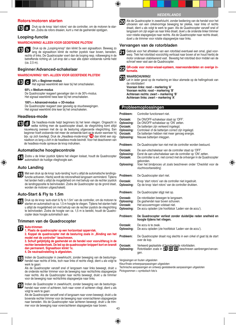 43Rotors/motoren starten13  a Druk op de knop ‘start rotors’ van de controller, om de motoren te star-ten. Zodra de rotors draaien, kunt u met de gashendel opstijgen.  Looping-functieWAARSCHUWING! ALLEEN VOOR GEOEFENDE PILOTEN!13  b Druk op de „Looping-knop“ dan klinkt 5x een signaaltoon. Beweeg zo lang  de  signaaltoon  klinkt de  rechter  joystick  naar  boven,  beneden, rechts of links. De Quadrocopter voert dan de looping resp. rolbeweging in de betreﬀende richting uit. Let erop dat u naar alle zijden voldoende ruimte hebt (ca. 2,5 m).Beginner/Advanced-schakelaarWAARSCHUWING! 100% ALLEEN VOOR GEOEFENDE PILOTEN!13  c30% = Beginner-modus Het signaal weerklinkt één keer bij het omschakelen.   60% = Medium-modus   De Quadrocopter reageert gevoeliger dan in de 30%-modus.   Het signaal weerklinkt twee keer bij het omschakelen.   100% = Advanced-modus -&gt; 3D-modus De Quadrocopter reageert zeer gevoelig op stuurbewegingen.   Het signaal weerklinkt drie keer bij het omschakelen.Headless-mode13  d De headless-mode helpt beginners bij het leren vliegen. Ongeacht in welke richting men de quadrocopter draait, de vliegrichting komt altijd nauwkeurig overeen met de  op de  besturing uitgevoerde  vliegrichting. Een beginner hoeft zodoende niet meer de verkeerde kant op te sturen wanneer hij bijv. op zich toevliegt. Druk de „Headless-mode-knop“  10  dan klinkt een sig-naaltoon zo lang u zich in de headless-mode bevindt. Voor het deactiveren van de headless-mode opnieuw de knop indrukken.Automatische hoogtecontrole14 Zodra u de linker joystick tijdens het vliegen loslaat, houdt de Quadrocopter automatisch de huidige vlieghoogte aan.Auto Landing15 Met een druk op de knop ‘auto-landing’ kunt u altijd de automatische landings-functie activeren. Hierbij wordt de rotorsnelheid langzaam verminderd. Tijdens het landen hebt u altijd de mogelijkheid om met behulp van de rechter joystick de landingspositie te beïnvloeden. Zodra de Quadrocopter op de grond staat, worden de motoren uitgeschakeld.Auto-Start &amp; Fly to 1.5m16 Druk op de knop ‘auto-start &amp; ﬂy to 1.5m’ van de controller, om de motoren te starten en automatisch op ca. 1,5 m hoogte te vliegen. Tijdens het starten hebt u altijd de mogelijkheid om met behulp van de rechter joystick de vliegrichting te beïnvloeden. Zodra de hoogte van ca. 1,5 m is bereikt, houdt de Quadro-copter deze hoogte automatisch aan.Trimmen van de Quadrocopter17 Auto-trimmen1. Plaats de quadrocopter op een horizontaal oppervlak.    2. Koppel de quadrocopter met de besturing zoals in „Binding van het model met de controller“ beschreven.    3. Schuif gelijktijdig de gashendel en de hendel voor vooruit/terug in de rechter benedenhoek. De led op de quadrocopter knippert kort en brandt dan permanent. Signaaltoon klinkt 1x.  4. De neutraalinstelling is afgesloten.18 Indien de Quadrocopter in zweefvlucht, zonder beweging van de besturings-hendel naar rechts of links, toch naar links of rechts vliegt, dient u als volgt te werk te gaan:    Als de Quadrocopter vanzelf snel of langzaam naar links beweegt, drukt u de onderste rechter trimmer voor de beweging naar rechts/links stapsgewijze naar rechts. Als de Quadrocopter naar rechts beweegt, drukt u de trimmer voor de beweging naar rechts/links stapsgewijze naar links.19  Indien de Quadrocopter in zweefvlucht, zonder beweging van de besturings-hendel naar voren of achteren, toch naar voren of achteren vliegt, dient u als volgt te werk te gaan:   Als de Quadrocopter vanzelf snel of langzaam naar voren beweegt, drukt u de bovenste rechter trimmer voor de beweging naar voren/achteren stapsgewijze naar beneden. Als de Quadrocopter naar achteren beweegt, drukt u de trim-mer voor de beweging naar voren/achteren stapsgewijze naar boven.20 Als de Quadrocopter in zweefvlucht, zonder bediening van de hendel voor het uitvoeren van  een  cirkelvormige  beweging  ter  plekke,  naar  links  of  rechts draait, dient u als volgt te werk te gaan: Als de Quadrocopter vanzelf snel of langzaam om zijn eigen as naar links draait, duwt u de onderste linker trimmer voor rotatie stapsgewijze naar rechts. Als de Quadrocopter naar rechts draait, duwt u de trimmer voor rotatie stapsgewijze naar links.Vervangen van de rotorbladen21 Gebruik voor het aftrekken van een rotorblad eventueel een smal, glad voor-werp. Trek het rotorblad voorzichtig verticaal naar boven af en houd hierbij de motor onderaan stabiliserend vast.  Bevestig het rotorblad door middel van de schroef weer vast aan de Quadrocopter.  22 QR-code voor motor-wissel-systeem, reserveonderdelen en overige in-formatie.23WAARSCHUWING!  Let in ieder geval op de markering en kleur alsmede op de hellingshoek van de rotorbladen! Vooraan links: rood – markering ‘A’  Vooraan rechts: rood – markering ‘B’  Achteraan rechts: zwart – markering ‘B’  Achteraan links: zwart – markering ‘A’ProbleemoplossingenProbleem:   Controller functioneert niet.Oorzaak:   De ON/OFF-schakelaar staat op ‘OFF’.Oplossing:   De ON/OFF-schakelaar op ‘ON’ zetten.Oorzaak:   De batterijen zijn verkeerd ingelegd.Oplossing:   Controleer of de batterijen correct zijn ingelegd.Oorzaak:   De batterijen hebben niet meer genoeg energie.Oplossing:   Nieuwe batterijen inleggen.Probleem:   De Quadrocopter kan niet met de controller worden bestuurd.Oorzaak:   De aan-uitschakelaar van de controller staat op ‘OFF’.Oplossing:   Eerst de aan-uitschakelaar aan de controller op ‘ON’ zetten.Oorzaak:   De controller is evt. niet correct met de ontvanger in de  Quadrocopter gebonden.Oplossing:    Voer het bindproces uit zoals beschreven onder ‘Checklist voor de vluchtvoorbereiding’.Probleem:   De Quadrocopter start niet.Oorzaak:   Knop ‘start rotors’ van de controller niet ingedrukt.Oplossing:   Op de knop ‘start rotors’ van de controller drukken.Probleem:   De Quadrocopter stijgt niet op.Oorzaak:   De rotorbladen bewegen te langzaam.Oplossing:   De gashendel naar boven schuiven.Oorzaak:   Het accuvermogen volstaat niet.Oplossing:   De accu opladen (zie hoofdstuk ‘Laden van de accu’).Probleem:   De Quadrocopter verliest zonder duidelijke reden snelheid en hoogte tijdens het vliegen.Oorzaak:   De accu is te zwak.Oplossing:   De accu opladen (zie hoofdstuk ‘Laden van de accu’).Probleem:   De Quadrocopter draait nog slechts in een cirkel of gaat bij de start over de kop.Oorzaak:   Verkeerd geplaatste of beschadigde rotorbladen.Oplossing:    Rotorbladen zoals in 21 22 23 beschreven aanbrengen/vervan-gen.Vergissingen en fouten uitgesloten Kleur/ﬁnale ontwerpaanpassingen uitgesloten Technische aanpassingen en ontwerp gerelateerde aanpassingen uitgesloten Pictogrammen = symbolisch foto’sNEDERLANDS