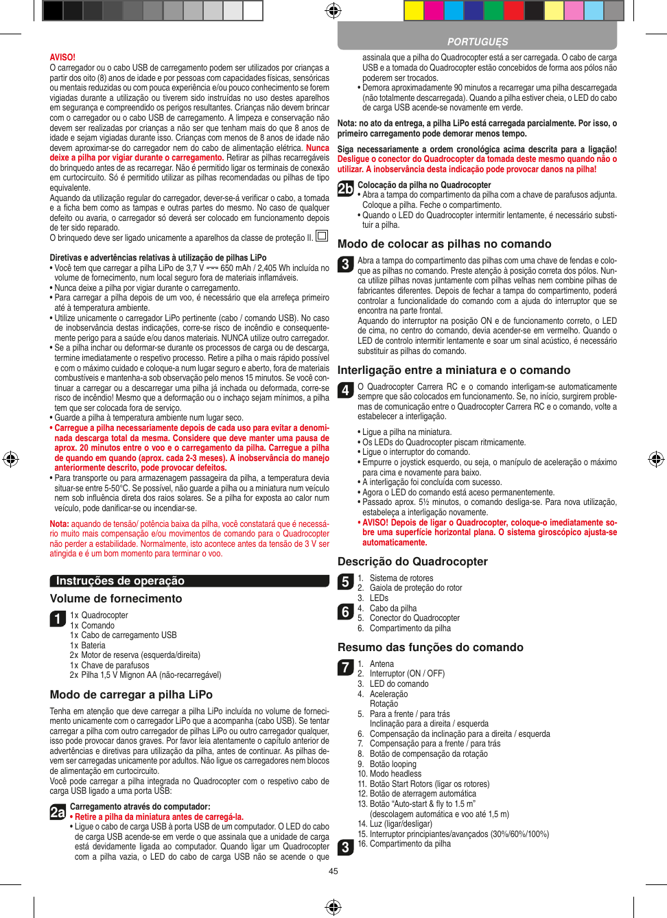 45AVISO!  O carregador ou o cabo USB de carregamento podem ser utilizados por crianças a partir dos oito (8) anos de idade e por pessoas com capacidades físicas, sensóricas ou mentais reduzidas ou com pouca experiência e/ou pouco conhecimento se forem vigiadas durante a utilização ou tiverem sido instruídas no uso destes aparelhos em segurança e compreendido os perigos resultantes. Crianças não devem brincar com o carregador ou o cabo USB de carregamento. A limpeza e conservação não devem ser realizadas por crianças a não ser que tenham mais do que 8 anos de idade e sejam vigiadas durante isso. Crianças com menos de 8 anos de idade não devem aproximar-se do carregador nem do cabo de alimentação elétrica. Nunca deixe a pilha por vigiar durante o carregamento. Retirar as pilhas recarregáveis do brinquedo antes de as recarregar. Não é permitido ligar os terminais de conexão em curtocircuito. Só é permitido utilizar as pilhas recomendadas ou pilhas de tipo equivalente.Aquando da utilização regular do carregador, dever-se-á veriﬁcar o cabo, a tomada e a ﬁcha bem como as tampas e outras partes do mesmo. No caso de qualquer defeito ou avaria, o carregador só deverá ser colocado em funcionamento depois de ter sido reparado.O brinquedo deve ser ligado unicamente a aparelhos da classe de proteção II.  Diretivas e advertências relativas à utilização de pilhas LiPo•  Você tem que carregar a pilha LiPo de 3,7 V   650 mAh / 2,405 Wh incluída no volume de fornecimento, num local seguro fora de materiais inﬂamáveis.•  Nunca deixe a pilha por vigiar durante o carregamento. •  Para carregar a pilha depois de um voo, é necessário que ela arrefeça primeiro até à temperatura ambiente.•  Utilize unicamente o carregador LiPo pertinente (cabo / comando USB). No caso de inobservância destas indicações, corre-se risco de incêndio e consequente-mente perigo para a saúde e/ou danos materiais. NUNCA utilize outro carregador.•  Se a pilha inchar ou deformar-se durante os processos de carga ou de descarga, termine imediatamente o respetivo processo. Retire a pilha o mais rápido possível e com o máximo cuidado e coloque-a num lugar seguro e aberto, fora de materiais combustíveis e mantenha-a sob observação pelo menos 15 minutos. Se você con-tinuar a carregar ou a descarregar uma pilha já inchada ou deformada, corre-se risco de incêndio! Mesmo que a deformação ou o inchaço sejam mínimos, a pilha tem que ser colocada fora de serviço.•  Guarde a pilha à temperatura ambiente num lugar seco.•  Carregue a pilha necessariamente depois de cada uso para evitar a denomi-nada descarga total da mesma. Considere que deve manter uma pausa de aprox. 20 minutos entre o voo e o carregamento da pilha.  Carregue a pilha de quando em quando (aprox. cada 2-3 meses). A inobservância do manejo anteriormente descrito, pode provocar defeitos.•  Para transporte ou para armazenagem passageira da pilha, a temperatura devia situar-se entre 5-50°C. Se possível, não guarde a pilha ou a miniatura num veículo nem sob inﬂuência direta dos raios solares. Se a pilha for exposta ao calor num veículo, pode daniﬁcar-se ou incendiar-se.Nota: aquando de tensão/ potência baixa da pilha, você constatará que é necessá-rio muito mais compensação e/ou movimentos de comando para o Quadrocopter não perder a estabilidade. Normalmente, isto acontece antes da tensão de 3 V ser atingida e é um bom momento para terminar o voo.Instruções de operaçãoVolume de fornecimento11 x Quadrocopter1 x Comando  1 x Cabo de carregamento USB  1 x Bateria  2 x Motor de reserva (esquerda/direita)  1 x Chave de parafusos  2 x Pilha 1,5 V Mignon AA (não-recarregável)Modo de carregar a pilha LiPoTenha em atenção que deve carregar a pilha LiPo incluída no volume de forneci-mento unicamente com o carregador LiPo que a acompanha (cabo USB). Se tentar carregar a pilha com outro carregador de pilhas LiPo ou outro carregador qualquer, isso pode provocar danos graves. Por favor leia atentamente o capítulo anterior de advertências e diretivas para utilização da pilha, antes de continuar. As pilhas de-vem ser carregadas unicamente por adultos. Não ligue os carregadores nem blocos de alimentação em curtocircuito.Você pode carregar a pilha integrada no Quadrocopter com o respetivo cabo de carga USB ligado a uma porta USB:2aCarregamento através do computador:•  Retire a pilha da miniatura antes de carregá-la.  •  Ligue o cabo de carga USB à porta USB de um computador. O LED do cabo de carga USB acende-se em verde o que assinala que a unidade de carga está devidamente  ligada  ao  computador. Quando  ligar um  Quadrocopter com a  pilha vazia, o  LED do  cabo  de  carga USB  não  se  acende  o que assinala que a pilha do Quadrocopter está a ser carregada. O cabo de carga USB e a tomada do  Quadrocopter estão concebidos de forma aos pólos não poderem ser trocados.  •  Demora aproximadamente 90 minutos a recarregar uma pilha descarregada (não totalmente descarregada). Quando a pilha estiver cheia, o LED do cabo de carga USB acende-se novamente em verde.Nota: no ato da entrega, a pilha LiPo está carregada parcialmente. Por isso, o primeiro carregamento pode demorar menos tempo.Siga necessariamente  a  ordem  cronológica acima  descrita  para  a  ligação! Desligue o conector do Quadrocopter da tomada deste mesmo quando não o utilizar. A inobservância desta indicação pode provocar danos na pilha!2b Colocação da pilha no Quadrocopter•  Abra a tampa do compartimento da pilha com a chave de parafusos adjunta. Coloque a pilha. Feche o compartimento.  •  Quando o LED do Quadrocopter intermitir lentamente, é necessário substi-tuir a pilha.Modo de colocar as pilhas no comando3 Abra a tampa do compartimento das pilhas com uma chave de fendas e colo-que as pilhas no comando. Preste atenção à posição correta dos pólos. Nun-ca utilize pilhas novas juntamente com pilhas velhas nem combine pilhas de fabricantes diferentes. Depois de fechar a tampa do compartimento, poderá controlar a funcionalidade do comando  com a ajuda do  interruptor que se encontra na parte frontal.   Aquando do interruptor na posição ON e de funcionamento correto, o LED de cima, no centro do comando, devia acender-se em vermelho. Quando o LED de controlo intermitir lentamente e soar um sinal acústico, é necessário substituir as pilhas do comando.Interligação entre a miniatura e o comando4  O  Quadrocopter Carrera  RC  e  o  comando interligam-se  automaticamente sempre que são colocados em funcionamento. Se, no início, surgirem proble-mas de comunicação entre o Quadrocopter Carrera RC e o comando, volte a estabelecer a interligação.  •  Ligue a pilha na miniatura.  •  Os LEDs do Quadrocopter piscam ritmicamente.   •  Ligue o interruptor do comando.   •  Empurre o joystick esquerdo, ou seja, o manípulo de aceleração o máximo para cima e novamente para baixo.  •  A interligação foi concluída com sucesso.   •  Agora o LED do comando está aceso permanentemente.  •  Passado aprox. 5½ minutos, o comando desliga-se. Para nova utilização, estabeleça a interligação novamente. •  AVISO! Depois de ligar o Quadrocopter, coloque-o imediatamente so-bre uma superfície horizontal plana. O sistema giroscópico ajusta-se automaticamente.Descrição do Quadrocopter51.  Sistema de rotores2.  Gaiola de proteção do rotor  3.  LEDs64.  Cabo da pilha5.  Conector do Quadrocopter  6.  Compartimento da pilhaResumo das funções do comando71.  Antena2.  Interruptor (ON / OFF)  3.  LED do comando  4.  Aceleração    Rotação  5.  Para a frente / para trás    Inclinação para a direita / esquerda  6.  Compensação da inclinação para a direita / esquerda  7.  Compensação para a frente / para trás  8.  Botão de compensação da rotação  9.  Botão looping  10. Modo headless  11. Botão Start Rotors (ligar os rotores)  12. Botão de aterragem automática  13.  Botão “Auto-start &amp; ﬂy to 1.5 m”     (descolagem automática e voo até 1,5 m)  14. Luz (ligar/desligar)  15. Interruptor principiantes/avançados (30%/60%/100%)316. Compartimento da pilhaPORTUGUĘS