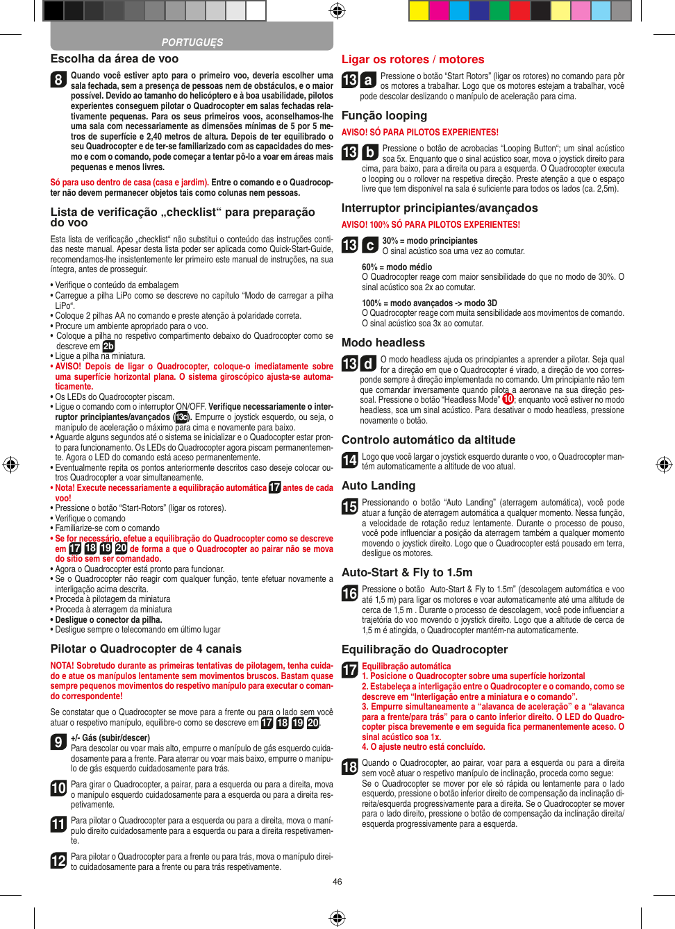 46Escolha da área de voo8 Quando você estiver apto para o  primeiro voo, deveria escolher uma sala fechada, sem a presença de pessoas nem de obstáculos, e o maior possível. Devido ao tamanho do helicóptero e à boa usabilidade, pilotos experientes conseguem pilotar o Quadrocopter em salas fechadas rela-tivamente pequenas. Para os seus primeiros voos, aconselhamos-lhe uma sala com necessariamente as dimensões mínimas de 5 por 5 me-tros de superfície e 2,40 metros de altura. Depois de ter equilibrado o seu Quadrocopter e de ter-se familiarizado com as capacidades do mes-mo e com o comando, pode começar a tentar pô-lo a voar em áreas mais pequenas e menos livres. Só para uso dentro de casa (casa e jardim). Entre o comando e o Quadrocop-ter não devem permanecer objetos tais como colunas nem pessoas.Lista de veriﬁcação „checklist“ para preparação do vooEsta lista de veriﬁcação „checklist“ não substitui o conteúdo das instruções conti-das neste manual. Apesar desta lista poder ser aplicada como Quick-Start-Guide, recomendamos-lhe insistentemente ler primeiro este manual de instruções, na sua íntegra, antes de prosseguir.•  Veriﬁque o conteúdo da embalagem•  Carregue a pilha LiPo como se descreve no capítulo “Modo de carregar a pilha LiPo“.•  Coloque 2 pilhas AA no comando e preste atenção à polaridade correta.•  Procure um ambiente apropriado para o voo.•  Coloque a pilha no respetivo compartimento debaixo do Quadrocopter como se descreve em 2b•  Ligue a pilha na miniatura.•  AVISO!  Depois  de  ligar  o  Quadrocopter,  coloque-o  imediatamente  sobre uma superfície horizontal plana. O sistema giroscópico ajusta-se automa-ticamente.•  Os LEDs do Quadrocopter piscam.•  Ligue o comando com o interruptor ON/OFF. Veriﬁque necessariamente o inter-ruptor principiantes/avançados (13c). Empurre o joystick esquerdo, ou seja, o manípulo de aceleração o máximo para cima e novamente para baixo.•  Aguarde alguns segundos até o sistema se inicializar e o Quadocopter estar pron-to para funcionamento. Os LEDs do Quadrocopter agora piscam permanentemen-te. Agora o LED do comando está aceso permanentemente.•  Eventualmente repita os pontos anteriormente descritos caso deseje colocar ou-tros Quadrocopter a voar simultaneamente.•  Nota! Execute necessariamente a equilibração automática 17 antes de cada voo!•  Pressione o botão “Start-Rotors” (ligar os rotores).•  Veriﬁque o comando•  Familiarize-se com o comando•  Se for necessário, efetue a equilibração do Quadrocopter como se descreve em 17 18 19 20 de forma a que o Quadrocopter ao pairar não se mova do sítio sem ser comandado.•  Agora o Quadrocopter está pronto para funcionar.•  Se o Quadrocopter não reagir com qualquer função, tente efetuar novamente a interligação acima descrita.•  Proceda à pilotagem da miniatura•  Proceda à aterragem da miniatura•  Desligue o conector da pilha.•  Desligue sempre o telecomando em último lugarPilotar o Quadrocopter de 4 canaisNOTA! Sobretudo durante as primeiras tentativas de pilotagem, tenha cuida-do e atue os manípulos lentamente sem movimentos bruscos. Bastam quase sempre pequenos movimentos do respetivo manípulo para executar o coman-do correspondente!Se constatar que o Quadrocopter se move para a frente ou para o lado sem você atuar o respetivo manípulo, equilibre-o como se descreve em 17 18 19 20.9+/- Gás (subir/descer)  Para descolar ou voar mais alto, empurre o manípulo de gás esquerdo cuida-dosamente para a frente. Para aterrar ou voar mais baixo, empurre o manípu-lo de gás esquerdo cuidadosamente para trás.10 Para girar o Quadrocopter, a pairar, para a esquerda ou para a direita, mova o manípulo esquerdo cuidadosamente para a esquerda ou para a direita res-petivamente.11 Para pilotar o Quadrocopter para a esquerda ou para a direita, mova o maní-pulo direito cuidadosamente para a esquerda ou para a direita respetivamen-te.12 Para pilotar o Quadrocopter para a frente ou para trás, mova o manípulo direi-to cuidadosamente para a frente ou para trás respetivamente.Ligar os rotores / motores13  aPressione o botão “Start Rotors” (ligar os rotores) no comando para pôr os motores a trabalhar. Logo que os motores estejam a trabalhar, você pode descolar deslizando o manípulo de aceleração para cima.   Função loopingAVISO! SÓ PARA PILOTOS EXPERIENTES!13  bPressione o botão de acrobacias “Looping Button“; um sinal acústico soa 5x. Enquanto que o sinal acústico soar, mova o joystick direito para cima, para baixo, para a direita ou para a esquerda. O Quadrocopter executa o looping ou o rollover na respetiva direção.  Preste atenção a que o espaço livre que tem disponível na sala é suﬁciente para todos os lados (ca. 2,5m).Interruptor principiantes/avançadosAVISO! 100% SÓ PARA PILOTOS EXPERIENTES!13  c30% = modo principiantes O sinal acústico soa uma vez ao comutar.   60% = modo médio   O Quadrocopter reage com maior sensibilidade do que no modo de 30%. O sinal acústico soa 2x ao comutar.   100% = modo avançados -&gt; modo 3D   O Quadrocopter reage com muita sensibilidade aos movimentos de comando. O sinal acústico soa 3x ao comutar.Modo headless13  dO modo headless ajuda os principiantes a aprender a pilotar. Seja qual for a direção em que o Quadrocopter é virado, a direção de voo corres-ponde sempre à direção implementada no comando. Um principiante não tem que comandar inversamente quando pilota a aeronave na sua direção pes-soal. Pressione o botão “Headless Mode” 10 ; enquanto você estiver no modo headless, soa um sinal acústico. Para desativar o modo headless, pressione novamente o botão.Controlo automático da altitude14 Logo que você largar o joystick esquerdo durante o voo, o Quadrocopter man-tém automaticamente a altitude de voo atual.Auto Landing15 Pressionando  o  botão  “Auto  Landing”  (aterragem  automática),  você  pode atuar a função de aterragem automática a qualquer momento. Nessa função, a velocidade de rotação reduz  lentamente. Durante o processo  de pouso, você pode inﬂuenciar a posição da aterragem também a qualquer momento movendo o joystick direito. Logo que o Quadrocopter está pousado em terra, desligue os motores.Auto-Start &amp; Fly to 1.5m16 Pressione o botão  Auto-Start &amp; Fly to 1.5m” (descolagem automática e voo até 1,5 m) para ligar os motores e voar automaticamente até uma altitude de cerca de 1,5 m . Durante o processo de descolagem, você pode inﬂuenciar a trajetória do voo movendo o joystick direito. Logo que a altitude de cerca de 1,5 m é atingida, o Quadrocopter mantém-na automaticamente.Equilibração do Quadrocopter17 Equilibração automática1. Posicione o Quadrocopter sobre uma superfície horizontal   2. Estabeleça a interligação entre o Quadrocopter e o comando, como se descreve em “Interligação entre a miniatura e o comando”.   3. Empurre simultaneamente a “alavanca de aceleração” e a “alavanca para a frente/para trás” para o canto inferior direito. O LED do Quadro-copter pisca brevemente e em seguida ﬁca permanentemente aceso. O sinal acústico soa 1x.  4. O ajuste neutro está concluído. 18 Quando o Quadrocopter, ao pairar, voar para a esquerda ou para a direita sem você atuar o respetivo manípulo de inclinação, proceda como segue:    Se o Quadrocopter se mover por ele só rápida ou lentamente para o lado esquerdo, pressione o botão inferior direito de compensação da inclinação di-reita/esquerda progressivamente para a direita. Se o Quadrocopter se mover para o lado direito, pressione o botão de compensação da inclinação direita/esquerda progressivamente para a esquerda.PORTUGUĘS
