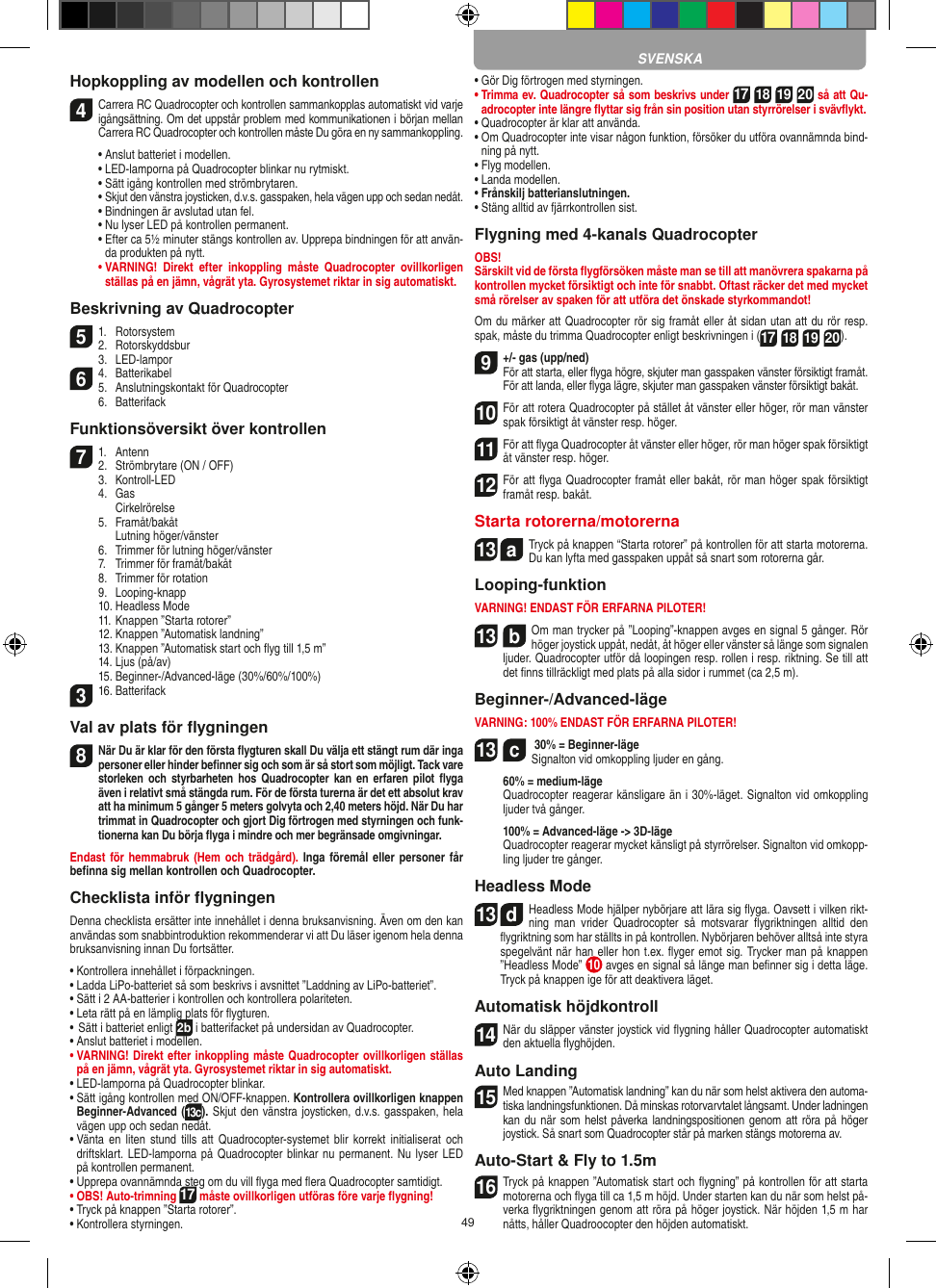 49Hopkoppling av modellen och kontrollen4  Carrera RC Quadrocopter och kontrollen sammankopplas automatiskt vid varje igångsättning. Om det uppstår problem med kommunikationen i början mellan Carrera RC Quadrocopter och kontrollen måste Du göra en ny sammankoppling.  •  Anslut batteriet i modellen.  •   LED-lamporna på Quadrocopter blinkar nu rytmiskt.   •  Sätt igång kontrollen med strömbrytaren.   •  Skjut den vänstra joysticken, d.v.s. gasspaken, hela vägen upp och sedan nedåt.  •  Bindningen är avslutad utan fel.   •  Nu lyser LED på kontrollen permanent.  •  Efter ca 5½ minuter stängs kontrollen av. Upprepa bindningen för att använ-da produkten på nytt. •  VARNING!  Direkt  efter  inkoppling  måste  Quadrocopter  ovillkorligen ställas på en jämn, vågrät yta. Gyrosystemet riktar in sig automatiskt.Beskrivning av Quadrocopter51.  Rotorsystem2.  Rotorskyddsbur  3.  LED-lampor64.  Batterikabel5.  Anslutningskontakt för Quadrocopter  6.  BatterifackFunktionsöversikt över kontrollen71.  Antenn2.  Strömbrytare (ON / OFF)  3.   Kontroll-LED  4.  Gas     Cirkelrörelse  5.  Framåt/bakåt    Lutning höger/vänster  6.  Trimmer för lutning höger/vänster  7.  Trimmer för framåt/bakåt   8.  Trimmer för rotation  9.  Looping-knapp  10. Headless Mode  11. Knappen ”Starta rotorer”  12. Knappen ”Automatisk landning”  13. Knappen ”Automatisk start och ﬂyg till 1,5 m”  14. Ljus (på/av)  15. Beginner-/Advanced-läge (30%/60%/100%)316. Batterifack Val av plats för ﬂygningen8 När Du är klar för den första ﬂygturen skall Du välja ett stängt rum där inga personer eller hinder beﬁnner sig och som är så stort som möjligt. Tack vare storleken och  styrbarheten  hos  Quadrocopter  kan  en  erfaren pilot ﬂyga även i relativt små stängda rum. För de första turerna är det ett absolut krav att ha minimum 5 gånger 5 meters golvyta och 2,40 meters höjd. När Du har trimmat in Quadrocopter och gjort Dig förtrogen med styrningen och funk-tionerna kan Du börja ﬂyga i mindre och mer begränsade omgivningar. Endast för hemmabruk (Hem och trädgård).  Inga föremål eller personer  får beﬁnna sig mellan kontrollen och Quadrocopter.Checklista inför ﬂygningenDenna checklista ersätter inte innehållet i denna bruksanvisning. Även om den kan användas som snabbintroduktion rekommenderar vi att Du läser igenom hela denna bruksanvisning innan Du fortsätter.•  Kontrollera innehållet i förpackningen.•  Ladda LiPo-batteriet så som beskrivs i avsnittet ”Laddning av LiPo-batteriet”.•  Sätt i 2 AA-batterier i kontrollen och kontrollera polariteten.•  Leta rätt på en lämplig plats för ﬂygturen.•  Sätt i batteriet enligt 2b i batterifacket på undersidan av Quadrocopter. •  Anslut batteriet i modellen.•  VARNING! Direkt efter inkoppling måste Quadrocopter ovillkorligen ställas på en jämn, vågrät yta. Gyrosystemet riktar in sig automatiskt.•  LED-lamporna på Quadrocopter blinkar.•  Sätt igång kontrollen med ON/OFF-knappen. Kontrollera ovillkorligen knappen Beginner-Advanced (13c). Skjut den vänstra joysticken, d.v.s. gasspaken, hela vägen upp och sedan nedåt.•  Vänta  en  liten  stund  tills  att  Quadrocopter-systemet blir  korrekt initialiserat  och driftsklart.  LED-lamporna på Quadrocopter blinkar nu permanent. Nu lyser LED på kontrollen permanent.•  Upprepa ovannämnda steg om du vill ﬂyga med ﬂera Quadrocopter samtidigt.•  OBS! Auto-trimning 17 måste ovillkorligen utföras före varje ﬂygning!•  Tryck på knappen ”Starta rotorer”.•  Kontrollera styrningen.•  Gör Dig förtrogen med styrningen.•  Trimma ev. Quadrocopter så som beskrivs under 17 18 19 20 så att Qu-adrocopter inte längre ﬂyttar sig från sin position utan styrrörelser i svävﬂykt.•  Quadrocopter är klar att använda.•  Om Quadrocopter inte visar någon funktion, försöker du utföra ovannämnda bind-ning på nytt.•  Flyg modellen.•  Landa modellen.•  Frånskilj batterianslutningen.•  Stäng alltid av fjärrkontrollen sist.Flygning med 4-kanals QuadrocopterOBS!Särskilt vid de första ﬂygförsöken måste man se till att manövrera spakarna på kontrollen mycket försiktigt och inte för snabbt. Oftast räcker det med mycket små rörelser av spaken för att utföra det önskade styrkommandot!Om du märker att Quadrocopter rör sig framåt eller åt sidan utan att du rör resp. spak, måste du trimma Quadrocopter enligt beskrivningen i (17 18 19 20).9 +/- gas (upp/ned)  För att starta, eller ﬂyga högre, skjuter man gasspaken vänster försiktigt framåt. För att landa, eller ﬂyga lägre, skjuter man gasspaken vänster försiktigt bakåt.10 För att rotera Quadrocopter på stället åt vänster eller höger, rör man vänster spak försiktigt åt vänster resp. höger.11 För att ﬂyga Quadrocopter åt vänster eller höger, rör man höger spak försiktigt åt vänster resp. höger.12 För att ﬂyga Quadrocopter framåt eller bakåt, rör man höger spak försiktigt framåt resp. bakåt.Starta rotorerna/motorerna13  aTryck på knappen “Starta rotorer” på kontrollen för att starta motorerna. Du kan lyfta med gasspaken uppåt så snart som rotorerna går.   Looping-funktionVARNING! ENDAST FÖR ERFARNA PILOTER!13  bOm man trycker på ”Looping”-knappen avges en signal 5 gånger. Rör höger joystick uppåt, nedåt, åt höger eller vänster så länge som signalen ljuder. Quadrocopter utför då loopingen resp. rollen i resp. riktning. Se till att det ﬁnns tillräckligt med plats på alla sidor i rummet (ca 2,5 m).Beginner-/Advanced-lägeVARNING: 100% ENDAST FÖR ERFARNA PILOTER!13  c 30% = Beginner-läge Signalton vid omkoppling ljuder en gång.   60% = medium-läge   Quadrocopter reagerar känsligare än i 30%-läget. Signalton vid omkoppling ljuder två gånger.   100% = Advanced-läge -&gt; 3D-läge   Quadrocopter reagerar mycket känsligt på styrrörelser. Signalton vid omkopp-ling ljuder tre gånger.Headless Mode13  dHeadless Mode hjälper nybörjare att lära sig ﬂyga. Oavsett i vilken rikt-ning  man  vrider  Quadrocopter  så  motsvarar  ﬂygriktningen  alltid  den ﬂygriktning som har ställts in på kontrollen. Nybörjaren behöver alltså inte styra spegelvänt när han eller hon t.ex. ﬂyger emot sig. Trycker man på knappen ”Headless Mode”  10  avges en signal så länge man beﬁnner sig i detta läge. Tryck på knappen ige för att deaktivera läget.Automatisk höjdkontroll14 När du släpper vänster joystick vid ﬂygning håller Quadrocopter automatiskt den aktuella ﬂyghöjden.Auto Landing15 Med knappen ”Automatisk landning” kan du när som helst aktivera den automa-tiska landningsfunktionen. Då minskas rotorvarvtalet långsamt. Under ladningen kan du när  som helst påverka landningspositionen genom  att  röra på höger joystick. Så snart som Quadrocopter står på marken stängs motorerna av.Auto-Start &amp; Fly to 1.5m16 Tryck på knappen ”Automatisk start och ﬂygning” på kontrollen för att starta motorerna och ﬂyga till ca 1,5 m höjd. Under starten kan du när som helst på-verka ﬂygriktningen genom att röra på höger joystick. När höjden 1,5 m har nåtts, håller Quadroocopter den höjden automatiskt.SVENSKA
