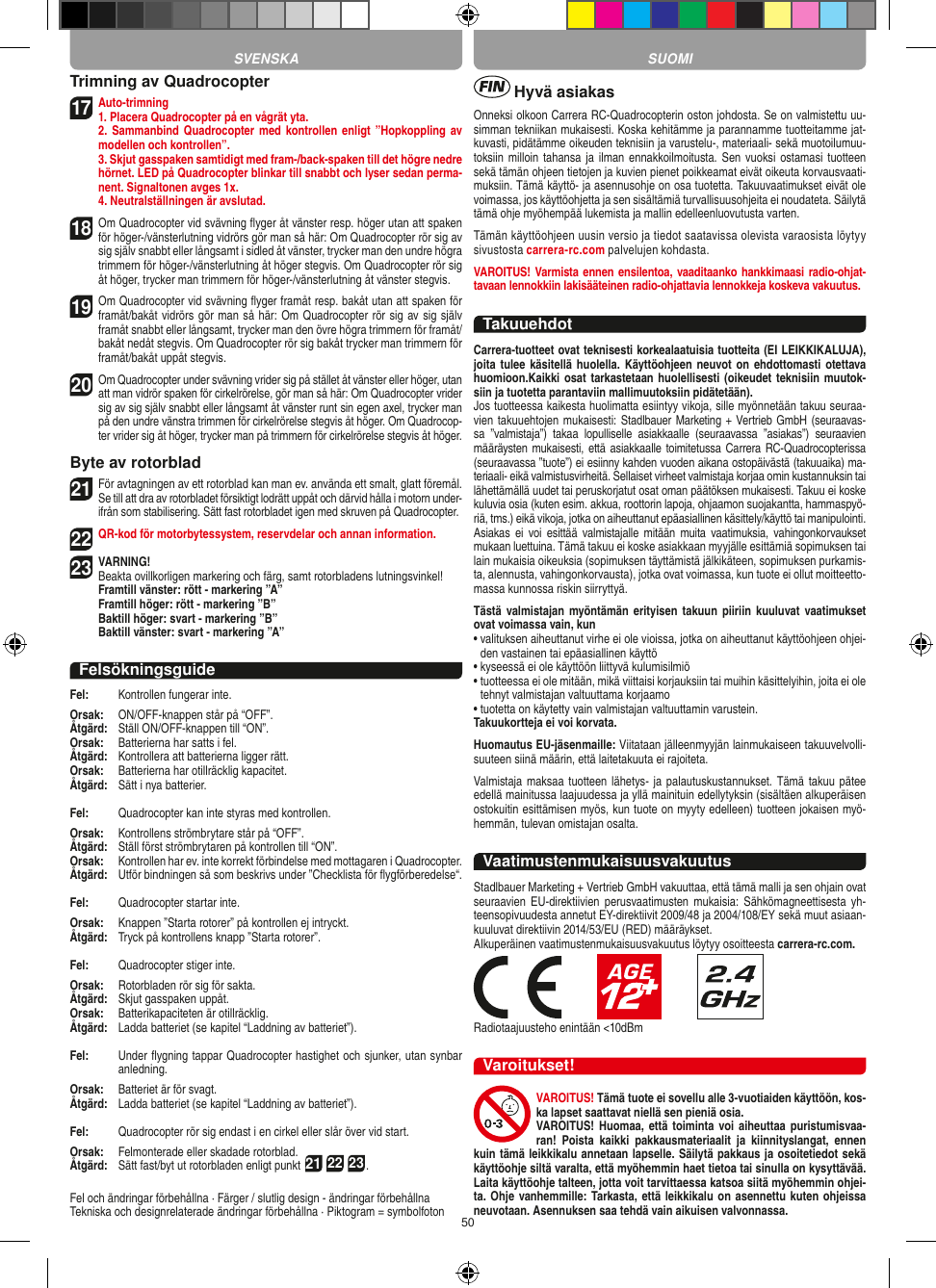 50Trimning av Quadrocopter17 Auto-trimning 1. Placera Quadrocopter på en vågrät yta.   2. Sammanbind Quadrocopter med kontrollen enligt  ”Hopkoppling av modellen och kontrollen”.   3. Skjut gasspaken samtidigt med fram-/back-spaken till det högre nedre hörnet. LED på Quadrocopter blinkar till snabbt och lyser sedan perma-nent. Signaltonen avges 1x.  4. Neutralställningen är avslutad.18 Om Quadrocopter vid svävning ﬂyger åt vänster resp. höger utan att spaken för höger-/vänsterlutning vidrörs gör man så här: Om Quadrocopter rör sig av sig själv snabbt eller långsamt i sidled åt vänster, trycker man den undre högra trimmern för höger-/vänsterlutning åt höger stegvis. Om Quadrocopter rör sig åt höger, trycker man trimmern för höger-/vänsterlutning åt vänster stegvis.19 Om Quadrocopter vid svävning ﬂyger framåt resp. bakåt utan att spaken för framåt/bakåt vidrörs gör man så här: Om Quadrocopter rör sig av sig själv framåt snabbt eller långsamt, trycker man den övre högra trimmern för framåt/bakåt nedåt stegvis. Om Quadrocopter rör sig bakåt trycker man trimmern för framåt/bakåt uppåt stegvis.20  Om Quadrocopter under svävning vrider sig på stället åt vänster eller höger, utan att man vidrör spaken för cirkelrörelse, gör man så här: Om Quadrocopter vrider sig av sig själv snabbt eller långsamt åt vänster runt sin egen axel, trycker man på den undre vänstra trimmen för cirkelrörelse stegvis åt höger. Om Quadrocop-ter vrider sig åt höger, trycker man på trimmern för cirkelrörelse stegvis åt höger.Byte av rotorblad21 För avtagningen av ett rotorblad kan man ev. använda ett smalt, glatt föremål. Se till att dra av rotorbladet försiktigt lodrätt uppåt och därvid hålla i motorn under-ifrån som stabilisering. Sätt fast rotorbladet igen med skruven på Quadrocopter. 22 QR-kod för motorbytessystem, reservdelar och annan information.23VARNING!  Beakta ovillkorligen markering och färg, samt rotorbladens lutningsvinkel! Framtill vänster: rött - markering ”A”  Framtill höger: rött - markering ”B”  Baktill höger: svart - markering ”B”  Baktill vänster: svart - markering ”A”FelsökningsguideFel:   Kontrollen fungerar inte.Orsak:   ON/OFF-knappen står på “OFF”.Åtgärd:   Ställ ON/OFF-knappen till “ON”.Orsak:   Batterierna har satts i fel.Åtgärd:   Kontrollera att batterierna ligger rätt.Orsak:   Batterierna har otillräcklig kapacitet.Åtgärd:   Sätt i nya batterier.Fel:  Quadrocopter kan inte styras med kontrollen.Orsak:   Kontrollens strömbrytare står på “OFF”.Åtgärd:   Ställ först strömbrytaren på kontrollen till “ON”.Orsak:   Kontrollen har ev. inte korrekt förbindelse med mottagaren i  Quadrocopter. Åtgärd:   Utför bindningen så som beskrivs under ”Checklista för ﬂygförberedelse“.Fel:   Quadrocopter startar inte.Orsak:   Knappen ”Starta rotorer” på kontrollen ej intryckt.Åtgärd:   Tryck på kontrollens knapp ”Starta rotorer”.Fel:   Quadrocopter stiger inte.Orsak:   Rotorbladen rör sig för sakta.Åtgärd:   Skjut gasspaken uppåt.Orsak:   Batterikapaciteten är otillräcklig.Åtgärd:  Ladda batteriet (se kapitel “Laddning av batteriet”).Fel:   Under ﬂygning tappar Quadrocopter hastighet och sjunker, utan synbar anledning.Orsak:   Batteriet är för svagt.Åtgärd:   Ladda batteriet (se kapitel “Laddning av batteriet”).Fel:   Quadrocopter rör sig endast i en cirkel eller slår över vid start.Orsak:   Felmonterade eller skadade rotorblad.Åtgärd:   Sätt fast/byt ut rotorbladen enligt punkt 21 22 23.Fel och ändringar förbehållna · Färger / slutlig design - ändringar förbehållnaTekniska och designrelaterade ändringar förbehållna · Piktogram = symbolfoton Hyvä asiakasOnneksi olkoon Carrera RC-Quadrocopterin oston johdosta. Se on valmistettu uu-simman tekniikan mukaisesti. Koska kehitämme ja parannamme tuotteitamme jat-kuvasti, pidätämme oikeuden teknisiin ja varustelu-, materiaali- sekä muotoilumuu-toksiin milloin tahansa ja  ilman ennakkoilmoitusta. Sen vuoksi ostamasi  tuotteen sekä tämän ohjeen tietojen ja kuvien pienet poikkeamat eivät oikeuta korvausvaati-muksiin. Tämä käyttö- ja asennusohje on osa tuotetta. Takuuvaatimukset eivät ole voimassa, jos käyttöohjetta ja sen sisältämiä turvallisuusohjeita ei noudateta. Säilytä tämä ohje myöhempää lukemista ja mallin edelleenluovutusta varten.Tämän käyttöohjeen uusin versio ja tiedot saatavissa olevista varaosista löytyy sivustosta carrera-rc.com palvelujen kohdasta.VAROITUS! Varmista ennen ensilentoa, vaaditaanko hankkimaasi radio-ohjat-tavaan lennokkiin lakisääteinen radio-ohjattavia lennokkeja koskeva vakuutus.TakuuehdotCarrera-tuotteet ovat teknisesti korkealaatuisia tuotteita (EI LEIKKIKALUJA), joita tulee  käsitellä huolella. Käyttöohjeen neuvot on  ehdottomasti otettava huomioon.Kaikki osat tarkastetaan huolellisesti (oikeudet teknisiin muutok-siin ja tuotetta parantaviin mallimuutoksiin pidätetään).Jos tuotteessa kaikesta huolimatta esiintyy vikoja, sille myönnetään takuu seuraa-vien takuuehtojen mukaisesti: Stadlbauer Marketing + Vertrieb GmbH (seuraavas-sa  ”valmistaja”)  takaa  lopulliselle  asiakkaalle  (seuraavassa  ”asiakas”)  seuraavien määräysten mukaisesti, että asiakkaalle toimitetussa Carrera RC-Quadrocopterissa (seuraavassa ”tuote”) ei esiinny kahden vuoden aikana ostopäivästä (takuuaika) ma-teriaali- eikä valmistusvirheitä. Sellaiset virheet valmistaja korjaa omin kustannuksin tai lähettämällä uudet tai peruskorjatut osat oman päätöksen mukaisesti. Takuu ei koske kuluvia osia (kuten esim. akkua, roottorin lapoja, ohjaamon suojakantta, hammaspyö-riä, tms.) eikä vikoja, jotka on aiheuttanut epäasiallinen käsittely/käyttö tai manipulointi. Asiakas  ei  voi  esittää  valmistajalle  mitään  muita vaatimuksia,  vahingonkorvaukset mukaan luettuina. Tämä takuu ei koske asiakkaan myyjälle esittämiä sopimuksen tai lain mukaisia oikeuksia (sopimuksen täyttämistä jälkikäteen, sopimuksen purkamis-ta, alennusta, vahingonkorvausta), jotka ovat voimassa, kun tuote ei ollut moitteetto-massa kunnossa riskin siirryttyä.Tästä valmistajan myöntämän erityisen  takuun  piiriin  kuuluvat vaatimukset ovat voimassa vain, kun•  valituksen aiheuttanut virhe ei ole vioissa, jotka on aiheuttanut käyttöohjeen ohjei-den vastainen tai epäasiallinen käyttö•  kyseessä ei ole käyttöön liittyvä kulumisilmiö•  tuotteessa ei ole mitään, mikä viittaisi korjauksiin tai muihin käsittelyihin, joita ei ole tehnyt valmistajan valtuuttama korjaamo•  tuotetta on käytetty vain valmistajan valtuuttamin varustein.Takuukortteja ei voi korvata.Huomautus EU-jäsenmaille: Viitataan jälleenmyyjän lainmukaiseen takuuvelvolli-suuteen siinä määrin, että laitetakuuta ei rajoiteta.Valmistaja maksaa tuotteen lähetys- ja palautuskustannukset. Tämä takuu pätee edellä mainitussa laajuudessa ja yllä mainituin edellytyksin (sisältäen alkuperäisen ostokuitin esittämisen myös, kun tuote on myyty edelleen) tuotteen jokaisen myö-hemmän, tulevan omistajan osalta.VaatimustenmukaisuusvakuutusStadlbauer Marketing + Vertrieb GmbH vakuuttaa, että tämä malli ja sen ohjain ovat seuraavien EU-direktiivien  perusvaatimusten  mukaisia:  Sähkömagneettisesta yh-teensopivuudesta annetut EY-direktiivit 2009/48 ja 2004/108/EY sekä muut asiaan-kuuluvat direktiivin 2014/53/EU (RED) määräykset. Alkuperäinen vaatimustenmukaisuusvakuutus löytyy osoitteesta carrera-rc.com.                       Radiotaajuusteho enintään &lt;10dBmVaroitukset!VAROITUS! Tämä tuote ei sovellu alle 3-vuotiaiden käyttöön, kos-ka lapset saattavat niellä sen pieniä osia.VAROITUS! Huomaa,  että toiminta  voi aiheuttaa puristumisvaa-ran!  Poista  kaikki  pakkausmateriaalit  ja  kiinnityslangat,  ennen kuin tämä leikkikalu annetaan lapselle. Säilytä pakkaus ja osoitetiedot sekä käyttöohje siltä varalta, että myöhemmin haet tietoa tai sinulla on kysyttävää. Laita käyttöohje talteen, jotta voit tarvittaessa katsoa siitä myöhemmin ohjei-ta. Ohje vanhemmille: Tarkasta, että leikkikalu on asennettu kuten ohjeissa neuvotaan. Asennuksen saa tehdä vain aikuisen valvonnassa.SVENSKA SUOMI