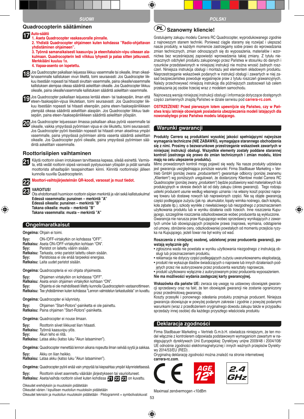 53Quadrocopterin säätäminen17 Auto-säätö   1. Aseta Quadrocopter vaakasuoralle pinnalle.   2. Yhdistä Quadrocopter ohjaimeen kuten kohdassa ”Radio-ohjattavan yhdistäminen ohjaimeen”.   3. Työnnä samanaikaisesti kaasuvipu ja eteen/takaisin-vipu oikeaan ala-kulmaan. Quadrocopterin ledi vilkkuu lyhyesti ja palaa sitten jatkuvasti. Merkkiääni kuuluu 1x.  4. Vapaa-asento on lopetettu.18  Jos Quadrocopter paikallaan leijuessa liikkuu vasemmalle tai oikealle, ilman oikeal-le/vasemmalle kallistuksen vivun liikettä, toimi seuraavasti: Jos Quadrocopter liik-kuu itsestään nopeasti tai hitaasti sivuttain vasemmalle, paina oikealle/vasemmalle kallistuksen alempaa oikeaa säädintä askelittain oikealle. Jos Quadrocopter liikkuu oikealle, paina oikealle/vasemmalle kallistuksen säädintä askelittain vasemmalle.19  Jos Quadrocopter paikallaan leijuessa lentää eteen- tai taaksepäin, ilman että eteen-/taaksepäin-vipua liikutetaan, toimi seuraavasti: Jos Quadrocopter liik-kuu itsestään nopeasti tai hitaasti eteenpäin, paina eteen-/taaksepäinliikkeen ylempää oikeaa säädintä askelittain alaspäin. Jos Quadrocopter liikkuu taak-sepäin, paina eteen-/taaksepäinliikkeen säädintä askelittain ylöspäin.20  Jos Quadrocopter leijuessaan ilmassa paikallaan alkaa pyöriä vasemmalle tai oikealle, vaikka ympyrässä pyörimisen vipua ei ole liikutettu, toimi seuraavasti: Jos Quadrocopter pyörii itsestään nopeasti tai hitaasti oman akselinsa ympäri vasemmalle, paina ympyrässä pyörimisen alinta vasenta säädintä askelittain oikealle. Jos Quadrocopter pyörii oikealle, paina ympyrässä pyörimisen sää-dintä askelittain vasemmalle.Roottorisiipien vaihtaminen21 Käytä roottorin siiven irrotukseen tarvittaessa kapeaa, sileää esinettä. Varmis-ta, että vedät roottorin siipeä varovasti pystysuoraan ylöspäin ja pidät samalla moottorista  alhaaltapäin  tasapainottaen  kiinni.  Kiinnitä  roottorinsiipi  jälleen kunnolla ruuvilla Quadrocopteriin. 22 Moottori-vaihtojärjestelmän QR-koodi, varaosat ja muut tiedot.23 VAROITUS!  Ota ehdottomasti huomioon roottorin siipien merkintä ja väri sekä kallistuskulma! Edessä vasemmalla: punainen – merkintä ”A”  Edessä oikealla: punainen – merkintä ”B”  Takana oikealla: musta – merkintä ”B”  Takana vasemmalla: musta – merkintä ”A”OngelmaratkaisutOngelma:  Ohjain ei toimi.Syy:   ON-/OFF-virtakytkin on kohdassa “OFF”.Ratkaisu:  Aseta ON-/OFF-virtakytkin kohtaan “ON”.Syy:   Paristot on laitettu väärin sisään.Ratkaisu:  Tarkasta, onko paristot laitettu oikein sisään.Syy:   Paristoissa ei ole enää tarpeeksi energiaa.Ratkaisu:  Laita uudet paristot sisään.Ongelma:  Quadrocopteria ei voi ohjata ohjaimesta.Syy:   Ohjaimen virtakytkin on kohdassa “OFF”.Ratkaisu:  Aseta ensin ohjaimen virtakytkin kohtaan “ON”.Syy:   Ohjainta ei ole mahdollisesti liitetty kunnolla Quadrocopterin vastaanottimeen.Ratkaisu:  Tee yhdistäminen kuten kohdassa ”Lennon valmistelun tarkastuslista” on kuvattu.Ongelma:  Quadrocopter ei käynnisty.Syy:   Ohjaimen ”Start-Rotors”-painiketta ei ole painettu.Ratkaisu:  Paina ohjaimen ”Start-Rotors”-painiketta.Ongelma:  Quadrocopter ei nouse ilmaan.Syy:   Roottorin siivet liikkuvat liian hitaasti.Ratkaisu:  Työnnä kaasuvipu ylös.Syy:   Akun teho ei riitä.Ratkaisu:  Lataa akku (katso luku ”Akun lataaminen”).Ongelma:  Quadrocopter menettää lennon aikana nopeutta ilman selvää syytä ja sakkaa.Syy:   Akku on liian heikko.Ratkaisu: Lataa akku (katso luku ”Akun lataaminen”).Ongelma:  Quadrocopter pyörii enää vain ympyrää tai kiepsahtaa ympäri käynnistettaessä.Syy:   Roottorin siivet asennettu väärään järjestykseen tai vaurioituneet.Ratkaisu:  Aseta/vaihda roottorin siivet kuten kohdissa 21 22 23 on kuvattu.Oikeudet erehdyksiin ja muutoksiin pidätetäänOikeudet värien / lopullisen muotoilun muutoksiin pidätetäänOikeudet teknisiin ja muotoilun muutoksiin pidätetään · Piktogrammit = symbolivalokuvat Szanowny kliencie!Gratulujemy zakupu modelu Carrera RC Quadrocopter, wyprodukowanego zgodnie z najnowszym stanem techniki. Ponieważ ciągle staramy się rozwijać  i  ulepszać nasze produkty, w każdym momencie zastrzegamy sobie prawo do wprowadzania zmian technicznych, zmian odnoszących się do wyposażenia, materiałów i wzor-nictwa  bez  wcześniejszej  zapowiedzi  wprowadzenia  takiej  zmiany.  Z  tytułu  nie-znacznych odchyleń produktu zakupionego przez Państwa w stosunku do danych i rysunków przedstawionych w niniejszej instrukcji nie można wnosić żadnych rosz-czeń. Niniejsza instrukcja obsługi i montażu jest elementem składowym produktu. Nieprzestrzeganie wskazówek podanych w instrukcji obsługi i zawartych w niej za-sad bezpieczeństwa powoduje wygaśnięcie praw z tytułu roszczeń grawancyjnych. Należy przechowywać niniejszą instrukcję dla późniejszych zastosowań lub celem przekazania jej osobie trzeciej wraz z modelem samochodu. Najnowszą wersję niniejszej instrukcji obsługi i informacje dotyczące dostępnych części zamiennych znajdą Państwo w dziale serwisu pod carrera-rc.com.OSTRZEŻENIE! Przed pierwszym lotem upewnijcie się Państwo, czy w Pań-stwa kraju istnieje obowiązek posiadania ubezpieczenia modeli latających dla nowonabytego przez Państwa modelu latającego.Warunki gwarancjiProdukty  Carrera  są  produktami  wysokiej  jakości  spełniającymi  najwyższe wymagania techniczne (NIE ZABAWKI), wymagające starannego obchodzenia się z nimi. Prosimy o bezwarunkowe przestrzeganie wskazówek zawartych w niniejszej instrukcji obsługi. Wszystkie elementy zostały poddane starannej kontroli (zastrzega się prawo do zmian technicznych i zmian modelu, które mają na celu ulepszenie produktu).Mimo prowadzonych kontroli mogą pojawić się wady. Na nasze produkty udzielana jest gwarancja uwzględniająca poniższe warunki: Firma Stadlbauer Marketing + Ver-trieb GmbH (poniżej zwana „producentem“) gwarantuje odbiorcy (poniżej zwanemu „Klientem“) wg poniższych uregulowań, że dostarczony Klientowi model Carrera RC Quadrocopter (poniżej zwany „produktem“) będzie pozbawiony wad materiałowych lub produkcyjnych w okresie dwóch lat od daty zakupu (okres gwarancji).  Tego rodzaju usterki producent usunie według własnego uznania i na własny koszt poprzez napra-wę towaru lub dostawę nowych lub naprawionych części. Nie są objęte gwarancją części podlegające zużyciu (jak np. akumulator, łopaty wirnika nośnego, dach kokpitu, koła zębate itp.), szkody wynikłe z niewłaściwego lub niezgodnego z przeznaczeniem użytkowania produktu lub w wyniku działania osób trzecich. Inne roszczenia Kupu-jącego, szczególnie roszczenia odszkodowawcze wobec producenta są wykluczone.Gwarancja nie narusza praw Kupującego wobec sprzedawcy wynikających z zawar-tych umów lub obowiązujących przepisów prawa (naprawa, wymiana, odstąpienie od umowy, obniżenie ceny, odszkodowanie) powstałych od momentu przejścia ryzy-ka na Kupującego, jeżeli towar nie był wolny od wad. Roszczenia z niniejszej osobnej, udzielonej przez producenta gwarancji, po-wstają wyłącznie gdy•  zgłoszona wada nie powstała w wyniku użytkowania niezgodnego z instrukcją ob-sługi lub przeznaczeniem produktu, •  reklamacja nie dotyczy części podlegających zużyciu uwarunkowanemu eksploatacją, •  produkt nie wykazuje śladów świadczących o naprawie lub innych działaniach pod-jętych przez nie autoryzowane przez producenta warsztaty naprawcze, •  produkt użytkowano wyłącznie z autoryzowanym przez producenta wyposażeniem. Nie ma możliwości wydania zastępczej karty gwarancyjnej.Wskazówka dla państw UE: zwraca się uwagę na ustawowy obowiązek gwaran-cji sprzedawcy oraz na fakt, że ten obowiązek gwarancji nie zostanie ograniczony przez przedmiotową gwarancję.Koszty przesyłki i ponownego odesłania produktu przejmuje producent. Niniejsza gwarancja obowiązuje w powyżej podanym zakresie i zgodnie z powyżej podanymi warunkami (wraz z przedłożeniem oryginalnego dowodu zakupu także w przypadku sprzedaży innej osobie) dla każdego przyszłego właściciela produktuDeklaracja zgodnościFirma Stadlbauer Marketing + Vertrieb G.m.b.H. oświadcza niniejszym, że ten mo-del włącznie z kontrolerem odpowiada podstawowym wymaganiom zawartym w na-stępujących dyrektywach Unii Europejskiej: Dyrektywy unijne 2009/48 i 2004/108/UE odnośnie zgodności elektromagnetycznej i innych ważnych przepisów Dyrekty-wy 2014/53/EU (RED) . Oryginalną deklarację zgodności można znaleźć na stronie internetowej carrera-rc.com.                       Maximaal zendvermogen &lt;10dBmSUOMI POLSKI