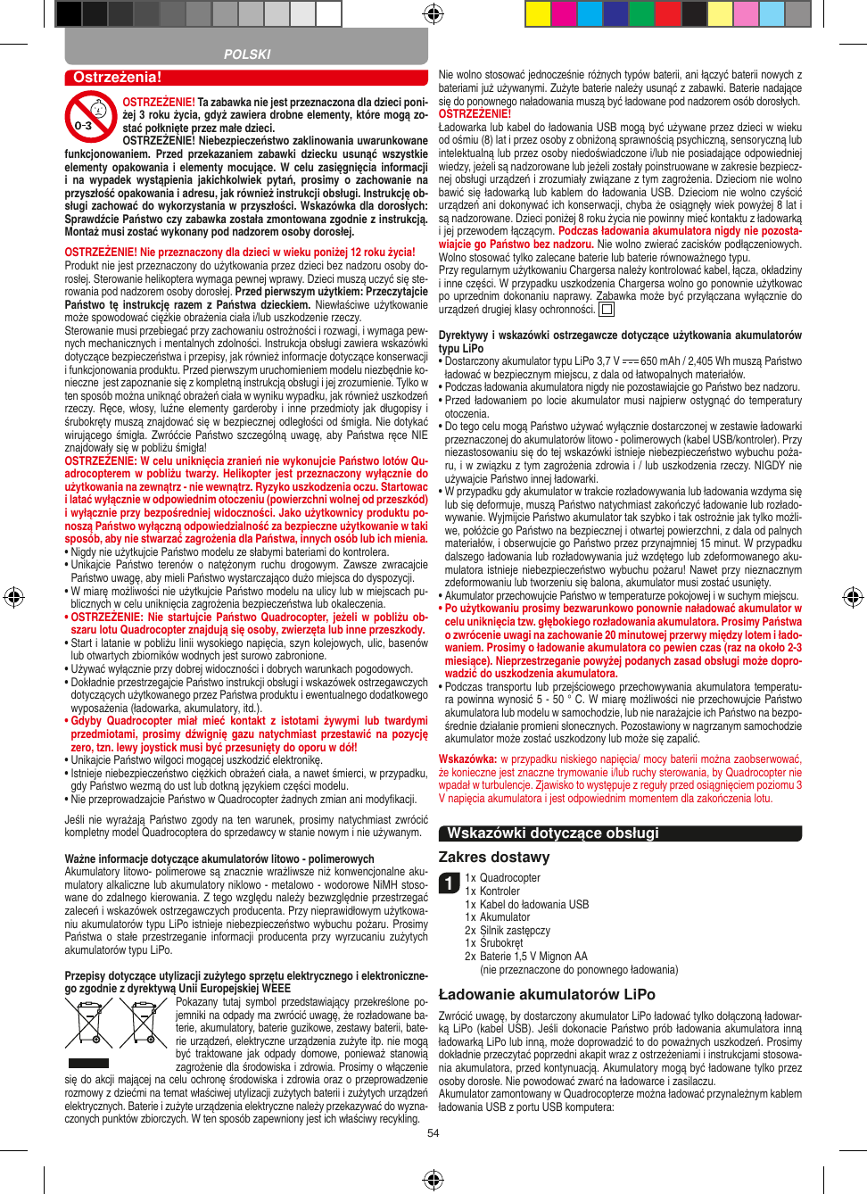 54Ostrzeżenia!OSTRZEŻENIE! Ta zabawka nie jest przeznaczona dla dzieci poni-żej 3 roku życia, gdyż zawiera drobne elementy, które mogą zo-stać połknięte przez małe dzieci. OSTRZEŻENIE! Niebezpieczeństwo zaklinowania uwarunkowane funkcjonowaniem.  Przed  przekazaniem  zabawki  dziecku  usunąć  wszystkie elementy opakowania i  elementy  mocujące.  W celu  zasięgnięcia informacji i  na  wypadek  wystąpienia  jakichkolwiek  pytań,  prosimy  o  zachowanie  na przyszłość opakowania i adresu, jak również instrukcji obsługi. Instrukcję ob-sługi zachować do wykorzystania w przyszłości. Wskazówka dla dorosłych: Sprawdźcie Państwo czy zabawka została zmontowana zgodnie z instrukcją. Montaż musi zostać wykonany pod nadzorem osoby dorosłej.  OSTRZEŻENIE! Nie przeznaczony dla dzieci w wieku poniżej 12 roku życia! Produkt nie jest przeznaczony do użytkowania przez dzieci bez nadzoru osoby do-rosłej. Sterowanie helikoptera wymaga pewnej wprawy. Dzieci muszą uczyć się ste-rowania pod nadzorem osoby dorosłej. Przed pierwszym użytkiem: Przeczytajcie Państwo tę  instrukcję razem  z Państwa  dzieckiem. Niewłaściwe  użytkowanie może spowodować ciężkie obrażenia ciała i/lub uszkodzenie rzeczy.  Sterowanie musi przebiegać przy zachowaniu ostrożności i rozwagi, i wymaga pew-nych mechanicznych i mentalnych zdolności. Instrukcja obsługi zawiera wskazówki dotyczące bezpieczeństwa i przepisy, jak również informacje dotyczące konserwacji i funkcjonowania produktu. Przed pierwszym uruchomieniem modelu niezbędnie ko-nieczne  jest zapoznanie się z kompletną instrukcją obsługi i jej zrozumienie. Tylko w ten sposób można uniknąć obrażeń ciała w wyniku wypadku, jak również uszkodzeń rzeczy. Ręce, włosy, luźne elementy garderoby i inne przedmioty jak długopisy i śrubokręty muszą znajdować się w bezpiecznej odległości od śmigła. Nie dotykać wirującego śmigła. Zwróćcie Państwo szczególną uwagę, aby Państwa ręce NIE znajdowały się w pobliżu śmigła!  OSTRZEŻENIE: W celu uniknięcia zranień nie wykonujcie Państwo lotów Qu-adrocopterem w pobliżu twarzy. Helikopter jest przeznaczony wyłącznie do użytkowania na zewnątrz - nie wewnątrz. Ryzyko uszkodzenia oczu. Startowac i latać wyłącznie w odpowiednim otoczeniu (powierzchni wolnej od przeszkód) i wyłącznie przy bezpośredniej widoczności. Jako użytkownicy produktu po-noszą Państwo wyłączną odpowiedzialność za bezpieczne użytkowanie w taki sposób, aby nie stwarzać zagrożenia dla Państwa, innych osób lub ich mienia.•  Nigdy nie użytkujcie Państwo modelu ze słabymi bateriami do kontrolera. •  Unikajcie  Państwo terenów  o  natężonym  ruchu  drogowym.   Zawsze  zwracajcie Państwo uwagę, aby mieli Państwo wystarczająco dużo miejsca do dyspozycji. •  W miarę możliwości nie użytkujcie Państwo modelu na ulicy lub w miejscach pu-blicznych w celu uniknięcia zagrożenia bezpieczeństwa lub okaleczenia.•  OSTRZEŻENIE: Nie startujcie Państwo Quadrocopter, jeżeli w  pobliżu ob-szaru lotu Quadrocopter znajdują się osoby, zwierzęta lub inne przeszkody.  •  Start i latanie w pobliżu linii wysokiego napięcia, szyn kolejowych, ulic, basenów lub otwartych zbiorników wodnych jest surowo zabronione.  •  Używać wyłącznie przy dobrej widoczności i dobrych warunkach pogodowych.  •  Dokładnie przestrzegajcie Państwo instrukcji obsługi i wskazówek ostrzegawczych dotyczących użytkowanego przez Państwa produktu i ewentualnego dodatkowego wyposażenia (ładowarka, akumulatory, itd.).•  Gdyby  Quadrocopter  miał  mieć  kontakt  z  istotami  żywymi  lub  twardymi przedmiotami, prosimy  dźwignię gazu natychmiast przestawić na  pozycję zero, tzn. lewy joystick musi być przesunięty do oporu w dół!•  Unikajcie Państwo wilgoci mogącej uszkodzić elektronikę. •  Istnieje niebezpieczeństwo ciężkich obrażeń ciała, a nawet śmierci, w przypadku, gdy Państwo wezmą do ust lub dotkną językiem części modelu. •  Nie przeprowadzajcie Państwo w Quadrocopter żadnych zmian ani modyﬁkacji.  Jeśli nie wyrażają  Państwo zgody  na ten warunek, prosimy natychmiast zwrócić kompletny model Quadrocoptera do sprzedawcy w stanie nowym i nie używanym.   Ważne informacje dotyczące akumulatorów litowo - polimerowychAkumulatory litowo- polimerowe są znacznie wrażliwsze niż konwencjonalne aku-mulatory alkaliczne lub akumulatory niklowo - metalowo - wodorowe NiMH stoso-wane do zdalnego kierowania. Z tego względu należy bezwzględnie przestrzegać zaleceń i wskazówek ostrzegawczych producenta. Przy nieprawidłowym użytkowa-niu akumulatorów typu LiPo istnieje niebezpieczeństwo wybuchu pożaru. Prosimy Państwa  o  stałe  przestrzeganie informacji  producenta  przy  wyrzucaniu  zużytych akumulatorów typu LiPo. Przepisy dotyczące utylizacji zużytego sprzętu elektrycznego i elektroniczne-go zgodnie z dyrektywą Unii Europejskiej WEEEPokazany  tutaj  symbol przedstawiający  przekreślone  po-jemniki na odpady ma zwrócić uwagę, że  rozładowane ba-terie, akumulatory, baterie guzikowe, zestawy baterii, bate-rie urządzeń, elektryczne urządzenia zużyte itp. nie mogą być  traktowane jak  odpady domowe,  ponieważ  stanowią zagrożenie dla środowiska i zdrowia. Prosimy o włączenie się do akcji mającej na celu ochronę środowiska i zdrowia oraz o przeprowadzenie rozmowy z dziećmi na temat właściwej utylizacji zużytych baterii i zużytych urządzeń elektrycznych. Baterie i zużyte urządzenia elektryczne należy przekazywać do wyzna-czonych punktów zbiorczych. W ten sposób zapewniony jest ich właściwy recykling. Nie wolno stosować jednocześnie różnych typów baterii, ani łączyć baterii nowych z bateriami już używanymi. Zużyte baterie należy usunąć z zabawki. Baterie nadające się do ponownego naładowania muszą być ładowane pod nadzorem osób dorosłych. OSTRZEŻENIE!Ładowarka lub kabel do ładowania USB mogą być używane przez dzieci w wieku od ośmiu (8) lat i przez osoby z obniżoną sprawnością psychiczną, sensoryczną lub intelektualną lub przez osoby niedoświadczone i/lub nie posiadające odpowiedniej wiedzy, jeżeli są nadzorowane lub jeżeli zostały poinstruowane w zakresie bezpiecz-nej obsługi urządzeń i zrozumiały związane z tym zagrożenia. Dzieciom nie wolno bawić się ładowarką lub  kablem do ładowania USB. Dzieciom nie wolno czyścić urządzeń ani dokonywać ich konserwacji, chyba że osiągnęły wiek powyżej 8 lat i są nadzorowane. Dzieci poniżej 8 roku życia nie powinny mieć kontaktu z ładowarką i jej przewodem łączącym. Podczas ładowania akumulatora nigdy nie pozosta-wiajcie go Państwo bez nadzoru. Nie wolno zwierać zacisków podłączeniowych. Wolno stosować tylko zalecane baterie lub baterie równoważnego typu.Przy regularnym użytkowaniu Chargersa należy kontrolować kabel, łącza, okładziny i inne części. W przypadku uszkodzenia Chargersa wolno go ponownie użytkowac po uprzednim dokonaniu naprawy. Zabawka może być przyłączana wyłącznie do urządzeń drugiej klasy ochronności.  Dyrektywy i wskazówki ostrzegawcze dotyczące użytkowania akumulatorów typu LiPo•  Dostarczony akumulator typu LiPo 3,7 V   650 mAh / 2,405 Wh muszą Państwo ładować w bezpiecznym miejscu, z dala od łatwopalnych materiałów. •  Podczas ładowania akumulatora nigdy nie pozostawiajcie go Państwo bez nadzoru. •  Przed ładowaniem po locie akumulator musi najpierw ostygnąć do temperatury otoczenia. •  Do tego celu mogą Państwo używać wyłącznie dostarczonej w zestawie ładowarki przeznaczonej do akumulatorów litowo - polimerowych (kabel USB/kontroler). Przy niezastosowaniu się do tej wskazówki istnieje niebezpieczeństwo wybuchu poża-ru, i w związku z tym zagrożenia zdrowia i / lub uszkodzenia rzeczy. NIGDY nie używajcie Państwo innej ładowarki.•  W przypadku gdy akumulator w trakcie rozładowywania lub ładowania wzdyma się lub się deformuje, muszą Państwo natychmiast zakończyć ładowanie lub rozłado-wywanie. Wyjmijcie Państwo akumulator tak szybko i tak ostrożnie jak tylko możli-we, połóżcie go Państwo na bezpiecznej i otwartej powierzchni, z dala od palnych materiałów, i obserwujcie go Państwo przez przynajmniej 15 minut. W przypadku dalszego ładowania lub rozładowywania już wzdętego lub zdeformowanego aku-mulatora istnieje niebezpieczeństwo wybuchu pożaru! Nawet przy nieznacznym zdeformowaniu lub tworzeniu się balona, akumulator musi zostać usunięty.•  Akumulator przechowujcie Państwo w temperaturze pokojowej i w suchym miejscu.•  Po użytkowaniu prosimy bezwarunkowo ponownie naładować akumulator w celu uniknięcia tzw. głębokiego rozładowania akumulatora. Prosimy Państwa o zwrócenie uwagi na zachowanie 20 minutowej przerwy między lotem i łado-waniem. Prosimy o ładowanie akumulatora co pewien czas (raz na około 2-3 miesiące). Nieprzestrzeganie powyżej podanych zasad obsługi może dopro-wadzić do uszkodzenia akumulatora.•  Podczas transportu lub przejściowego przechowywania akumulatora temperatu-ra powinna wynosić 5 - 50 ° C. W miarę możliwości nie przechowujcie Państwo akumulatora lub modelu w samochodzie, lub nie narażajcie ich Państwo na bezpo-średnie działanie promieni słonecznych. Pozostawiony w nagrzanym samochodzie akumulator może zostać uszkodzony lub może się zapalić. Wskazówka: w przypadku niskiego napięcia/ mocy baterii można zaobserwować, że konieczne jest znaczne trymowanie i/lub ruchy sterowania, by Quadrocopter nie wpadał w turbulencje. Zjawisko to występuje z reguły przed osiągnięciem poziomu 3 V napięcia akumulatora i jest odpowiednim momentem dla zakończenia lotu.Wskazówki dotyczące obsługi Zakres dostawy11 x Quadrocopter 1 x Kontroler    1 x Kabel do ładowania USB    1 x Akumulator    2 x Silnik zastępczy     1 x Śrubokręt    2 x  Baterie 1,5 V Mignon AA  (nie przeznaczone do ponownego ładowania)Ładowanie akumulatorów LiPoZwrócić uwagę, by dostarczony akumulator LiPo ładować tylko dołączoną ładowar-ką LiPo (kabel USB). Jeśli dokonacie Państwo prób ładowania akumulatora inną ładowarką LiPo lub inną, może doprowadzić to do poważnych uszkodzeń. Prosimy dokładnie przeczytać poprzedni akapit wraz z ostrzeżeniami i instrukcjami stosowa-nia akumulatora, przed kontynuacją. Akumulatory mogą być ładowane tylko przez osoby dorosłe. Nie powodować zwarć na ładowarce i zasilaczu.Akumulator zamontowany w Quadrocopterze można ładować przynależnym kablem ładowania USB z portu USB komputera: POLSKI