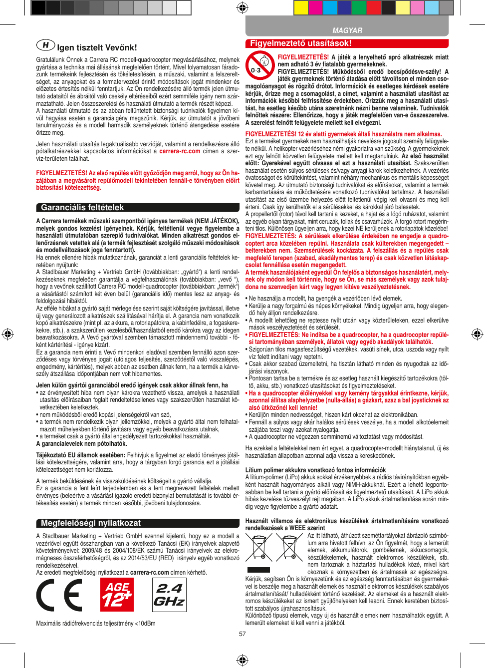 57 Igen tisztelt Vevőnk!Gratulálunk Önnek a Carrera RC modell-quadrocopter megvásárlásához, melynek gyártása a technika mai állásának megfelelően történt. Mivel folyamatosan fárado-zunk termékeink fejlesztésén és tökéletesítésén, a műszaki, valamint a felszerelt-séget, az anyagokat és a formatervezést érintő módosítások jogát mindenkor és előzetes értesítés nélkül fenntartjuk. Az Ön rendelkezésére álló termék jelen útmu-tató adataitól és ábráitól való csekély eltéréseiből ezért semmiféle igény nem szár-maztatható. Jelen összeszerelési és használati útmutató a termék részét képezi. A használati útmutató és az abban feltűntetett biztonsági tudnivalók ﬁgyelmen kí-vül hagyása esetén a garanciaigény megszűnik. Kérjük, az  útmutatót a jövőbeni tanulmányozás és a modell harmadik személyeknek történő átengedése esetére őrizze meg.Jelen használati utasítás legaktuálisabb verzióját, valamint a rendelkezésre álló pótalkatrészekkel  kapcsolatos információkat  a  carrera-rc.com  címen  a  szer-viz-területen találhat.FIGYELMEZTETÉS! Az első repülés előtt győződjön meg arról, hogy az Ön ha-zájában a megvásárolt  repülőmodell  tekintetében fennáll-e törvényben előírt biztosítási kötelezettség.Garanciális feltételekA Carrera termékek műszaki szempontból igényes termékek (NEM JÁTÉKOK), melyek gondos  kezelést  igényelnek.  Kérjük,  feltétlenül  vegye ﬁgyelembe  a használati útmutatóban szereplő tudnivalókat. Minden alkatrészt gondos el-lenőrzésnek vetettek alá (a termék fejlesztését szolgáló műszaki módosítások és modellváltozások joga fenntartott).Ha ennek ellenére hibák mutatkoznának, garanciát a lenti garanciális feltételek ke-retében nyújtunk:A Stadlbauer Marketing + Vertrieb GmbH (továbbiakban: „gyártó“) a lenti rendel-kezéseknek megfeleően  garantálja  a  végfelhasználónak (továbbiakban: „vevő “), hogy a vevőnek szállított Carrera RC modell-quadrocopter (továbbiakban: „termék“) a vásárlástól számított két éven belül (garanciális idő) mentes lesz az anyag- és feldolgozási hibáktól.Az eﬀéle hibákat a gyártó saját mérlegelése szerint saját költségére javítással, illetve új vagy generálozott alkatrészek szállításával hárítja el. A garancia nem vonatkozik kopó alkatrészekre (mint pl. az akkura, a rotorlapátokra, a kabinfedélre, a fogaskere-kekre, stb.), a szakszerűtlen kezelésből/használatból eredő károkra vagy az idegen beavatkozásokra. A Vevő gyártóval szemben támasztott mindennemű további - fő-ként kártérítési - igénye kizárt.Ez a garancia nem érinti a Vevő mindenkori eladóval szemben fennálló azon szer-ződéses vagy törvényes jogait (utólagos teljesítés, szerződéstől való visszalépés, engedmény, kártérítés), melyek abban az esetben állnak fenn, ha a termék a kárve-szély átszállása időpontjában nem volt hibamentes.Jelen külön gyártói garanciából eredő igények csak akkor állnak fenn, ha•  az érvényesített hiba nem olyan károkra vezethető vissza, amelyek a használati utasítás előírásaiban foglalt rendeltetésellenes vagy szakszerűtlen használat kö-vetkeztében keletkeztek,•  nem működésből eredő kopási jelenségekről van szó,•  a termék nem rendelkezik olyan jellemzőkkel, melyek a gyártó által nem felhatal-mazott műhelyekben történő javításra vagy egyéb beavatkozásra utalnak,•  a terméket csak a gyártó által engedélyezett tartozékokkal használták.A garancialevelek nem pótolhatók.Tájékoztató EU államok esetében: Felhívjuk a ﬁgyelmet az eladó törvényes jótál-lási kötelezettségére, valamint arra, hogy a tárgyban forgó garancia ezt a jótállási kötelezettséget nem korlátozza.A termék beküldésének és visszaküldésének költségeit a gyártó vállalja.Ez a garancia a  fent leírt terjedelemben és  a fent megnevezett feltételek mellett érvényes (beleértve a vásárlást igazoló eredeti bizonylat bemutatását is további ér-tékesítés esetén) a termék minden későbbi, jövőbeni tulajdonosára. Megfelelőségi nyilatkozatA  Stadlbauer Marketing  +  Vertrieb GmbH  ezennel  kijelenti,  hogy  ez  a  modell  a vezérlővel együtt összhangban van a következő Tanácsi (EK) irányelvek alapvető követelményeivel:  2009/48 és  2004/108/EK számú  Tanácsi  irányelvek  az elekro-mágneses összeférhetőségről, és az 2014/53/EU (RED)  irányelv egyéb vonatkozó rendelkezéseivel. Az eredeti megfelelőségi nyilatkozat a carrera-rc.com címen kérhető.                       Maximális rádiófrekvenciás teljesítmény &lt;10dBmFigyelmeztető utasítások!FIGYELMEZTETÉS! A játék a  lenyelhető apró  alkatrészek  miatt nem adható 3 év ﬁatalabb gyermekeknek. FIGYELMEZTETÉS!  Működésből  eredő  becsípődésve-szély!  A játék gyermeknek történő átadása előtt távolítson el minden cso-magolóanyagot és rögzítő drótot. Információk és esetleges kérdések esetére kérjük, őrizze meg a csomagolást, a címet, valamint a használati utasítást az információk későbbi felfrissítése érdekében. Őrizzük meg a használati utasí-tást, ha esetleg később utána szeretnénk nézni benne valaminek. Tudnivalók felnőttek részére: Ellenőrizze, hogy a játék megfelelően van-e összeszerelve. A szerelést felnőtt felügyelete mellett kell elvégezni.  FIGYELMEZTETÉS! 12 év alatti gyermekek általi használatra nem alkalmas.Ezt a terméket gyermekek nem használhatják nevelésre jogosult személy felügyele-te nélkül. A helikopter vezérléséhez némi gyakorlatra van szükség. A gyermekeknek ezt egy felnőtt közvetlen felügyelete mellett kell megtanulniuk. Az első használat előtt:  Gyerekével együtt olvassa el ezt  a  használati  utasítást. Szakszerűtlen használat esetén súlyos sérülések és/vagy anyagi károk keletkezhetnek. A vezérlés óvatosságot és körültekintést, valamint néhány mechanikus és mentális képességet követel meg. Az útmutató biztonsági tudnivalókat és előírásokat, valamint a termék karbantartására és működtetésére vonatkozó tudnivalókat tartalmaz. A használati utasítást az első üzembe helyezés előtt  feltétlenül végig kell olvasni és meg kell érteni. Csak így kerülhetők el a sérülésekkel és károkkal járó balesetek. A propellertől (rotor) távol kell tartani a kezeket, a hajat és a lógó ruházatot, valamint az egyéb olyan tárgyakat, mint ceruzák, tollak és csavarhúzók. A forgó rotort megérin-teni tilos. Különösen ügyeljen arra, hogy kezei NE kerüljenek a rotorlapátok közelébe! FIGYELMEZTETÉS: A sérülések elkerülése érdekében ne engedje a quadro-coptert arca közelében repülni. Használata csak külterekben megengedett – belterekben nem. Szemsérülések  kockázata. A felszállás és a repülés csak megfelelő terepen (szabad, akadálymentes terep) és csak közvetlen látáskap-csolat fennállása esetén megengedett.A termék használójaként egyedül Ön felelős a biztonságos használatért, mely-nek oly módon kell történnie, hogy se Ön, se más személyek vagy azok tulaj-dona ne szenvedjen kárt vagy legyen kitéve veszélyeztetésnek.•  Ne használja a modellt, ha gyengék a vezérlőben lévő elemek.•  Kerülje a nagy forgalmú és népes környékeket. Mindig ügyeljen arra, hogy elegen-dő hely álljon rendelkezésre.•  A modellt lehetőleg ne reptesse nyílt utcán vagy közterületeken, ezzel elkerülve mások veszélyeztetését és sérülését.•  FIGYELMEZTETÉS: Ne indítsa be a quadrocopter, ha a quadrocopter repülé-si tartományában személyek, állatok vagy egyéb akadályok találhatók.•  Szigorúan tilos magasfeszültségű vezetékek, vasúti sínek, utca, uszoda vagy nyílt víz felett indítani vagy reptetni.•  Csak akkor szabad üzemeltetni, ha tisztán látható minden és nyugodtak az idő-járási viszonyok.•  Pontosan tartsa be a termékre és az esetleg használt kiegészítő tartozékokra (töl-tő, akku, stb.) vonatkozó utasításokat és ﬁgyelmeztetéseket.•  Ha a quadrocopter élőlényekkel vagy kemény tárgyakkal érintkezne, kérjük, azonnal állítsa alaphelyzetbe (nulla-állás) a gázkart, azaz a bal joysticknek az alsó ütközőnél kell lennie!•  Kerüljön minden nedvességet, hiszen kárt okozhat az elektronikában. •  Fennáll a súlyos vagy akár halálos sérülések veszélye, ha a modell alkotóelemeit szájába teszi vagy azokat nyalogatja.•  A quadrocopter ne végezzen semminemű változtatást vagy módosítást.Ha ezekkel a feltételekkel nem ért egyet, a quadrocopter-modellt hiánytalanul, új és használatlan állapotban azonnal adja vissza a kereskedőnek. Lítium polimer akkukra vonatkozó fontos információkA lítium-polimer (LiPo) akkuk sokkal érzékenyebbek a rádiós távirányítókban egyéb-ként használt hagyományos alkáli vagy NiMH-akkuknál. Ezért a lehető legponto-sabban be kell tartani a gyártó előírásait és ﬁgyelmeztető utasításait. A LiPo akkuk hibás kezelése tűzveszélyt rejt magában. A LiPo akkuk ártalmatlanítása során min-dig vegye ﬁgyelembe a gyártó adatait.Használt  villamos  és  elektronikus  készülékek  ártalmatlanítására  vonatkozó rendelkezések a WEEE szerintAz itt látható, áthúzott szeméttartályokat ábrázoló szimbó-lum arra hivatott felhívni az Ön ﬁgyelmét, hogy a lemerült elemek,  akkumulátorok,  gombelemek,  akkucsomagok, készülékelemek,  használt  elektromos  készülékek,  stb. nem  tartoznak  a háztartási  hulladékok  közé,  mivel  kárt okoznak a  környezetben  és  ártalmasak  az  egészségre. Kérjük, segítsen Ön is környezetünk és az egészség fenntartásában és gyermekei-vel is beszélje meg a használt elemek és használt elektromos készülékek szabályos ártalmatlanítását/ hulladékként történő kezelését. Az elemeket és a használt elekt-romos készülékeket az ismert gyűjtőhelyeken kell leadni. Ennek keretében biztosí-tott szabályos újrahasznosításuk.Különböző típusú elemek, vagy új és használt elemek nem használhatók együtt. A lemerült elemeket ki kell venni a játékból. MAGYAR