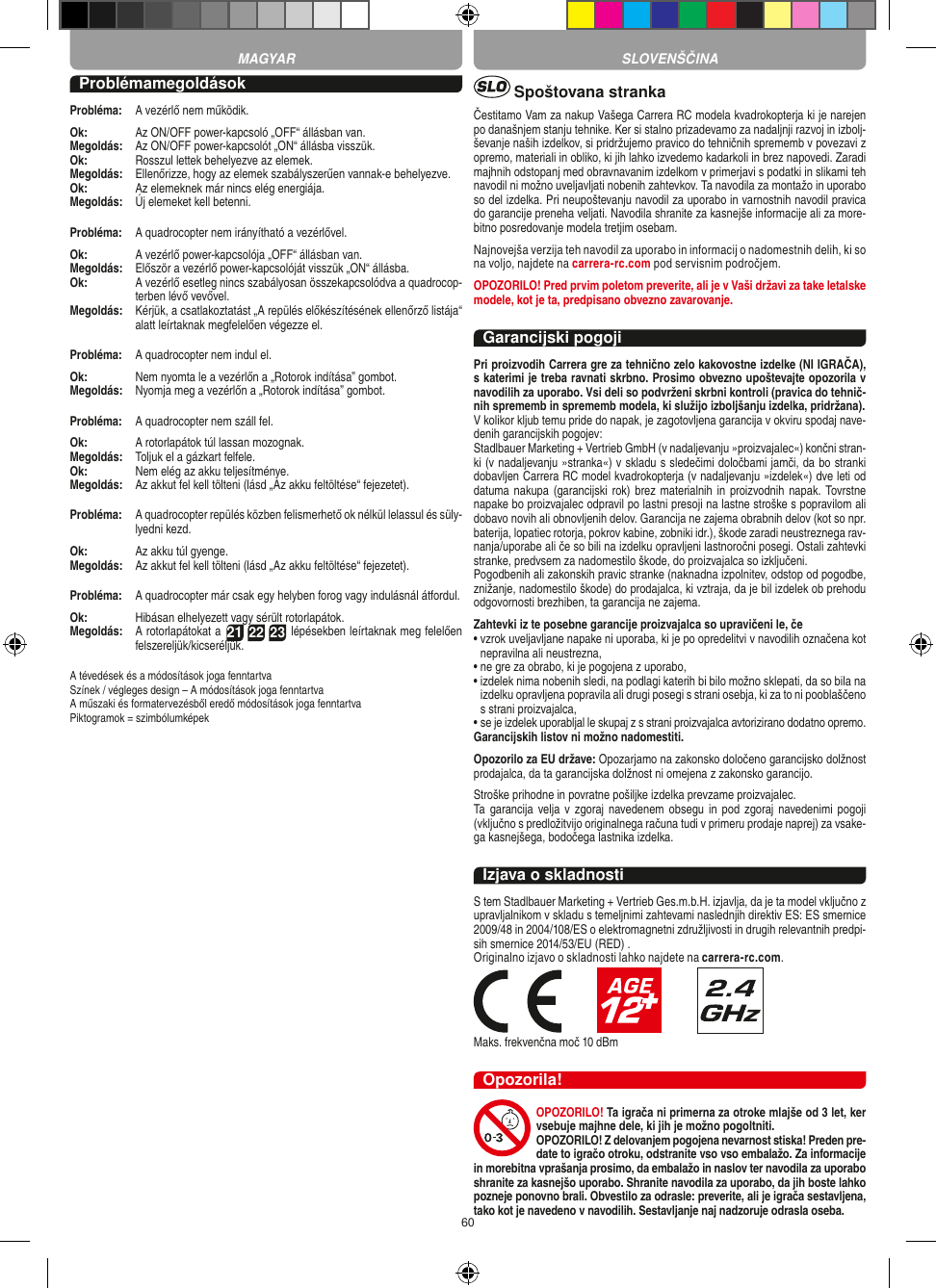 60ProblémamegoldásokProbléma:   A vezérlő nem működik.Ok:   Az ON/OFF power-kapcsoló „OFF“ állásban van.Megoldás:   Az ON/OFF power-kapcsolót „ON“ állásba visszük.Ok:   Rosszul lettek behelyezve az elemek.Megoldás:   Ellenőrizze, hogy az elemek szabályszerűen vannak-e behelyezve.Ok:   Az elemeknek már nincs elég energiája.Megoldás:   Új elemeket kell betenni.Probléma:   A quadrocopter nem irányítható a vezérlővel.Ok:  A vezérlő power-kapcsolója „OFF“ állásban van.Megoldás:   Először a vezérlő power-kapcsolóját visszük „ON“ állásba.Ok:   A vezérlő esetleg nincs szabályosan összekapcsolódva a quadrocop-terben lévő vevővel. Megoldás:   Kérjük, a csatlakoztatást „A repülés előkészítésének ellenőrző listája“ alatt leírtaknak megfelelően végezze el.Probléma:  A quadrocopter nem indul el.Ok:   Nem nyomta le a vezérlőn a „Rotorok indítása” gombot.Megoldás:   Nyomja meg a vezérlőn a „Rotorok indítása” gombot.Probléma:   A quadrocopter nem száll fel.Ok:   A rotorlapátok túl lassan mozognak.Megoldás:   Toljuk el a gázkart felfele.Ok:   Nem elég az akku teljesítménye.Megoldás:   Az akkut fel kell tölteni (lásd „Az akku feltöltése“ fejezetet).Probléma:   A quadrocopter repülés közben felismerhető ok nélkül lelassul és süly-lyedni kezd.Ok:   Az akku túl gyenge.Megoldás:   Az akkut fel kell tölteni (lásd „Az akku feltöltése“ fejezetet).Probléma:   A quadrocopter már csak egy helyben forog vagy indulásnál átfordul.Ok:   Hibásan elhelyezett vagy sérült rotorlapátok.Megoldás:   A rotorlapátokat a 21 22 23 lépésekben leírtaknak meg felelően felszereljük/kicseréljük.A tévedések és a módosítások joga fenntartvaSzínek / végleges design – A módosítások joga fenntartvaA műszaki és formatervezésből eredő módosítások joga fenntartvaPiktogramok = szimbólumképek Spoštovana strankaČestitamo Vam za nakup Vašega Carrera RC modela kvadrokopterja ki je narejen po današnjem stanju tehnike. Ker si stalno prizadevamo za nadaljnji razvoj in izbolj-ševanje naših izdelkov, si pridržujemo pravico do tehničnih sprememb v povezavi z opremo, materiali in obliko, ki jih lahko izvedemo kadarkoli in brez napovedi. Zaradi majhnih odstopanj med obravnavanim izdelkom v primerjavi s podatki in slikami teh navodil ni možno uveljavljati nobenih zahtevkov. Ta navodila za montažo in uporabo so del izdelka. Pri neupoštevanju navodil za uporabo in varnostnih navodil pravica do garancije preneha veljati. Navodila shranite za kasnejše informacije ali za more-bitno posredovanje modela tretjim osebam. Najnovejša verzija teh navodil za uporabo in informacij o nadomestnih delih, ki so na voljo, najdete na carrera-rc.com pod servisnim področjem.OPOZORILO! Pred prvim poletom preverite, ali je v Vaši državi za take letalske modele, kot je ta, predpisano  obvezno zavarovanje.Garancijski pogojiPri proizvodih Carrera gre za tehnično zelo kakovostne izdelke (NI IGRAČA), s katerimi je treba ravnati skrbno. Prosimo obvezno upoštevajte opozorila v navodilih za uporabo. Vsi deli so podvrženi skrbni kontroli (pravica do tehnič-nih sprememb in sprememb modela, ki služijo izboljšanju izdelka, pridržana). V kolikor kljub temu pride do napak, je zagotovljena garancija v okviru spodaj nave-denih garancijskih pogojev: Stadlbauer Marketing + Vertrieb GmbH (v nadaljevanju »proizvajalec«) končni stran-ki (v nadaljevanju »stranka«) v skladu s sledečimi določbami jamči, da bo stranki dobavljen Carrera RC model kvadrokopterja (v nadaljevanju »izdelek«) dve leti od datuma nakupa (garancijski rok)  brez materialnih in proizvodnih napak. Tovrstne napake bo proizvajalec odpravil po lastni presoji na lastne stroške s popravilom ali dobavo novih ali obnovljenih delov. Garancija ne zajema obrabnih delov (kot so npr. baterija, lopatiec rotorja, pokrov kabine, zobniki idr.), škode zaradi neustreznega rav-nanja/uporabe ali če so bili na izdelku opravljeni lastnoročni posegi. Ostali zahtevki stranke, predvsem za nadomestilo škode, do proizvajalca so izključeni. Pogodbenih ali zakonskih pravic stranke (naknadna izpolnitev, odstop od pogodbe, znižanje, nadomestilo škode) do prodajalca, ki vztraja, da je bil izdelek ob prehodu odgovornosti brezhiben, ta garancija ne zajema.Zahtevki iz te posebne garancije proizvajalca so upravičeni le, če•  vzrok uveljavljane napake ni uporaba, ki je po opredelitvi v navodilih označena kot nepravilna ali neustrezna,•  ne gre za obrabo, ki je pogojena z uporabo, •  izdelek nima nobenih sledi, na podlagi katerih bi bilo možno sklepati, da so bila na izdelku opravljena popravila ali drugi posegi s strani osebja, ki za to ni pooblaščeno s strani proizvajalca, •  se je izdelek uporabljal le skupaj z s strani proizvajalca avtorizirano dodatno opremo. Garancijskih listov ni možno nadomestiti.Opozorilo za EU države: Opozarjamo na zakonsko določeno garancijsko dolžnost prodajalca, da ta garancijska dolžnost ni omejena z zakonsko garancijo.Stroške prihodne in povratne pošiljke izdelka prevzame proizvajalec.  Ta garancija  velja v  zgoraj navedenem obsegu  in  pod  zgoraj  navedenimi pogoji (vključno s predložitvijo originalnega računa tudi v primeru prodaje naprej) za vsake-ga kasnejšega, bodočega lastnika izdelka.Izjava o skladnostiS tem Stadlbauer Marketing + Vertrieb Ges.m.b.H. izjavlja, da je ta model vključno z upravljalnikom v skladu s temeljnimi zahtevami naslednjih direktiv ES: ES smernice 2009/48 in 2004/108/ES o elektromagnetni združljivosti in drugih relevantnih predpi-sih smernice 2014/53/EU (RED) . Originalno izjavo o skladnosti lahko najdete na carrera-rc.com.                       Maks. frekvenčna moč 10 dBmOpozorila!OPOZORILO! Ta igrača ni primerna za otroke mlajše od 3 let, ker vsebuje majhne dele, ki jih je možno pogoltniti. OPOZORILO! Z delovanjem pogojena nevarnost stiska! Preden pre-date to igračo otroku, odstranite vso vso embalažo. Za informacije in morebitna vprašanja prosimo, da embalažo in naslov ter navodila za uporabo shranite za kasnejšo uporabo. Shranite navodila za uporabo, da jih boste lahko pozneje ponovno brali. Obvestilo za odrasle: preverite, ali je igrača sestavljena, tako kot je navedeno v navodilih. Sestavljanje naj nadzoruje odrasla oseba. MAGYAR SLOVENŠČINA