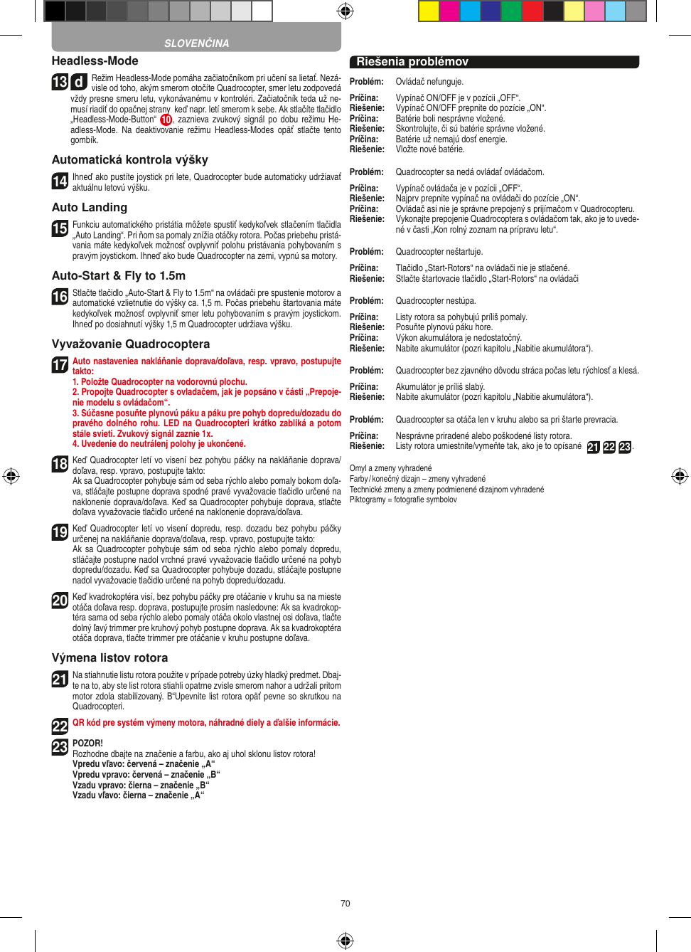 70Headless-Mode13  dRežim Headless-Mode pomáha začiatočníkom pri učení sa lietať. Nezá-visle od toho, akým smerom otočíte Quadrocopter, smer letu zodpovedá vždy presne smeru letu, vykonávanému v kontroléri. Začiatočník teda už ne-musí riadiť do opačnej strany  keď napr. letí smerom k sebe. Ak stlačíte tlačidlo „Headless-Mode-Button“  10 ,  zaznieva zvukový signál po  dobu  režimu He-adless-Mode.  Na  deaktivovanie  režimu  Headless-Modes  opäť  stlačte  tento gombík.Automatická kontrola výšky14 Ihneď ako pustíte joystick pri lete, Quadrocopter bude automaticky udržiavať aktuálnu letovú výšku.Auto Landing15 Funkciu automatického pristátia môžete spustiť kedykoľvek stlačením tlačidla „Auto Landing“. Pri ňom sa pomaly znížia otáčky rotora. Počas priebehu pristá-vania máte kedykoľvek možnosť ovplyvniť polohu pristávania pohybovaním s pravým joystickom. Ihneď ako bude Quadrocopter na zemi, vypnú sa motory.Auto-Start &amp; Fly to 1.5m16 Stlačte tlačidlo „Auto-Start &amp; Fly to 1.5m“ na ovládači pre spustenie motorov a automatické vzlietnutie do výšky ca. 1,5 m. Počas priebehu štartovania máte kedykoľvek možnosť ovplyvniť smer letu pohybovaním s pravým joystickom. Ihneď po dosiahnutí výšky 1,5 m Quadrocopter udržiava výšku.Vyvažovanie Quadrocoptera17 Auto nastaveniea nakláňanie doprava/doľava, resp. vpravo, postupujte takto:   1. Položte Quadrocopter na vodorovnú plochu.   2. Propojte Quadrocopter s ovladačem, jak je popsáno v části „Prepoje-nie modelu s ovládačom“.   3. Súčasne posuňte plynovú páku a páku pre pohyb dopredu/dozadu do pravého dolného rohu. LED na Quadrocopteri krátko zabliká a  potom stále svieti. Zvukový signál zaznie 1x.  4. Uvedenie do neutrálenj polohy je ukončené.18 Keď Quadrocopter letí vo visení bez pohybu páčky na nakláňanie doprava/doľava, resp. vpravo, postupujte takto:    Ak sa Quadrocopter pohybuje sám od seba rýchlo alebo pomaly bokom doľa-va, stláčajte postupne doprava spodné pravé vyvažovacie tlačidlo určené na naklonenie doprava/doľava. Keď sa Quadrocopter pohybuje doprava, stlačte doľava vyvažovacie tlačidlo určené na naklonenie doprava/doľava.19 Keď Quadrocopter letí vo visení  dopredu,  resp. dozadu bez pohybu páčky určenej na nakláňanie doprava/doľava, resp. vpravo, postupujte takto:   Ak sa Quadrocopter pohybuje sám od seba rýchlo alebo pomaly dopredu, stláčajte postupne nadol vrchné pravé vyvažovacie tlačidlo určené na pohyb dopredu/dozadu. Keď sa Quadrocopter  pohybuje dozadu, stláčajte postupne nadol vyvažovacie tlačidlo určené na pohyb dopredu/dozadu.20 Keď kvadrokoptéra visí, bez pohybu páčky pre otáčanie v kruhu sa na mieste otáča doľava resp. doprava, postupujte prosím nasledovne: Ak sa kvadrokop-téra sama od seba rýchlo alebo pomaly otáča okolo vlastnej osi doľava, tlačte dolný ľavý trimmer pre kruhový pohyb postupne doprava. Ak sa kvadrokoptéra otáča doprava, tlačte trimmer pre otáčanie v kruhu postupne doľava.Výmena listov rotora21 Na stiahnutie listu rotora použite v prípade potreby úzky hladký predmet. Dbaj-te na to, aby ste list rotora stiahli opatrne zvisle smerom nahor a udržali pritom motor zdola stabilizovaný. B“Upevnite list rotora opäť pevne so skrutkou na Quadrocopteri. 22 QR kód pre systém výmeny motora, náhradné diely a ďalšie informácie.23POZOR! Rozhodne dbajte na značenie a farbu, ako aj uhol sklonu listov rotora!      Vpredu vľavo: červená – značenie „A“      Vpredu vpravo: červená – značenie „B“      Vzadu vpravo: čierna – značenie „B“      Vzadu vľavo: čierna – značenie „A“Riešenia problémovProblém:   Ovládač nefunguje.Príčina:   Vypínač ON/OFF je v pozícii „OFF“.Riešenie:   Vypínač ON/OFF prepnite do pozície „ON“.Príčina:   Batérie boli nesprávne vložené.Riešenie:   Skontrolujte, či sú batérie správne vložené.Príčina:   Batérie už nemajú dosť energie.Riešenie:   Vložte nové batérie.Problém:   Quadrocopter sa nedá ovládať ovládačom.Príčina:  Vypínač ovládača je v pozícii „OFF“.Riešenie:   Najprv prepnite vypínač na ovládači do pozície „ON“.Príčina:   Ovládač asi nie je správne prepojený s prijímačom v Quadrocopteru. Riešenie:   Vykonajte prepojenie Quadrocoptera s ovládačom tak, ako je to uvede-né v časti „Kon rolný zoznam na prípravu letu“.Problém:   Quadrocopter neštartuje.Príčina:   Tlačidlo „Start-Rotors“ na ovládači nie je stlačené.Riešenie:   Stlačte štartovacie tlačidlo „Start-Rotors“ na ovládačiProblém:   Quadrocopter nestúpa.Príčina:   Listy rotora sa pohybujú príliš pomaly.Riešenie:   Posuňte plynovú páku hore.Príčina:   Výkon akumulátora je nedostatočný.Riešenie:   Nabite akumulátor (pozri kapitolu „Nabitie akumulátora“).Problém:   Quadrocopter bez zjavného dôvodu stráca počas letu rýchlosť a klesá.Príčina:   Akumulátor je príliš slabý.Riešenie:   Nabite akumulátor (pozri kapitolu „Nabitie akumulátora“).Problém:   Quadrocopter sa otáča len v kruhu alebo sa pri štarte prevracia.Príčina:   Nesprávne priradené alebo poškodené listy rotora.Riešenie:   Listy rotora umiestnite/vymeňte tak, ako je to opísané  21 22 23.Omyl a zmeny vyhradenéFarby / konečný dizajn – zmeny vyhradenéTechnické zmeny a zmeny podmienené dizajnom vyhradenéPiktogramy = fotograﬁe symbolovSLOVENČINA