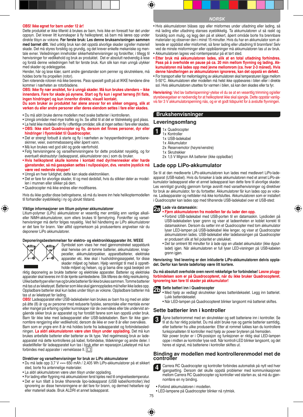 75OBS! Ikke egnet for barn under 12 år!Dette produktet er ikke tiltenkt å brukes av barn, hvis ikke en foresatt har det under oppsyn. Det krever litt kunnskaper å ﬂy helikopteret, så barn må læres opp under direkte tilsyn av voksne. Før første bruk: Les denne bruksanvisningen sammen med barnet ditt. Ved uriktig bruk kan det oppstå alvorlige skader og/eller materiell skade. Det må styres forsiktig og grundig, og det krever enkelte mekaniske og men-tale evner. Veiledningen inneholder sikkerhetshenvisninger og forskrifter, i tillegg til henvisninger for vedlikehold og bruk av produktet.  Det er absolutt nødvendig å lese og forstå denne veiledningen helt før første bruk. Kun slik kan man unngå ulykker med skader og ødeleggelse.  Hender, hår og løse klær, samt andre gjenstander som penner og skrutrekkere, må holdes borte fra propellen (rotor).Den roterende rotoren må ikke berøres. Pass spesielt godt på at IKKE hendene dine kommer i nærheten av rotorbladene.OBS: Ikke ﬂy nær ansiktet, for å unngå skader. Må kun brukes utendørs – ikke innendørs. Fare for skade på øynene. Start og ﬂy kun i egnet terreng (fri ﬂate, ingen hindringer) og kun innenfor direkte, visuell kontakt.Du som bruker av produktet har alene ansvar for en sikker omgang, slik at verken du eller andre personer eller deres eiendom settes i fare eller skades.•  Du må aldri bruke denne modellen med svake batterier i kontrolleren.•  Unngå områder med mye traﬁkk og liv. Se alltid til at det er tilstrekkelig god plass.•  La helst ikke modellen din ﬂy i oﬀentlige områder, slik at ingen settes i fare eller skades.•  OBS: Ikke start Quadrocopter og ﬂy, dersom det ﬁnnes personer, dyr eller hindringer i ﬂyområdet til Quadrocopter.•  Det er strengt forbudt å starte og ﬂy i nærheten av høyspentledninger, jernbane-skinner, veier, svømmebasseng eller åpent vann.•  Må kun brukes ved god sikt og gode værforhold.•  Følg henvisningene og varselhenvisningene for dette produktet nøyaktig, og for eventuelt ekstrautstyr (ladeapparat, akkumulatorer osv.) som du bruker.•  Hvis  helikopteret skulle  komme  i  kontakt  med  dyr/mennesker  eller  harde gjenstander, så må gasspaken settes i nullposisjon, dvs. venstre joystick må være ved nederste stopper!•  Unngå en hver fuktighet, dette kan skade elektronikken. •  Det er fare for alvorlige skader, til og med dødsfall, hvis du stikker deler av model-len i munnen eller slikker på dem.•  Quadrocopter må ikke endres eller modiﬁseres.Hvis du ikke godtar disse betingelsene, så må du levere inn hele helikoptermodellen til forhandler øyeblikkelig i ny og ubrukt tilstand.Viktige informasjoner om litium polymer akkumulatorerLitium-polymer (LiPo) akkumulatorer er  vesentlig mer ømtålig  enn vanlige  alkali- eller NiMH-akkumulatorer, som ellers brukes til fjernstyring. Forskrifter og varsel-henvisninger må derfor følges nøyaktig. Ved feil håndtering av LiPo akkumulatorer er det fare for brann. Vær alltid oppmerksom på produsentens angivelser når du deponerer LiPo akkumulatorer.Deponeringsbestemmelser for elektro- og elektronikkapparater iht. WEEESymbolet som vises her med gjennomstreket søppeldunk skal henvise om at tomme batterier, akkumulatorer, knap-peceller,  akkumulatorpakker,  apparatbatterier,  elektriske apparater etc. ikke skal i husholdningssøppelet, for disse skader miljøet og helsen. Hjelp vennligst til med å opprett-holde miljøet og helsen, og gi barna dine også beskjed om riktig deponering av brukte batterier og  elektriske apparater. Batterier og elektriske apparater skal leveres inn til de kjente samlestedene. Slik tilføres de riktig resirkulering. Ulike batterityper eller nye og brukte batterier får ikke brukes sammen. Tomme batterier må tas ut av leketøyet. Batterier som ikke skal gjennopplades må heller ikke lades opp.  Oppladbare batterier skal kun lades under tilsyn av voksne. Oppladbare batterier må tas ut av leketøyet før lading. OBS! Ladeapparatet eller USB-ladekabelen kan brukes av barn fra og med en alder på åtte (8) år og av personer med reduserte fysiske, sensoriske eller mentale evner eller mangel på erfaring og/eller kunnskaper når de overvåkes eller ble undervist an-gående sikker bruk av apparatet og har forstått farene som kan oppstå under bruk. Barn får ikke leke med ladeapparatet eller USB-ladekabelen. Barn får ikke gjen-nomføre rengjøring eller vedlikehold, dersom de ikke er over 8 år eller overvåkes. Barn som er yngre enn 8 år må holdes borte fra ladeapparatet og forbindelsesled-ningen. La aldri akkumulatoren være uten tilsyn under opplading. Det må kun brukes anbefalte batterier eller batterier av lik type. Ved regelmessig bruk av lade-apparatet må dette kontrolleres på kabel, forbindelse, tildekninger og andre deler. I skadetilfeller får ladeapparatet kun tas i bruk etter en reparasjon.Leketøyet må kun forbindes med apparater i verneklasse II.  Direktiver og varselhenvisninger for bruk av LiPo akkumulatorer•  Du må lade opp 3,7 V   650 mAh / 2,405 Wh LiPo-akkumulatorer på et sikkert sted, borte fra antennelige materialer.•  La aldri akkumulatoren være uten tilsyn under opplading. •  For lading etter ﬂygning må akkumulatoren først kjøles ned til omgivelsestemperatur.•  Det er kun tillatt  å  bruke tilhørende lipo-ladeapparat (USB  kabel/kontroller).Ved ignorering av disse henvisningene er det fare for brann, og dermed helsefare og/eller materiell skade. Bruk ALDRI et annet ladeapparat.•  Hvis akkumulatoren blåses opp eller misformes under utladning eller lading, så må lading eller utladning stanses øyeblikkelig. Ta akkumulatoren ut så raskt og forsiktig som mulig, og legg den på et sikkert, åpent område borte fra brennbare materialer og observer den i minst 15 minutter. Hvis du har en akkumulator som al-lerede er oppblåst eller misformet, så fører lading eller utladning til brannfare! Selv ved de minste misforminger eller oppblåsninger må akkumulatoren tas ut av bruk.•  Akkumulatoren lagres ved romtemperatur på et tørt sted.•  Etter bruk  må  akkumulatoren  lades,  slik  at  en  total  utladning  forhindres. Pass på å overholde en pause på ca. 20 min mellom ﬂyvning og lading. Ak-kumulatoren må lades opp med jevne mellomrom (ca. hver 2-3  måned). Hvis denne håndteringen av akkumulatoren ignoreres, kan det oppstå en defekt.•  For transport eller for mellomlagring av akkumulatoren skal temperaturen ligge mellom 5-50°C. Akkumulatoren eller modellen må helst ikke oppbevares i bilen eller i direkte sol. Hvis akkumulatoren utsettes for varmen i bilen, så kan den skades eller ta fyr.Henvisning: Ved lav batterispenning/-ytelse vil du se at en vesentlig trimming og/eller styrebevegelser er nødvendig for at helikopteret ikke skal sjangle. Dette oppstår vanlig-vis før 3 V akkumulatorspenning nås, og er et godt tidspunkt for å avslutte ﬂyvningen.BrukshenvisningerLeveringsomfang11 x Quadrocopter 1 x Kontroller  1 x USB-ladekabel  1 x Akkumulator  2 x Reservemotor (høyre/venstre)  1 x Skrutrekker  2 x 1,5 V Mignon AA batterier (ikke oppladbar)Lade opp LiPo-akkumulatorSe til at den medleverte LiPo-akkumulatoren kun lades med medlevert LiPo-lade-apparat (USB-kabel). Hvis du forsøker å lade akkumulatoren med et annet LiPo-ak-kumulator ladeapparat eller et annet ladeapparat kan dette føre til alvorlige skader. Les vennligst grundig gjennom forrige avsnitt med varselhenvisninger og direktiver for bruk av akkumulator, før du fortsetter. Akkumulatorer får kun lades opp av voks-ne. Ladeapparater og nettdeler må ikke kortsluttes. Akkumulatoren som er installert i Quadrocopter kan lades opp med tilhørende USB-ladekabel over et USB-sted:2aLade via datamaskin:•  Fjern akkumulatoren fra modellen før du lader den opp. •  Forbind USB-ladekabel med USB-porten til en datamaskin. Lysdioden på USB-ladekabelen lyser grønn og viser at ladeenheten er koblet korrekt til datamaskinen. Dersom du setter inn et Quadrocopter med tom akkumulator lyser LED-lampen på USB-ladekabel ikke lenger, og viser at Quadrocopter akkumulatoren lades. USB-ladekabel eller ladebøssingen på Quadrocopter er produsert slik at feil polaritet er utelukket.  •  Det tar omtrent 90 minutter for å lade opp en utladet akkumulator (ikke dyput-ladet) igjen. Når akkumulatoren er full lyser LED-visningen på USB-kabelen grønn igjen.Henvisning: Ved levering er den inkluderte LiPo-akkumulatoren delvis oppla-det. Derfor kan første ladeforløp være litt kortere.Du må absolutt overholde oven nevnt rekkefølge for forbindelse! Løsne plugg-forbindelsen som er på Quadrocopteret, når du ikke bruker Quadrocopteret. Ignorering kan føre til skader på akkumulator!2b Sette batteri inn i Quadrocopter•  Med hjelp av vedlagt skrutrekker åpnes batteridekselet. Legg inn batteriet. Lukk batteridekselet.  •  Når LED-lampen på Quadrocopteret blinker langsomt må batteriet skiftes.Sette batterier inn i kontroller3 Åpne batterirommet med en skrutrekker og sett batteriene inn i kontroller. Se til at du har riktig polaritet. Du må aldri bruke nye og gamle batterier samtidig, eller batterier fra ulike produsenter. Etter at rommet lukkes kan du kontrollere funksjonaliteten til kontroller med hjelp av power bryteren på fremsiden.    Når power bryter er i ON-posisjon og funksjonen er riktig skal LED-lampen oppe i midten av kontroller lyse rødt. Når kontroll-LED blinker langsomt, og det høres et signal, må batteriene i kontroller skiftes ut.Binding av modellen med kontrollerenmodel met de controller4  Carrera RC Quadrocopter og kontroller forbindes automatisk på nytt ved hver igangsetting.  Dersom  det  skulle  oppstå  problemer  med  kommunikasjonen mellom Carrera RC Quadrocopter og kontroller ved starten av, så må du gjen-nomføre en ny binding.  •   Forbind akkumulatoren i modellen.  •   LED-lampene på Quadrocopter blinker nå rytmisk. NORSK