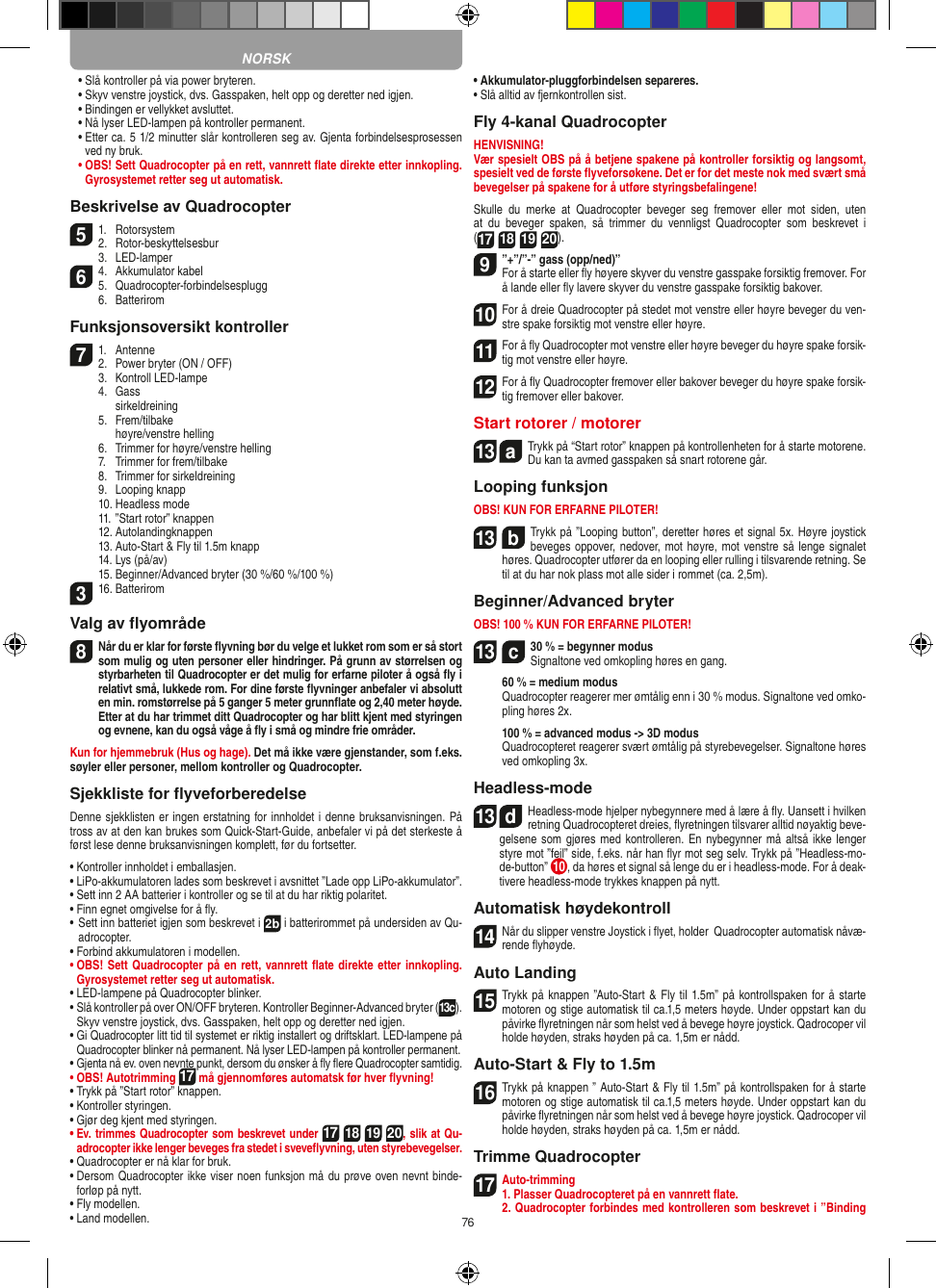76  •   Slå kontroller på via power bryteren.  •   Skyv venstre joystick, dvs. Gasspaken, helt opp og deretter ned igjen.  •   Bindingen er vellykket avsluttet.   •   Nå lyser LED-lampen på kontroller permanent.  •   Etter ca. 5 1/2 minutter slår kontrolleren seg av. Gjenta forbindelsesprosessen ved ny bruk. •    OBS! Sett Quadrocopter på en rett, vannrett ﬂate direkte etter innkopling. Gyrosystemet retter seg ut automatisk.Beskrivelse av Quadrocopter51.  Rotorsystem2.  Rotor-beskyttelsesbur  3.  LED-lamper64.  Akkumulator kabel5.  Quadrocopter-forbindelsesplugg  6.  BatteriromFunksjonsoversikt kontroller71.  Antenne2.  Power bryter (ON / OFF)  3.  Kontroll LED-lampe  4.  Gass    sirkeldreining  5.  Frem/tilbake    høyre/venstre helling  6.  Trimmer for høyre/venstre helling  7.  Trimmer for frem/tilbake  8.  Trimmer for sirkeldreining  9.  Looping knapp  10. Headless mode  11. ”Start rotor” knappen  12. Autolandingknappen  13. Auto-Start &amp; Fly til 1.5m knapp  14. Lys (på/av)  15. Beginner/Advanced bryter (30 %/60 %/100 %)316. BatteriromValg av ﬂyområde8 Når du er klar for første ﬂyvning bør du velge et lukket rom som er så stort som mulig og uten personer eller hindringer. På grunn av størrelsen og styrbarheten til Quadrocopter er det mulig for erfarne piloter å også ﬂy i relativt små, lukkede rom. For dine første ﬂyvninger anbefaler vi absolutt en min. romstørrelse på 5 ganger 5 meter grunnﬂate og 2,40 meter høyde. Etter at du har trimmet ditt Quadrocopter og har blitt kjent med styringen og evnene, kan du også våge å ﬂy i små og mindre frie områder. Kun for hjemmebruk (Hus og hage). Det må ikke være gjenstander, som f.eks. søyler eller personer, mellom kontroller og Quadrocopter.Sjekkliste for ﬂyveforberedelseDenne sjekklisten er ingen erstatning for innholdet i denne bruksanvisningen. På tross av at den kan brukes som Quick-Start-Guide, anbefaler vi på det sterkeste å først lese denne bruksanvisningen komplett, før du fortsetter.•   Kontroller innholdet i emballasjen.•   LiPo-akkumulatoren lades som beskrevet i avsnittet ”Lade opp LiPo-akkumulator”.•   Sett inn 2 AA batterier i kontroller og se til at du har riktig polaritet.•   Finn egnet omgivelse for å ﬂy.•  Sett inn batteriet igjen som beskrevet i 2b i batterirommet på undersiden av Qu-adrocopter. •   Forbind akkumulatoren i modellen.•   OBS! Sett Quadrocopter på en rett, vannrett ﬂate  direkte etter innkopling. Gyrosystemet retter seg ut automatisk.•  LED-lampene på Quadrocopter blinker.•  Slå kontroller på over ON/OFF bryteren. Kontroller Beginner-Advanced bryter (13c). Skyv venstre joystick, dvs. Gasspaken, helt opp og deretter ned igjen.•  Gi Quadrocopter litt tid til systemet er riktig installert og driftsklart. LED-lampene på Quadrocopter blinker nå permanent. Nå lyser LED-lampen på kontroller permanent.•   Gjenta nå ev. oven nevnte punkt, dersom du ønsker å ﬂy ﬂere  Quadrocopter samtidig.•  OBS! Autotrimming 17 må gjennomføres automatsk før hver ﬂyvning!•   Trykk på ”Start rotor” knappen.•   Kontroller styringen.•   Gjør deg kjent med styringen.•   Ev. trimmes Quadrocopter som beskrevet under 17 18 19 20, slik at Qu-adrocopter ikke lenger beveges fra stedet i sveveﬂyvning, uten styrebevegelser.•   Quadrocopter er nå klar for bruk.•   Dersom Quadrocopter ikke viser noen funksjon må du prøve oven nevnt binde-forløp på nytt.•   Fly modellen.•   Land modellen.•   Akkumulator-pluggforbindelsen separeres.•   Slå alltid av fjernkontrollen sist.Fly 4-kanal QuadrocopterHENVISNING! Vær spesielt OBS på å betjene spakene på kontroller forsiktig og langsomt, spesielt ved de første ﬂyveforsøkene. Det er for det meste nok med svært små bevegelser på spakene for å utføre styringsbefalingene!Skulle  du  merke  at  Quadrocopter  beveger  seg  fremover  eller  mot  siden,  uten at  du  beveger  spaken,  så  trimmer  du  vennligst  Quadrocopter  som  beskrevet  i  (17 18 19 20). 9”+”/”-” gass (opp/ned)” For å starte eller ﬂy høyere skyver du venstre gasspake forsiktig fremover. For å lande eller ﬂy lavere skyver du venstre gasspake forsiktig bakover.10 For å dreie Quadrocopter på stedet mot venstre eller høyre beveger du ven-stre spake forsiktig mot venstre eller høyre.11 For å ﬂy Quadrocopter mot venstre eller høyre beveger du høyre spake forsik-tig mot venstre eller høyre.12 For å ﬂy Quadrocopter fremover eller bakover beveger du høyre spake forsik-tig fremover eller bakover.Start rotorer / motorer 13  aTrykk på “Start rotor” knappen på kontrollenheten for å starte motorene. Du kan ta avmed gasspaken så snart rotorene går.   Looping funksjonOBS! KUN FOR ERFARNE PILOTER!13  bTrykk på ”Looping button”, deretter høres et signal 5x. Høyre joystick beveges oppover, nedover, mot høyre, mot venstre så lenge signalet høres. Quadrocopter utfører da en looping eller rulling i tilsvarende retning. Se til at du har nok plass mot alle sider i rommet (ca. 2,5m).Beginner/Advanced bryterOBS! 100 % KUN FOR ERFARNE PILOTER!13  c30 % = begynner modus Signaltone ved omkopling høres en gang.   60 % = medium modus   Quadrocopter reagerer mer ømtålig enn i 30 % modus. Signaltone ved omko-pling høres 2x.   100 % = advanced modus -&gt; 3D modus   Quadrocopteret reagerer svært ømtålig på styrebevegelser. Signaltone høres ved omkopling 3x.Headless-mode13  dHeadless-mode hjelper nybegynnere med å lære å ﬂy. Uansett i hvilken retning Quadrocopteret dreies, ﬂyretningen tilsvarer alltid nøyaktig beve-gelsene som gjøres med kontrolleren. En nybegynner må altså  ikke lenger styre mot ”feil” side, f.eks. når han ﬂyr mot seg selv. Trykk på ”Headless-mo-de-button” 10 , da høres et signal så lenge du er i headless-mode. For å deak-tivere headless-mode trykkes knappen på nytt.Automatisk høydekontroll14 Når du slipper venstre Joystick i ﬂyet, holder  Quadrocopter automatisk nåvæ-rende ﬂyhøyde.Auto Landing15 Trykk på knappen ”Auto-Start &amp; Fly til 1.5m” på kontrollspaken for å starte motoren og stige automatisk til ca.1,5 meters høyde. Under oppstart kan du påvirke ﬂyretningen når som helst ved å bevege høyre joystick. Qadrocoper vil holde høyden, straks høyden på ca. 1,5m er nådd.Auto-Start &amp; Fly to 1.5m16 Trykk på knappen ” Auto-Start &amp; Fly til 1.5m” på kontrollspaken for å starte motoren og stige automatisk til ca.1,5 meters høyde. Under oppstart kan du påvirke ﬂyretningen når som helst ved å bevege høyre joystick. Qadrocoper vil holde høyden, straks høyden på ca. 1,5m er nådd.Trimme Quadrocopter17Auto-trimming 1. Plasser Quadrocopteret på en vannrett ﬂate.   2. Quadrocopter forbindes med kontrolleren som beskrevet i ”Binding NORSK