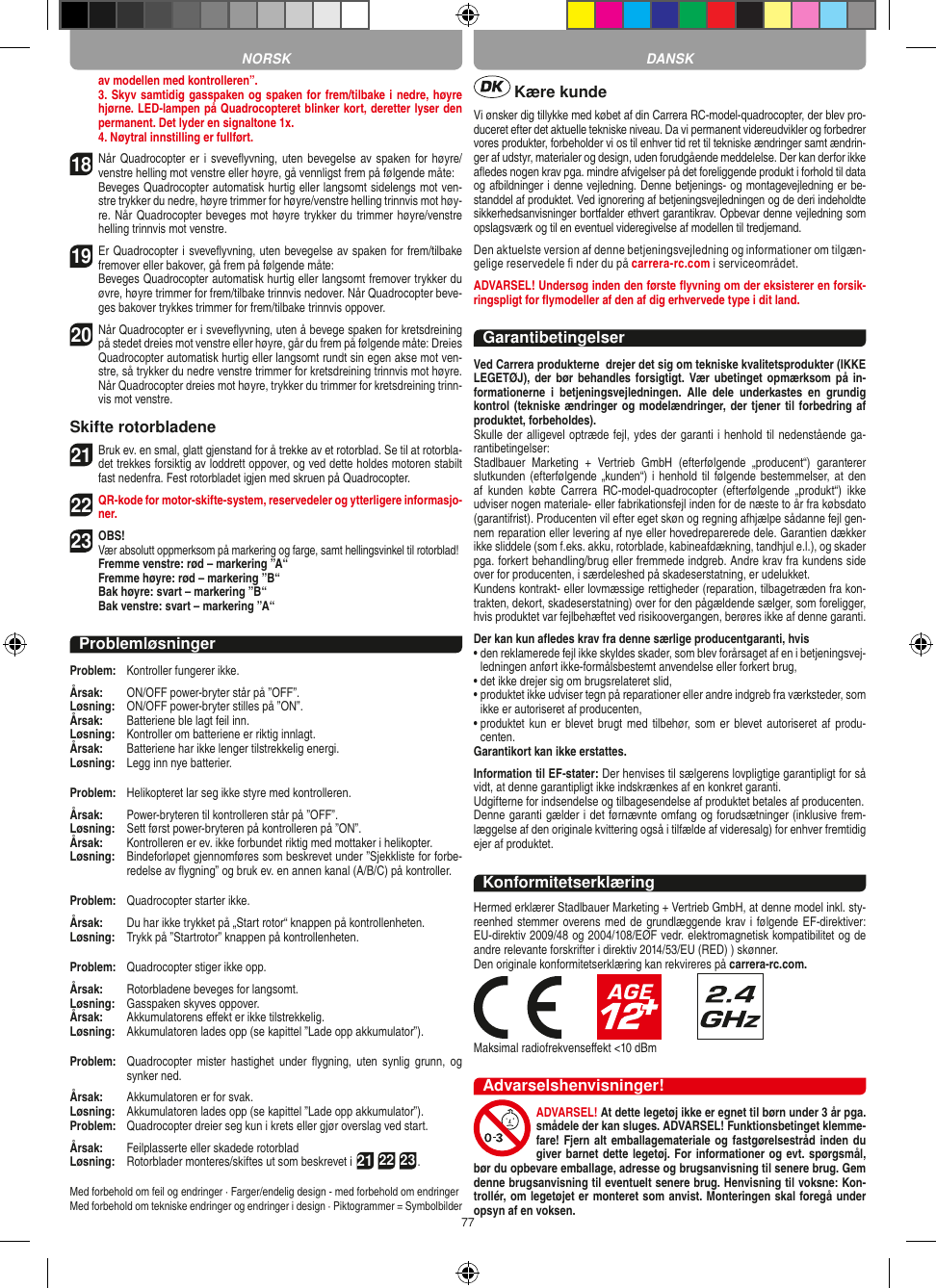 77av modellen med kontrolleren”.   3. Skyv samtidig gasspaken og spaken for frem/tilbake i nedre, høyre hjørne. LED-lampen på Quadrocopteret blinker kort, deretter lyser den permanent. Det lyder en signaltone 1x.  4. Nøytral innstilling er fullført.18 Når Quadrocopter er i  sveveﬂyvning, uten  bevegelse av spaken for høyre/venstre helling mot venstre eller høyre, gå vennligst frem på følgende måte:    Beveges Quadrocopter automatisk hurtig eller langsomt sidelengs mot ven-stre trykker du nedre, høyre trimmer for høyre/venstre helling trinnvis mot høy-re. Når Quadrocopter beveges mot høyre trykker du trimmer høyre/venstre helling trinnvis mot venstre.19 Er Quadrocopter i sveveﬂyvning, uten bevegelse av spaken for frem/tilbake fremover eller bakover, gå frem på følgende måte:   Beveges Quadrocopter automatisk hurtig eller langsomt fremover trykker du øvre, høyre trimmer for frem/tilbake trinnvis nedover. Når Quadrocopter beve-ges bakover trykkes trimmer for frem/tilbake trinnvis oppover.20 Når Quadrocopter er i sveveﬂyvning, uten å bevege spaken for kretsdreining på stedet dreies mot venstre eller høyre, går du frem på følgende måte: Dreies Quadrocopter automatisk hurtig eller langsomt rundt sin egen akse mot ven-stre, så trykker du nedre venstre trimmer for kretsdreining trinnvis mot høyre. Når Quadrocopter dreies mot høyre, trykker du trimmer for kretsdreining trinn-vis mot venstre.Skifte rotorbladene21 Bruk ev. en smal, glatt gjenstand for å trekke av et rotorblad. Se til at rotorbla-det trekkes forsiktig av loddrett oppover, og ved dette holdes motoren stabilt fast nedenfra. Fest rotorbladet igjen med skruen på Quadrocopter. 22 QR-kode for motor-skifte-system, reservedeler og ytterligere informasjo-ner.23OBS!  Vær absolutt oppmerksom på markering og farge, samt hellingsvinkel til rotorblad! Fremme venstre: rød – markering ”A“  Fremme høyre: rød – markering ”B“  Bak høyre: svart – markering ”B“  Bak venstre: svart – markering ”A“ProblemløsningerProblem:   Kontroller fungerer ikke.Årsak:   ON/OFF power-bryter står på ”OFF”.Løsning:   ON/OFF power-bryter stilles på ”ON”.Årsak:   Batteriene ble lagt feil inn.Løsning:   Kontroller om batteriene er riktig innlagt.Årsak:   Batteriene har ikke lenger tilstrekkelig energi.Løsning:   Legg inn nye batterier.Problem:   Helikopteret lar seg ikke styre med kontrolleren.Årsak:  Power-bryteren til kontrolleren står på ”OFF”.Løsning:   Sett først power-bryteren på kontrolleren på ”ON”.Årsak:   Kontrolleren er ev. ikke forbundet riktig med mottaker i helikopter.Løsning:   Bindeforløpet gjennomføres som beskrevet under ”Sjekkliste for forbe-redelse av ﬂygning” og bruk ev. en annen kanal (A/B/C) på kontroller.Problem:   Quadrocopter starter ikke.Årsak:   Du har ikke trykket på „Start rotor“ knappen på kontrollenheten. Løsning:   Trykk på ”Startrotor” knappen på kontrollenheten.Problem:   Quadrocopter stiger ikke opp.Årsak:   Rotorbladene beveges for langsomt.Løsning:   Gasspaken skyves oppover.Årsak:  Akkumulatorens eﬀekt er ikke tilstrekkelig.Løsning:   Akkumulatoren lades opp (se kapittel ”Lade opp akkumulator”).Problem:   Quadrocopter  mister  hastighet  under  ﬂygning,  uten  synlig grunn,  og synker ned.Årsak:   Akkumulatoren er for svak.Løsning:   Akkumulatoren lades opp (se kapittel ”Lade opp akkumulator”).Problem:   Quadrocopter dreier seg kun i krets eller gjør overslag ved start.Årsak:   Feilplasserte eller skadede rotorbladLøsning:   Rotorblader monteres/skiftes ut som beskrevet i 21 22 23.Med forbehold om feil og endringer · Farger/endelig design - med forbehold om endringerMed forbehold om tekniske endringer og endringer i design · Piktogrammer = Symbolbilder Kære kundeVi ønsker dig tillykke med købet af din Carrera RC-model-quadrocopter, der blev pro-duceret efter det aktuelle tekniske niveau. Da vi permanent videreudvikler og forbedrer vores produkter, forbeholder vi os til enhver tid ret til tekniske ændringer samt ændrin-ger af udstyr, materialer og design, uden forudgående meddelelse. Der kan derfor ikke aﬂedes nogen krav pga. mindre afvigelser på det foreliggende produkt i forhold til data og afbildninger i denne vejledning. Denne betjenings- og montagevejledning er be-standdel af produktet. Ved ignorering af betjeningsvejledningen og de deri indeholdte sikkerhedsanvisninger bortfalder ethvert garantikrav. Opbevar denne vejledning som opslagsværk og til en eventuel videregivelse af modellen til tredjemand.Den aktuelste version af denne betjeningsvejledning og informationer om tilgæn-gelige reservedele ﬁ nder du på carrera-rc.com i serviceområdet.ADVARSEL! Undersøg inden den første ﬂyvning om der eksisterer en forsik-ringspligt for ﬂymodeller af den af dig erhvervede type i dit land.  GarantibetingelserVed Carrera produkterne  drejer det sig om tekniske kvalitetsprodukter (IKKE LEGETØJ), der bør  behandles forsigtigt. Vær ubetinget opmærksom på in-formationerne  i  betjeningsvejledningen.  Alle  dele  underkastes  en  grundig kontrol (tekniske ændringer og modelændringer, der tjener til forbedring af produktet, forbeholdes).Skulle der alligevel optræde fejl, ydes der garanti i henhold til nedenstående ga-rantibetingelser:Stadlbauer  Marketing  +  Vertrieb  GmbH  (efterfølgende  „producent“)  garanterer slutkunden (efterfølgende „kunden“) i  henhold  til følgende  bestemmelser, at  den af  kunden  købte  Carrera  RC-model-quadrocopter  (efterfølgende  „produkt“)  ikke udviser nogen materiale- eller fabrikationsfejl inden for de næste to år fra købsdato (garantifrist). Producenten vil efter eget skøn og regning afhjælpe sådanne fejl gen-nem reparation eller levering af nye eller hovedreparerede dele. Garantien dækker ikke sliddele (som f.eks. akku, rotorblade, kabineafdækning, tandhjul e.l.), og skader pga. forkert behandling/brug eller fremmede indgreb. Andre krav fra kundens side over for producenten, i særdeleshed på skadeserstatning, er udelukket.Kundens kontrakt- eller lovmæssige rettigheder (reparation, tilbagetræden fra kon-trakten, dekort, skadeserstatning) over for den pågældende sælger, som foreligger, hvis produktet var fejlbehæftet ved risikoovergangen, berøres ikke af denne garanti.Der kan kun aﬂedes krav fra denne særlige producentgaranti, hvis •  den reklamerede fejl ikke skyldes skader, som blev forårsaget af en i betjeningsvej-ledningen anført ikke-formålsbestemt anvendelse eller forkert brug,•  det ikke drejer sig om brugsrelateret slid,•  produktet ikke udviser tegn på reparationer eller andre indgreb fra værksteder, som ikke er autoriseret af producenten,•  produktet kun er blevet brugt med  tilbehør, som  er blevet autoriseret af produ-centen.Garantikort kan ikke erstattes.Information til EF-stater: Der henvises til sælgerens lovpligtige garantipligt for så vidt, at denne garantipligt ikke indskrænkes af en konkret garanti. Udgifterne for indsendelse og tilbagesendelse af produktet betales af producenten.Denne garanti gælder i det førnævnte omfang og forudsætninger (inklusive frem-læggelse af den originale kvittering også i tilfælde af videresalg) for enhver fremtidig ejer af produktet. KonformitetserklæringHermed erklærer Stadlbauer Marketing + Vertrieb GmbH, at denne model inkl. sty-reenhed stemmer overens med de grundlæggende krav i følgende EF-direktiver: EU-direktiv 2009/48 og 2004/108/EØF vedr. elektromagnetisk kompatibilitet og de andre relevante forskrifter i direktiv 2014/53/EU (RED) ) skønner. Den originale konformitetserklæring kan rekvireres på carrera-rc.com.                       Maksimal radiofrekvenseﬀekt &lt;10 dBm Advarselshenvisninger!ADVARSEL! At dette legetøj ikke er egnet til børn under 3 år pga. smådele der kan sluges. ADVARSEL! Funktionsbetinget klemme-fare! Fjern alt emballagemateriale og fastgørelsestråd inden du giver barnet dette legetøj. For informationer og evt. spørgsmål, bør du opbevare emballage, adresse og brugsanvisning til senere brug. Gem denne brugsanvisning til eventuelt senere brug. Henvisning til voksne: Kon-trollér, om legetøjet er monteret som anvist. Monteringen skal foregå under opsyn af en voksen. NORSK DANSK