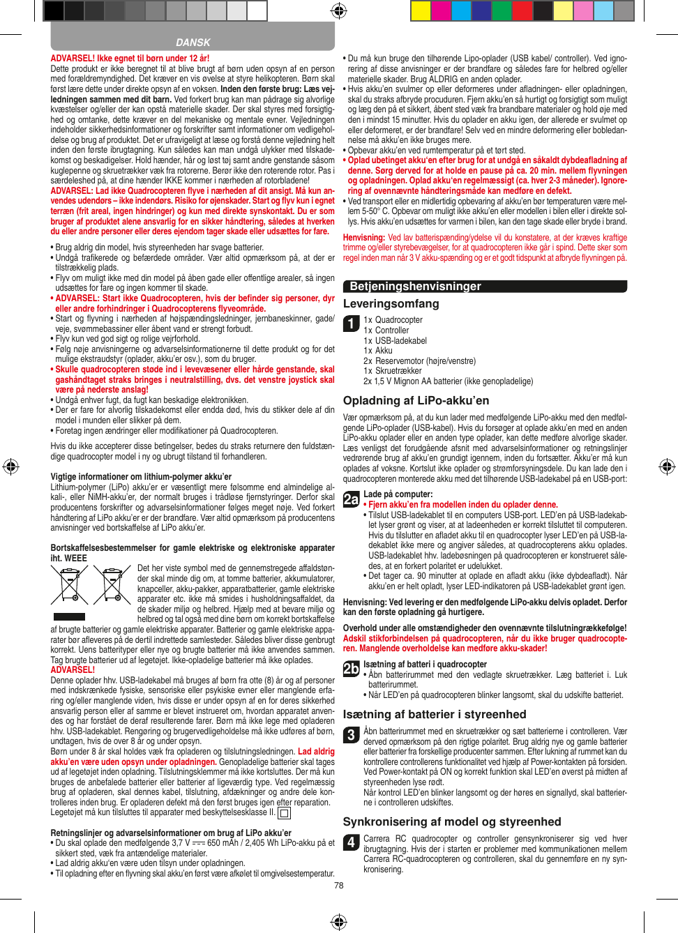 78ADVARSEL! Ikke egnet til børn under 12 år!Dette produkt er ikke beregnet til at blive brugt af børn uden opsyn af en person med forældremyndighed. Det kræver en vis øvelse at styre helikopteren. Børn skal først lære dette under direkte opsyn af en voksen. Inden den første brug: Læs vej-ledningen sammen med dit barn. Ved forkert brug kan man pådrage sig alvorlige kvæstelser og/eller der kan opstå materielle skader. Der skal styres med forsigtig-hed og omtanke, dette kræver en del mekaniske og mentale evner. Vejledningen indeholder sikkerhedsinformationer og forskrifter samt informationer om vedligehol-delse og brug af produktet. Det er ufravigeligt at læse og forstå denne vejledning helt inden den første ibrugtagning. Kun således kan man undgå ulykker med tilskade-komst og beskadigelser. Hold hænder, hår og løst tøj samt andre genstande såsom kuglepenne og skruetrækker væk fra rotorerne. Berør ikke den roterende rotor. Pas i særdeleshed på, at dine hænder IKKE kommer i nærheden af rotorbladene!ADVARSEL: Lad ikke Quadrocopteren ﬂyve i nærheden af dit ansigt. Må kun an-vendes udendørs – ikke indendørs. Risiko for øjenskader. Start og ﬂyv kun i egnet terræn (frit areal, ingen hindringer) og kun med direkte synskontakt. Du er som bruger af produktet alene ansvarlig for en sikker håndtering, således at hverken du eller andre personer eller deres ejendom tager skade eller udsættes for fare. •  Brug aldrig din model, hvis styreenheden har svage batterier.•  Undgå traﬁkerede og befærdede områder. Vær altid  opmærksom på,  at  der er tilstrækkelig plads.•  Flyv om muligt ikke med din model på åben gade eller  oﬀentlige arealer, så ingen udsættes for fare og ingen  kommer til skade.•  ADVARSEL: Start ikke Quadrocopteren, hvis der beﬁnder sig personer, dyr eller andre forhindringer i Quadrocopterens ﬂyveområde.•  Start og ﬂyvning i nærheden  af højspændingsledninger, jernbaneskinner, gade/veje, svømmebassiner eller åbent vand er strengt forbudt.•  Flyv kun ved god sigt og rolige vejrforhold.•  Følg nøje anvisningerne og advarselsinformationerne til dette produkt og for det mulige ekstraudstyr (oplader, akku’er osv.), som du bruger.•  Skulle quadrocopteren støde ind i levevæsener eller hårde genstande, skal gashåndtaget straks bringes i neutralstilling, dvs. det venstre joystick skal være på nederste anslag!•  Undgå enhver fugt, da fugt kan beskadige elektronikken. •  Der er fare for alvorlig tilskadekomst eller endda død, hvis du stikker dele af din model i munden eller slikker på dem.•  Foretag ingen ændringer eller modiﬁkationer på Quadrocopteren.Hvis du ikke accepterer disse betingelser, bedes du straks returnere den fuldstæn-dige quadrocopter model i ny og ubrugt tilstand til forhandleren.Vigtige informationer om lithium-polymer akku’erLithium-polymer (LiPo) akku’er er væsentligt mere følsomme end almindelige al-kali-, eller NiMH-akku’er, der normalt bruges  i trådløse fjernstyringer. Derfor skal producentens forskrifter og advarselsinformationer følges meget nøje. Ved forkert håndtering af LiPo akku’er er der brandfare. Vær altid opmærksom på producentens anvisninger ved bortskaﬀelse af LiPo akku’er.Bortskaﬀelsesbestemmelser for  gamle elektriske  og elektroniske  apparater iht. WEEE Det her viste symbol med de gennemstregede aﬀaldstøn-der skal minde dig om, at tomme batterier, akkumulatorer, knapceller, akku-pakker, apparatbatterier, gamle elektriske apparater etc. ikke må smides i husholdningsaﬀaldet, da de skader miljø og helbred. Hjælp med at bevare miljø og helbred og tal også med dine børn om korrekt bortskaﬀelse af brugte batterier og gamle elektriske apparater. Batterier og gamle elektriske appa-rater bør aﬂeveres på de dertil indrettede samlesteder. Således bliver disse genbrugt korrekt. Uens batterityper eller nye og brugte batterier må ikke anvendes sammen. Tag brugte batterier ud af legetøjet. Ikke-opladelige batterier må ikke oplades. ADVARSEL! Denne oplader hhv. USB-ladekabel må bruges af børn fra otte (8) år og af personer med indskrænkede fysiske, sensoriske eller psykiske evner eller manglende erfa-ring og/eller manglende viden, hvis disse er under opsyn af en for deres sikkerhed ansvarlig person eller af samme er blevet instrueret om, hvordan apparatet anven-des og har forstået de deraf resulterende farer. Børn må ikke lege med opladeren hhv. USB-ladekablet. Rengøring og brugervedligeholdelse må ikke udføres af børn, undtagen, hvis de over 8 år og under opsyn. Børn under 8 år skal holdes væk fra opladeren og tilslutningsledningen. Lad aldrig akku’en være uden opsyn under opladningen. Genopladelige batterier skal tages ud af legetøjet inden opladning. Tilslutningsklemmer må ikke kortsluttes. Der må kun bruges de anbefalede batterier eller batterier af ligeværdig type. Ved regelmæssig brug af opladeren, skal dennes kabel, tilslutning, afdækninger og andre dele kon-trolleres inden brug. Er opladeren defekt må den først bruges igen efter reparation.Legetøjet må kun tilsluttes til apparater med beskyttelsesklasse II.  Retningslinjer og advarselsinformationer om brug af LiPo akku’er•  Du skal oplade den medfølgende 3,7 V   650 mAh / 2,405 Wh LiPo-akku på et sikkert sted, væk fra antændelige materialer.•  Lad aldrig akku‘en være uden tilsyn under opladningen. •  Til opladning efter en ﬂyvning skal akku’en først være afkølet til omgivelsestemperatur.•  Du må kun bruge den tilhørende Lipo-oplader (USB kabel/ controller). Ved igno-rering af disse anvisninger er der brandfare og således fare for helbred og/eller materielle skader. Brug ALDRIG en anden oplader.•  Hvis akku’en svulmer op eller deformeres under aﬂadningen- eller opladningen, skal du straks afbryde procuduren. Fjern akku’en så hurtigt og forsigtigt som muligt og læg den på et sikkert, åbent sted væk fra brandbare materialer og hold øje med den i mindst 15 minutter. Hvis du oplader en akku igen, der allerede er svulmet op eller deformeret, er der brandfare! Selv ved en mindre deformering eller bobledan-nelse må akku’en ikke bruges mere.•  Opbevar akku’en ved rumtemperatur på et tørt sted.•  Oplad ubetinget akku‘en efter brug for at undgå en såkaldt dybdeaﬂadning af denne. Sørg derved for at holde en pause på ca. 20 min. mellem ﬂyvningen og opladningen. Oplad akku‘en regelmæssigt (ca. hver 2-3 måneder). Ignore-ring af ovennævnte håndteringsmåde kan medføre en defekt.•  Ved transport eller en midlertidig opbevaring af akku’en bør temperaturen være mel-lem 5-50° C. Opbevar om muligt ikke akku’en eller modellen i bilen eller i direkte sol-lys. Hvis akku’en udsættes for varmen i bilen, kan den tage skade eller bryde i brand.Henvisning: Ved lav batterispænding/ydelse vil du konstatere, at der kræves kraftige trimme og/eller styrebevægelser, for at quadrocopteren ikke går i spind. Dette sker som regel inden man når 3 V akku-spænding og er et godt tidspunkt at afbryde ﬂyvningen på.BetjeningshenvisningerLeveringsomfang11 x Quadrocopter 1 x Controller  1 x USB-ladekabel   1 x Akku  2 x Reservemotor (højre/venstre)  1 x Skruetrækker  2x 1,5 V Mignon AA batterier (ikke genopladelige)Opladning af LiPo-akku’enVær opmærksom på, at du kun lader med medfølgende LiPo-akku med den medføl-gende LiPo-oplader (USB-kabel). Hvis du forsøger at oplade akku’en med en anden LiPo-akku oplader eller en anden type oplader, kan dette medføre alvorlige skader. Læs venligst  det forudgående  afsnit med  advarselsinformationer og  retningslinjer vedrørende brug af akku’en grundigt igennem, inden du fortsætter. Akku’er må kun oplades af voksne. Kortslut ikke oplader og strømforsyningsdele. Du kan lade den i quadrocopteren monterede akku med det tilhørende USB-ladekabel på en USB-port:2aLade på computer: •  Fjern akku’en fra modellen inden du oplader denne.  •  Tilslut USB-ladekablet til en computers USB-port. LED’en på USB-ladekab-let lyser grønt og viser, at at ladeenheden er korrekt tilsluttet til computeren. Hvis du tilslutter en aﬂadet akku til en quadrocopter lyser LED’en på USB-la-dekablet ikke mere og angiver således, at quadrocopterens akku oplades. USB-ladekablet hhv. ladebøsningen på quadrocopteren er konstrueret såle-des, at en forkert polaritet er udelukket.   •  Det tager ca. 90 minutter at oplade en aﬂadt akku (ikke dybdeaﬂadt). Når akku’en er helt opladt, lyser LED-indikatoren på USB-ladekablet grønt igen.Henvisning: Ved levering er den medfølgende LiPo-akku delvis opladet. Derfor kan den første opladning gå hurtigere.Overhold under alle omstændigheder den ovennævnte tilslutningrækkefølge! Adskil stikforbindelsen på quadrocopteren, når du ikke bruger quadrocopte-ren. Manglende overholdelse kan medføre akku-skader!2bIsætning af batteri i quadrocopter•  Åbn  batterirummet  med  den vedlagte  skruetrækker.  Læg  batteriet i.  Luk batterirummet.  •  Når LED’en på quadrocopteren blinker langsomt, skal du udskifte batteriet.Isætning af batterier i styreenhed3  Åbn batterirummet med en skruetrækker og sæt batterierne i controlleren. Vær derved opmærksom på den rigtige polaritet. Brug aldrig nye og gamle batterier eller batterier fra forskellige producenter sammen. Efter lukning af rummet kan du kontrollere controllerens funktionalitet ved hjælp af Power-kontakten på forsiden.   Ved Power-kontakt på ON og korrekt funktion skal LED’en øverst på midten af styreenheden lyse rødt.   Når kontrol LED’en blinker langsomt og der høres en signallyd, skal batterier-ne i controlleren udskiftes.Synkronisering af model og styreenhed4  Carrera  RC  quadrocopter  og  controller  gensynkroniserer  sig  ved  hver ibrugtagning. Hvis der i starten er problemer med kommunikationen mellem Carrera RC-quadrocopteren og controlleren, skal du gennemføre en ny syn-kronisering.DANSK