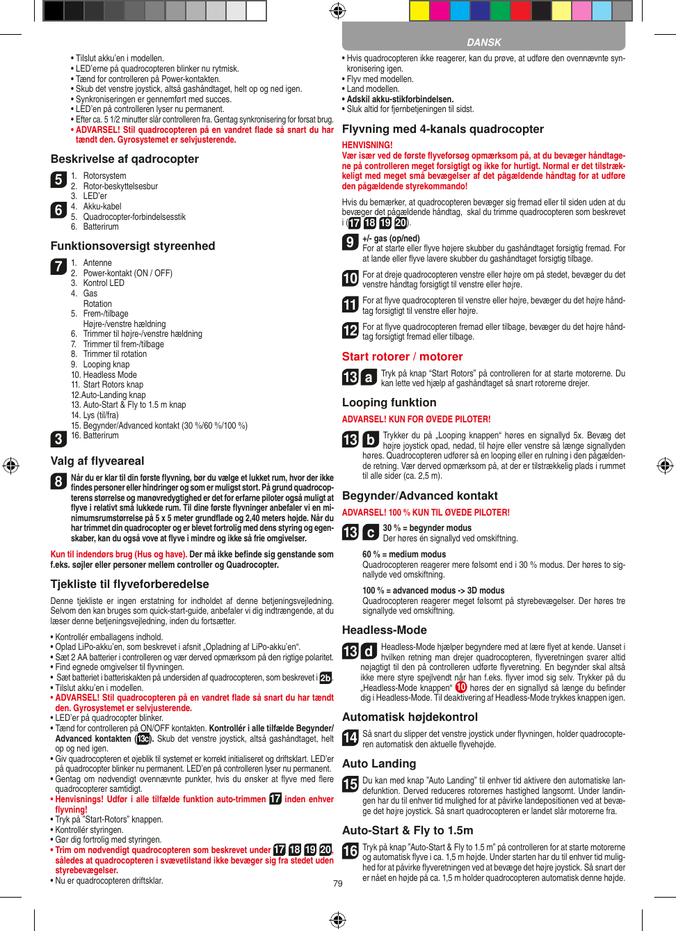 79  •  Tilslut akku’en i modellen.  • LED’erne på quadrocopteren blinker nu rytmisk.  •  Tænd for controlleren på Power-kontakten.   •  Skub det venstre joystick, altså gashåndtaget, helt op og ned igen.  •  Synkroniseringen er gennemført med succes.   •  LED’en på controlleren lyser nu permanent.  •  Efter ca. 5 1/2 minutter slår controlleren fra. Gentag synkronisering for forsat brug. •  ADVARSEL! Stil quadrocopteren på en vandret ﬂade så snart du har tændt den. Gyrosystemet er selvjusterende.Beskrivelse af qadrocopter51.  Rotorsystem2.  Rotor-beskyttelsesbur  3.  LED’er64.  Akku-kabel5.  Quadrocopter-forbindelsesstik  6.  BatterirumFunktionsoversigt styreenhed71.  Antenne2.  Power-kontakt (ON / OFF)  3.  Kontrol LED  4.  Gas    Rotation  5.  Frem-/tilbage    Højre-/venstre hældning   6.  Trimmer til højre-/venstre hældning  7.  Trimmer til frem-/tilbage  8.  Trimmer til rotation  9.  Looping knap   10. Headless Mode  11. Start Rotors knap  12.Auto-Landing knap  13. Auto-Start &amp; Fly to 1.5 m knap   14. Lys (til/fra)  15. Begynder/Advanced kontakt (30 %/60 %/100 %)316. BatterirumValg af ﬂyveareal8 Når du er klar til din første ﬂyvning, bør du vælge et lukket rum, hvor der ikke ﬁndes personer eller hindringer og som er muligst stort. På grund quadrocop-terens størrelse og manøvredygtighed er det for erfarne piloter også muligt at ﬂyve i relativt små lukkede rum. Til dine første ﬂyvninger anbefaler vi en mi-nimumsrumstørrelse på 5 x 5 meter grundﬂade og 2,40 meters højde. Når du har trimmet din quadrocopter og er blevet fortrolig med dens styring og egen-skaber, kan du også vove at ﬂyve i mindre og ikke så frie omgivelser. Kun til indendørs brug (Hus og have). Der må ikke beﬁnde sig genstande som f.eks. søjler eller personer mellem controller og Quadrocopter.Tjekliste til ﬂyveforberedelseDenne  tjekliste  er  ingen  erstatning  for  indholdet  af  denne  betjeningsvejledning. Selvom den kan bruges som quick-start-guide, anbefaler vi dig indtrængende, at du læser denne betjeningsvejledning, inden du fortsætter.•  Kontrollér emballagens indhold.•  Oplad LiPo-akku’en, som beskrevet i afsnit „Opladning af LiPo-akku’en“.•  Sæt 2 AA batterier i controlleren og vær derved opmærksom på den rigtige polaritet.•  Find egnede omgivelser til ﬂyvningen.•   Sæt batteriet i batteriskakten på undersiden af quadrocopteren, som beskrevet i 2b.•  Tilslut akku’en i modellen.•  ADVARSEL! Stil quadrocopteren på en vandret ﬂade så snart du har tændt den. Gyrosystemet er selvjusterende.•  LED’er på quadrocopter blinker.•  Tænd for controlleren på ON/OFF kontakten. Kontrollér i alle tilfælde Begynder/Advanced kontakten (13c). Skub det venstre joystick, altså gashåndtaget, helt op og ned igen.•  Giv quadrocopteren et øjeblik til systemet er korrekt initialiseret og driftsklart. LED’er på quadrocopter blinker nu permanent. LED’en på controlleren lyser nu permanent.•  Gentag om nødvendigt  ovennævnte punkter, hvis du ønsker at  ﬂyve med  ﬂere quadrocopterer samtidigt.•  Henvisnings! Udfør i alle tilfælde funktion  auto-trimmen 17 inden enhver ﬂyvning!•  Tryk på ”Start-Rotors” knappen.•  Kontrollér styringen.•  Gør dig fortrolig med styringen. •  Trim om nødvendigt quadrocopteren som beskrevet under 17 18 19 20, således at quadrocopteren i svævetilstand ikke bevæger sig fra stedet uden styrebevægelser.•  Nu er quadrocopteren driftsklar.•  Hvis quadrocopteren ikke reagerer, kan du prøve, at udføre den ovennævnte syn-kronisering igen.•  Flyv med modellen.•  Land modellen.•  Adskil akku-stikforbindelsen.•  Sluk altid for fjernbetjeningen til sidst.Flyvning med 4-kanals quadrocopterHENVISNING! Vær især ved de første ﬂyveforsøg opmærksom på, at du bevæger håndtage-ne på controlleren meget forsigtigt og ikke for hurtigt. Normal er det tilstræk-keligt med meget små bevægelser af det pågældende håndtag for at udføre den pågældende styrekommando!Hvis du bemærker, at quadrocopteren bevæger sig fremad eller til siden uden at du bevæger det pågældende håndtag,  skal du trimme quadrocopteren som beskrevet i (17 18 19 20).9+/- gas (op/ned)  For at starte eller ﬂyve højere skubber du gashåndtaget forsigtig fremad. For at lande eller ﬂyve lavere skubber du gashåndtaget forsigtig tilbage.10 For at dreje quadrocopteren venstre eller højre om på stedet, bevæger du det venstre håndtag forsigtigt til venstre eller højre.11 For at ﬂyve quadrocopteren til venstre eller højre, bevæger du det højre hånd-tag forsigtigt til venstre eller højre.12 For at ﬂyve quadrocopteren fremad eller tilbage, bevæger du det højre hånd-tag forsigtigt fremad eller tilbage.Start rotorer / motorer 13  aTryk på knap “Start Rotors” på controlleren for at starte motorerne. Du kan lette ved hjælp af gashåndtaget så snart rotorerne drejer.    Looping funktionADVARSEL! KUN FOR ØVEDE PILOTER!13  bTrykker du  på „Looping  knappen“  høres en  signallyd 5x.  Bevæg det højre joystick opad, nedad, til højre eller venstre så længe signallyden høres. Quadrocopteren udfører så en looping eller en rulning i den pågælden-de retning. Vær derved opmærksom på, at der er tilstrækkelig plads i rummet til alle sider (ca. 2,5 m).Begynder/Advanced kontaktADVARSEL! 100 % KUN TIL ØVEDE PILOTER!13  c30 % = begynder modus Der høres én signallyd ved omskiftning.   60 % = medium modus   Quadrocopteren reagerer mere følsomt end i 30 % modus. Der  høres to sig-nallyde ved omskiftning.   100 % = advanced modus -&gt; 3D modus   Quadrocopteren reagerer meget følsomt på styrebevægelser. Der høres tre signallyde ved omskiftning.Headless-Mode13  dHeadless-Mode hjælper begyndere med at lære ﬂyet at kende. Uanset i hvilken retning man drejer quadrocopteren, ﬂyveretningen svarer altid nøjagtigt til den på controlleren udførte ﬂyveretning. En begynder skal altså ikke mere styre spejlvendt når han f.eks. ﬂyver imod sig selv. Trykker på du „Headless-Mode knappen“  10  høres der en signallyd så længe du beﬁnder dig i Headless-Mode. Til deaktivering af Headless-Mode trykkes knappen igen.Automatisk højdekontrol14 Så snart du slipper det venstre joystick under ﬂyvningen, holder quadrocopte-ren automatisk den aktuelle ﬂyvehøjde.Auto Landing15 Du kan med knap ”Auto Landing” til enhver tid aktivere den automatiske lan-defunktion. Derved reduceres rotorernes hastighed langsomt. Under landin-gen har du til enhver tid mulighed for at påvirke landepositionen ved at bevæ-ge det højre joystick. Så snart quadrocopteren er landet slår motorerne fra.Auto-Start &amp; Fly to 1.5m16 Tryk på knap ”Auto-Start &amp; Fly to 1.5 m” på controlleren for at starte motorerne og automatisk ﬂyve i ca. 1,5 m højde. Under starten har du til enhver tid mulig-hed for at påvirke ﬂyveretningen ved at bevæge det højre joystick. Så snart der er nået en højde på ca. 1,5 m holder quadrocopteren automatisk denne højde.DANSK