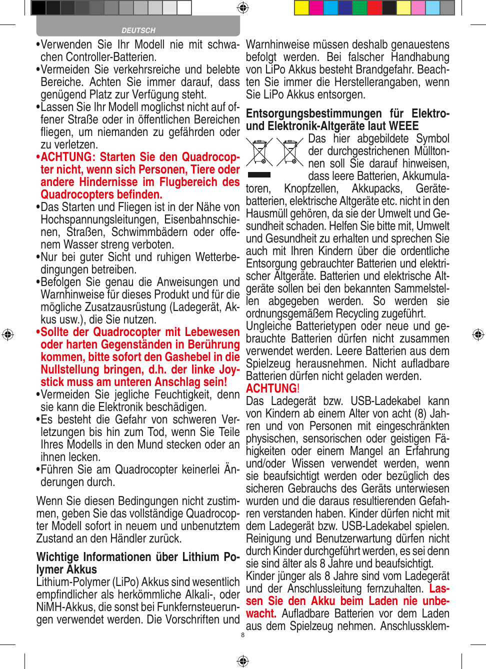 8•  Verwenden  Sie  Ihr  Modell  nie  mit  schwa-chen Controller-Batterien.•  Vermeiden Sie verkehrsreiche und  belebte Bereiche.  Achten  Sie  immer  darauf,  dass genügend Platz zur Verfügung steht.•  Lassen Sie Ihr Modell moglichst nicht auf of-fener Straße oder in öﬀentlichen Bereichen ﬂiegen,  um  niemanden  zu  gefährden  oder zu verletzen.•   ACHTUNG: Starten Sie den Quadrocop-ter nicht, wenn sich Personen, Tiere oder andere  Hindernisse  im  Flugbereich  des Quadrocopters beﬁnden.•  Das Starten und Fliegen ist in der Nähe von Hochspannungsleitungen,  Eisenbahnschie-nen,  Straßen,  Schwimmbädern  oder  oﬀe-nem Wasser streng verboten.•  Nur bei  guter Sicht und ruhigen Wetterbe-dingungen betreiben.•  Befolgen  Sie  genau die  Anweisungen  und Warnhinweise für dieses Produkt und für die mögliche Zusatzausrüstung (Ladegerät, Ak-kus usw.), die Sie nutzen.•  Sollte der Quadrocopter mit Lebewesen oder harten Gegenständen in Berührung kommen, bitte sofort den Gashebel in die Nullstellung bringen, d.h. der linke Joy-stick muss am unteren Anschlag sein!•  Vermeiden  Sie  jegliche  Feuchtigkeit,  denn sie kann die Elektronik beschädigen.•  Es  besteht  die  Gefahr  von  schweren  Ver-letzungen bis hin zum Tod, wenn Sie Teile Ihres Modells in den Mund stecken oder an ihnen lecken. •  Führen Sie am Quadrocopter keinerlei Än-derungen durch.Wenn Sie diesen Bedingungen nicht zustim-men, geben Sie das vollständige Quadrocop-ter Modell sofort in neuem und unbenutztem Zustand an den Händler zurück.Wichtige Informationen über Lithium Po-lymer AkkusLithium-Polymer (LiPo) Akkus sind wesentlich empﬁndlicher als herkömmliche Alkali-, oder NiMH-Akkus, die sonst bei Funkfernsteuerun-gen verwendet werden. Die Vorschriften und Warnhinweise müssen deshalb genauestens befolgt  werden.  Bei  falscher  Handhabung von LiPo Akkus besteht Brandgefahr. Beach-ten Sie immer die Herstellerangaben, wenn Sie LiPo Akkus entsorgen.Entsorgungsbestimmungen  für  Elektro- und Elektronik-Altgeräte laut WEEEDas  hier  abgebildete  Symbol der  durchgestrichenen Müllton-nen  soll  Sie  darauf  hinweisen, dass leere Batterien, Akkumula-toren,  Knopfzellen,  Akku packs,  Geräte-batterien, elektrische Altgeräte etc. nicht in den Hausmüll gehören, da sie der Umwelt und Ge-sundheit schaden. Helfen Sie bitte mit, Umwelt und  Gesundheit zu erhalten und sprechen Sie auch  mit  Ihren  Kindern  über  die  ordentliche Entsorgung gebrauchter Batterien und elektri-scher Altgeräte. Batterien und elektrische Alt-geräte sollen bei den bekannten Sammelstel-len  abgegeben  werden.  So  werden  sie ordnungsgemäßem Recycling zugeführt. Ungleiche Batterietypen oder neue  und  ge-brauchte  Batterien  dürfen  nicht  zusammen verwendet werden. Leere Batterien aus dem Spielzeug  herausnehmen.  Nicht  auﬂadbare Batterien dürfen nicht geladen werden. ACHTUNG! Das  Ladegerät  bzw.  USB-Ladekabel  kann von Kindern ab einem Alter von acht (8) Jah-ren  und  von  Personen  mit  eingeschränkten physischen, sensorischen oder geistigen Fä-higkeiten  oder  einem  Mangel  an  Erfahrung und/oder  Wissen  verwendet  werden,  wenn sie  beaufsichtigt  werden  oder  bezüglich  des sicheren Gebrauchs des Geräts unterwiesen wurden und die daraus resultierenden Gefah-ren verstanden haben. Kinder dürfen nicht mit dem Ladegerät bzw. USB-Ladekabel spielen. Reinigung und Benutzerwartung dürfen nicht durch Kinder durchgeführt werden, es sei denn sie sind älter als 8 Jahre und beaufsichtigt. Kinder jünger als 8 Jahre sind vom Ladegerät und  der  Anschlussleitung  fernzuhalten.  Las-sen  Sie  den  Akku  beim  Laden  nie  unbe-wacht.  Auﬂadbare  Batterien  vor  dem  Laden aus dem Spielzeug nehmen. Anschlussklem-DEUTSCH