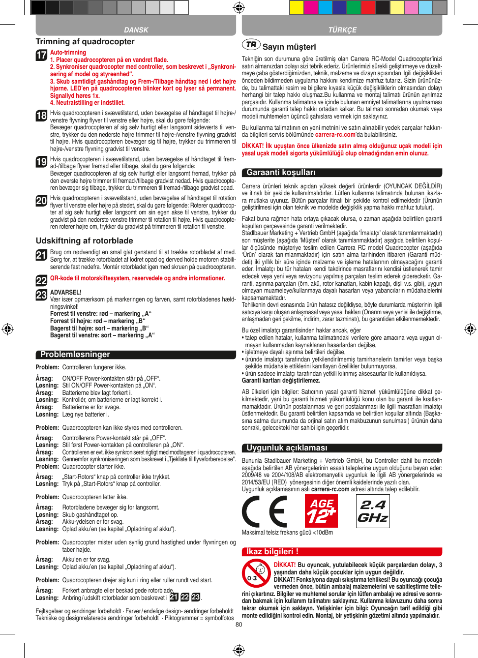 80Trimning af quadrocopter17 Auto-trimning1. Placer quadrocopteren på en vandret ﬂade.   2. Synkroniser quadrocopter med controller, som beskrevet i „Synkroni-sering af model og styreenhed“.   3. Skub samtidigt gashåndtag og Frem-/Tilbage håndtag ned i det højre hjørne. LED’en på quadrocopteren blinker kort og lyser så permanent. Signallyd høres 1x.  4. Neutralstilling er indstillet.18 Hvis quadrocopteren i svævetilstand, uden bevægelse af håndtaget til højre-/venstre ﬂyvning ﬂyver til venstre eller højre, skal du gøre følgende:    Bevæger quadrocopteren af sig selv hurtigt eller langsomt sideværts til ven-stre, trykker du den nederste højre trimmer til højre-/venstre ﬂyvning gradvist til højre. Hvis quadrocopteren bevæger sig til højre, trykker du trimmeren til højre-/venstre ﬂyvning gradvist til venstre.19  Hvis quadrocopteren i svævetilstand, uden bevægelse af håndtaget til frem-ad-/tilbage ﬂyver fremad eller tilbage, skal du gøre følgende:   Bevæger quadrocopteren af sig selv hurtigt eller langsomt fremad, trykker på den øverste højre trimmer til fremad-/tilbage gradvist nedad. Hvis quadrocopte-ren bevæger sig tilbage, trykker du trimmeren til fremad-/tilbage gradvist opad.20 Hvis quadrocopteren i svævetilstand, uden bevægelse af håndtaget til rotation ﬂyver til venstre eller højre på stedet, skal du gøre følgende: Roterer quadrocop-ter af sig selv hurtigt eller langsomt om sin egen akse til venstre, trykker du gradvist på den nederste venstre trimmer til rotation til højre. Hvis quadrocopte-ren roterer højre om, trykker du gradvist på trimmeren til rotation til venstre.Udskiftning af rotorblade21 Brug om nødvendigt en smal glat genstand til at trække rotorbladet af med. Sørg for, at trække rotorbladet af lodret opad og derved holde motoren stabili-serende fast nedefra. Montér rotorbladet igen med skruen på quadrocopteren. 22 QR-kode til motorskiftesystem, reservedele og andre informationer.23ADVARSEL!  Vær især opmærksom på markeringen og farven, samt rotorbladenes hæld-ningsvinkel! Forrest til venstre: rød – markering „A“  Forrest til højre: rød – markering „B“  Bagerst til højre: sort – markering „B“  Bagerst til venstre: sort – markering „A“ProblemløsningerProblem:   Controlleren fungerer ikke.Årsag:   ON/OFF Power-kontakten står på „OFF“.Løsning:   Stil ON/OFF Power-kontakten på „ON“.Årsag:   Batterierne blev lagt forkert i.Løsning:   Kontrollér, om batterierne er lagt korrekt i.Årsag:  Batterierne er for svage.Løsning:   Læg nye batterier i.Problem:   Quadrocopteren kan ikke styres med controlleren.Årsag:  Controllerens Power-kontakt står på „OFF“.Løsning:   Stil først Power-kontakten på controlleren på „ON“.Årsag:  Controlleren er evt. ikke synkroniseret rigtigt med modtageren i quadrocopteren. Løsning:  Gennemfør synkroniseringen som beskrevet i „Tjekliste til ﬂyveforberedelse“.Problem:   Quadrocopter starter ikke.Årsag:   „Start-Rotors“ knap på controller ikke trykket.Løsning:  Tryk på „Start-Rotors“ knap på controller.Problem:   Quadrocopteren letter ikke.Årsag:   Rotorbladene bevæger sig for langsomt.Løsning:  Skub gashåndtaget op.Årsag:   Akku-ydelsen er for svag.Løsning:   Oplad akku’en (se kapitel „Opladning af akku“).Problem:   Quadrocopter mister uden synlig grund hastighed under ﬂyvningen og taber højde.Årsag:  Akku’en er for svag.Løsning:   Oplad akku’en (se kapitel „Opladning af akku“).Problem:   Quadrocopteren drejer sig kun i ring eller ruller rundt ved start.Årsag:   Forkert anbragte eller beskadigede rotorblade.Løsning:   Anbring / udskift rotorblader som beskrevet i 21 22 23.Fejltagelser og ændringer forbeholdt · Farver / endelige design- ændringer forbeholdt Tekniske og designrelaterede ændringer forbeholdt  · Piktogrammer = symbolfotos Sayın müşteriTekniğin son durumuna göre üretilmiş olan Carrera RC-Model Quadrocopter’inizi satın almanızdan dolayı sizi tebrik ederiz. Ürünlerimizi sürekli geliştirmeye ve düzelt-meye çaba gösterdiğimizden, teknik, malzeme ve dizayn açısından ilgili değişiklikleri önceden bildirmeden uygulama hakkını kendimize mahfuz tutarız. Sizin ürününüz-de, bu talimattaki resim ve bilgilere kıyasla küçük değişikliklerin olmasından dolayı herhangi bir talep hakkı oluşmaz.Bu kullanma ve montaj talimatı ürünün ayrılmaz parçasıdır. Kullanma talimatına ve içinde bulunan emniyet talimatlarına uyulmaması durumunda garanti talep hakkı ortadan kalkar. Bu talimatı sonradan okumak veya modeli muhtemelen üçüncü şahıslara vermek için saklayınız.Bu kullanma talimatının en yeni metnini ve satın alınabilir yedek parçalar hakkın-da bilgileri servis bölümünde carrera-rc.com’da bulabilirsiniz.DİKKAT! İlk uçuştan önce ülkenizde satın almış olduğunuz uçak modeli için yasal uçak modeli sigorta yükümlülüğü olup olmadığından emin olunuz.Garaanti koşullarıCarrera  ürünleri  teknik  açıdan  yüksek  değerli  ürünlerdir  (OYUNCAK DEĞİLDİR) ve itinalı bir şekilde kullanılmalıdırlar. Lütfen kullanma talimatında bulunan ikazla-ra mutlaka uyunuz. Bütün parçalar itinalı bir şekilde kontrol edilmektedir (Ürünün geliştirilmesi için olan teknik ve modelde değişiklik yapma hakkı mahfuz tutulur).Fakat buna rağmen hata ortaya çıkacak olursa, o zaman aşağıda belirtilen garanti koşulları çerçevesinde garanti verilmektedir. Stadlbauer Marketing + Vertrieb GmbH (aşağıda ‘İmalatçı’ olarak tanımlanmaktadır) son müşterite (aşağıda ‘Müşteri’ olarak tanımlanmaktadır) aşağıda belirtilen koşul-lar ölçüsünde  müşteriye teslim edilen Carrera  RC model Quadrocopter (aşağıda ‘Ürün’ olarak tanımlanmaktadır)  için satın  alma tarihinden  itibaren (Garanti  müd-deti) iki yıllık bir süre içinde  malzeme ve işleme hatalarının olmayacağını garanti eder. İmalatçı bu tür hataları kendi takdirince masraﬂarını kendisi üstlenerek tamir edecek veya yeni veya revizyonu yapılmış parçaları teslim ederek giderecketir. Ga-ranti, aşınma parçaları (örn. akü, rotor kanatları, kabin kapağı, dişli v.s. gibi), uygun olmayan muameleye/kullanmaya dayalı hasarları veya yabancıların müdahalelerini kapsamamaktadır. Tehlikenin devri esnasında ürün hatasız değildiyse, böyle durumlarda müşterinin ilgili satıcıya karşı oluşan anlaşmasal veya yasal hakları (Onarım veya yenisi ile değiştirme, anlaşmadan geri çekilme, indirim, zarar tazminatı), bu garantiden etkilenmemektedir.Bu özel imalatçı garantisinden haklar ancak, eğer •  talep edilen hatalar, kullanma talimatındaki verilere göre amacına veya uygun ol-mayan kullanmadan kaynaklanan hasarlardan değilse,•  işletmeye dayalı aşınma belirtileri değilse,•  üründe imalatçı tarafından yetkilendirilmemiş tamirhanelerin tamirler veya başka şekilde müdahale ettiklerini kanıtlayan özellikler bulunmuyorsa, •  ürün sadece imalatçı tarafından yetkili kılınmış aksesaurlar ile kullanıldıysa. Garanti kartları değiştirilemez.AB ülkeleri için  bilgiler: Satıcının  yasal garanti hizmeti yükümlülüğüne  dikkat çe-kilmektedir, yani bu garanti hizmeti yükümlülüğü konu olan bu garanti ile kısıtlan-mamaktadır. Ürünün postalanması ve geri postalanması ile ilgili masraﬂarı imalatçı üstlenmektedir. Bu garanti belirtilen kapsamda ve belirtilen koşullar altında (Başka-sına satma durumunda da orjinal satın alım makbuzunun sunulması) ürünün daha sonraki, gelecekteki her sahibi için geçerlidir.Uygunluk açıklamasıBununla Stadlbauer  Marketing +  Vertrieb  GmbH,  bu Controller  dahil  bu  modelin aşağıda belirtilen AB yönergelerinin esaslı taleplerine uygun olduğunu beyan eder: 2009/48 ve 2004/108/AB elektromanyetik uygunluk ile ilgili AB yönergelerinde ve 2014/53/EU (RED)  yönergesinin diğer önemli kaidelerinde yazılı olan. Uygunluk açıklamasının aslı carrera-rc.com adresi altında talep edilebilir.                       Maksimal telsiz frekans gücü &lt;10dBmİkaz bilgileri !DİKKAT! Bu oyuncak, yutulabilecek küçük parçalardan dolayı, 3 yaşından daha küçük çocuklar için uygun değildir. DİKKAT! Fonksiyona dayalı sıkıştırma tehlikesi! Bu oyuncağı çocuğa vermeden önce, bütün ambalaj malzemelerini ve sabitleştirme telle-rini çıkartınız. Bilgiler ve muhtemel sorular için lütfen ambalajı ve adresi ve sonra-dan bakmak için kullanım talimatını saklayınız. Kullanma kılavuzunu daha sonra tekrar okumak  için saklayın. Yetişkinler için bilgi:  Oyuncağın tarif edildiği gibi monte edildiğini kontrol edin. Montaj, bir yetişkinin gözetimi altında yapılmalıdır. TÜRKÇEDANSK