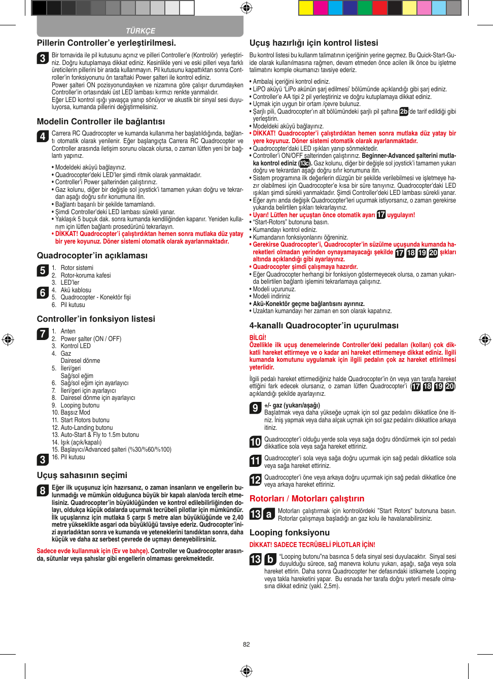 82Pillerin Controller’e yerleştirilmesi.3 Bir tornavida ile pil kutusunu açınız ve pilleri Controller’e (Kontrolör)  yerleştiri-niz. Doğru kutuplamaya dikkat ediniz. Kesinlikle yeni ve eski pilleri veya farklı üreticilerin pillerini bir arada kullanmayın. Pil kutusunu kapattıktan sonra Cont-roller’in fonksiyonunu ön taraftaki Power şalteri ile kontrol ediniz.    Power şalteri ON pozisyonundayken ve nizamına göre çalışır durumdayken Controller’in ortasındaki üst LED lambası kırmızı renkte yanmalıdır.    Eğer LED kontrol ışığı yavaşça yanıp sönüyor ve akustik bir sinyal sesi duyu-luyorsa, kumanda pillerini değiştirmelisiniz.Modelin Controller ile bağlantısı4  Carrera RC Quadrocopter ve kumanda kullanıma her başlatıldığında, bağlan-tı otomatik olarak  yenilenir. Eğer başlangıçta  Carrera RC Quadrocopter ve Controller arasında iletişim sorunu olacak olursa, o zaman lütfen yeni bir bağ-lantı yapınız.   •  Modeldeki aküyü bağlayınız.  •  Quadrocopter’deki LED’ler şimdi ritmik olarak yanmaktadır.   •  Controller’i Power şalterinden çalıştırınız.   •  Gaz kolunu, diğer bir değişle sol joystick’i tamamen yukarı doğru ve tekrar-dan aşağı doğru sıfır konumuna itin.   •  Bağlantı başarılı bir şekilde tamamlandı.   •  Şimdi Controller’deki LED lambası sürekli yanar.  •  Yaklaşık 5 buçuk dak. sonra kumanda kendiliğinden kapanır. Yeniden kulla-nım için lütfen bağlantı prosedürünü tekrarlayın. •  DİKKAT! Quadrocopter’i çalıştırdıktan hemen sonra mutlaka düz yatay bir yere koyunuz. Döner sistemi otomatik olarak ayarlanmaktadır.Quadrocopter’in açıklaması51.  Rotor sistemi2.  Rotor-koruma kafesi   3.  LED’ler64.  Akü kablosu 5.  Quadrocopter - Konektör ﬁşi    6.  Pil kutusuController’in fonksiyon listesi 71.  Anten2.  Power şalter (ON / OFF)  3.  Kontrol LED  4.  Gaz    Dairesel dönme   5.  İleri/geri     Sağ/sol eğim  6.  Sağ/sol eğim için ayarlayıcı   7.  İleri/geri için ayarlayıcı   8.  Dairesel dönme için ayarlayıcı   9.  Looping butonu   10. Başsız Mod   11. Start Rotors butonu  12. Auto-Landing butonu  13. Auto-Start &amp; Fly to 1.5m butonu  14. Işık (açık/kapalı)   15. Başlayıcı/Advanced şalteri (%30/%60/%100) 316. Pil kutusu Uçuş sahasının seçimi8 Eğer ilk uçuşunuz için hazırsanız, o zaman insanların ve engellerin bu-lunmadığı ve mümkün olduğunca büyük bir kapalı alan/oda tercih etme-lisiniz. Quadrocopter’in büyüklüğünden ve kontrol edilebilirliğinden do-layı, oldukça küçük odalarda uçurmak tecrübeli pilotlar için mümkündür. İlk uçuşlarınız için mutlaka 5 çarpı 5 metre alan büyüklüğünde ve 2,40 metre yükseklikte asgari oda büyüklüğü tavsiye ederiz. Qudrocopter’ini-zi ayarladıktan sonra ve kumanda ve yeteneklerini tanıdıktan sonra, daha küçük ve daha az serbest çevrede de uçmayı deneyebilirsiniz. Sadece evde kullanmak için (Ev ve bahçe). Controller ve Quadrocopter arasın-da, sütunlar veya şahıslar gibi engellerin olmaması gerekmektedir. Uçuş hazırlığı için kontrol listesi Bu kontrol listesi bu kullanm talimatının içeriğinin yerine geçmez. Bu Quick-Start-Gu-ide olarak kullanılmasına rağmen, devam etmeden önce acilen ilk önce bu işletme talimatını komple okumanızı tavsiye ederiz. •  Ambalaj içeriğini kontrol ediniz. •  LiPO aküyü ‘LiPo akünün şarj edilmesi’ bölümünde açıklandığı gibi şarj ediniz. •  Controller’e AA tipi 2 pil yerleştiriniz ve doğru kutuplamaya dikkat ediniz. •  Uçmak için uygun bir ortam /çevre bulunuz.•  Şarjlı pili, Quadrocopter’ın alt bölümündeki şarjlı pil şaftına 2b’de tarif edildiği gibi yerleştirin. •  Modeldeki aküyü bağlayınız.•  DİKKAT! Quadrocopter’i çalıştırdıktan  hemen sonra mutlaka  düz yatay bir yere koyunuz. Döner sistemi otomatik olarak ayarlanmaktadır.•  Quadrocopter’daki LED ışıkları yanıp sönmektedir.•  Controller’i ON/OFF şalterinden çalıştırınız. Beginner-Advanced şalterini mutla-ka kontrol ediniz (13c). Gaz kolunu, diğer bir değişle sol joystick’i tamamen yukarı doğru ve tekrardan aşağı doğru sıfır konumuna itin. •  Sistem programına ilk değerlerin düzgün bir şekilde verilebilmesi ve işletmeye ha-zır olabilmesi için Quadrocopter’e kısa bir süre tanıyınız. Quadrocopter’daki LED ışıkları şimdi sürekli yanmaktadır. Şimdi Controller’deki LED lambası sürekli yanar.•  Eğer aynı anda değişik Quadrocopter’leri uçurmak istiyorsanız, o zaman gerekirse yukarıda belirtilen şıkları tekrarlayınız. •  Uyarı! Lütfen her uçuştan önce otomatik ayarı 17 uygulayın!•  “Start-Rotors” butonuna basın. •  Kumandayı kontrol ediniz. •  Kumandanın fonksiyonlarını öğreniniz. •  Gerekirse Quadrocopter’i, Quadrocopter’in süzülme uçuşunda kumanda ha-reketleri olmadan yerinden oynayamayacağı şekilde 17 18 19 20 şıkları altında açıklandığı gibi ayarlayınız. •  Quadrocopter şimdi çalışmaya hazırdır. •  Eğer Quadrocopter herhangi bir fonksiyon göstermeyecek olursa, o zaman yukarı-da belirtilen bağlantı işlemini tekrarlamaya çalışınız. •  Modeli uçurunuz. •  Modeli indiriniz•  Akü-Konektör geçme bağlantısını ayırınız. •  Uzaktan kumandayı her zaman en son olarak kapatınız. 4-kanallı Quadrocopter’in uçurulması BİLGİ!Özellikle  ilk  uçuş denemelerinde  Controller’deki pedalları  (kolları)  çok  dik-katli hareket ettirmeye ve o kadar ani hareket ettirmemeye dikkat ediniz. İlgili kumanda komutunu  uygulamak için  ilgili pedalın  çok  az hareket  ettirilmesi yeterlidir.İlgili pedalı hareket ettirmediğiniz halde Quadrocopter’in ön veya yan tarafa hareket ettiğini  fark  edecek  olursanız,  o  zaman lütfen  Quadrocopter’i  (17 18 19 20) açıklandığı şekilde ayarlayınız.  9  +/- gaz (yukarı/aşağı)  Başlatmak veya daha yükseğe uçmak için sol gaz pedalını dikkatlice öne iti-niz. İniş yapmak veya daha alçak uçmak için sol gaz pedalını dikkatlice arkaya itiniz.10 Quadrocopter’i olduğu yerde sola veya sağa doğru döndürmek için sol pedalı dikkatlice sola veya sağa hareket ettiriniz. 11 Quadrocopter’i sola veya sağa doğru uçurmak için sağ pedalı dikkatlice sola veya sağa hareket ettiriniz. 12 Quadrocopter’i öne veya arkaya doğru uçurmak için sağ pedalı dikkatlice öne veya arkaya hareket ettiriniz. Rotorları / Motorları çalıştırın 13  aMotorları çalıştırmak için  kontrolördeki ”Start  Rotors” butonuna basın. Rotorlar çalışmaya başladığı an gaz kolu ile havalanabilirsiniz.    Looping fonksiyonu DİKKAT! SADECE TECRÜBELİ PİLOTLAR İÇİN!13  b“Looping butonu”na basınca 5 defa sinyal sesi duyulacaktır.  Sinyal sesi duyulduğu sürece, sağ manevra kolunu yukarı, aşağı, sağa veya sola hareket ettirin. Daha sonra Quadrocopter her defasındaki istikamete Looping veya takla hareketini yapar.  Bu esnada her tarafa doğru yeterli mesafe olma-sına dikkat ediniz (yakl. 2,5m).TÜRKÇE