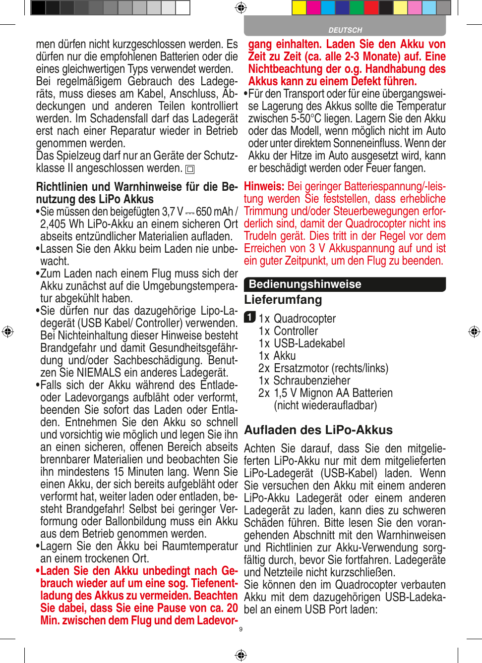 9men dürfen nicht kurzgeschlossen werden. Es dürfen nur die empfohlenen  Batterien oder die eines gleichwertigen Typs verwendet werden.Bei  regelmäßigem  Gebrauch  des  Ladege-räts, muss dieses am Kabel, Anschluss, Ab-deckungen  und  anderen  Teilen  kontrolliert werden. Im Schadensfall darf das Ladegerät erst nach einer Reparatur wieder in Betrieb genommen werden.Das Spielzeug darf nur an Geräte der Schutz-klasse II angeschlossen werden.  Richtlinien und Warnhinweise für die Be-nutzung des LiPo Akkus•   Sie müssen den beigefügten 3,7 V   650 mAh /  2,405 Wh LiPo-Akku an einem sicheren Ort abseits entzündlicher  Materialien auﬂaden.•  Lassen Sie den Akku beim Laden nie unbe-wacht. •  Zum Laden nach einem Flug muss sich der Akku zunächst auf die Umgebungstempera-tur abgekühlt haben.•  Sie  dürfen  nur  das  dazugehörige  Lipo-La-degerät (USB Kabel/ Controller) verwenden. Bei Nichteinhaltung dieser Hinweise besteht Brandgefahr und damit Gesundheitsgefähr-dung  und/oder  Sachbeschädigung.  Benut-zen Sie NIEMALS ein anderes Ladegerät.•  Falls sich  der  Akku  während des  Entlade- oder Ladevorgangs aufbläht oder verformt, beenden Sie sofort das Laden oder Entla-den.  Entnehmen  Sie  den  Akku  so  schnell und vorsichtig wie möglich und legen Sie ihn an einen sicheren, oﬀenen Bereich abseits brennbarer Materialien und beobachten Sie ihn mindestens 15 Minuten lang. Wenn Sie einen Akku, der sich bereits aufgebläht oder verformt hat, weiter laden oder entladen, be-steht Brandgefahr! Selbst bei geringer Ver-formung oder Ballonbildung muss ein Akku aus dem Betrieb genommen werden.•  Lagern Sie den Akku bei Raumtemperatur an einem trockenen Ort.•   Laden Sie den Akku unbedingt nach Ge-brauch wieder auf um eine sog. Tiefenent-ladung des Akkus zu vermeiden. Beachten Sie dabei, dass Sie eine Pause von ca. 20 Min. zwischen dem Flug und dem Ladevor-gang einhalten. Laden Sie den Akku von Zeit zu Zeit (ca. alle 2-3 Monate) auf. Eine Nichtbeachtung der o.g. Handhabung des Akkus kann zu einem Defekt führen.•   Für den Transport oder für eine übergangswei-se Lagerung des Akkus sollte die Temperatur zwischen 5-50°C liegen. Lagern Sie den Akku oder das Modell, wenn möglich nicht im Auto oder unter direktem Sonneneinﬂuss. Wenn der Akku der Hitze im Auto ausgesetzt wird, kann er beschädigt werden oder Feuer fangen.Hinweis: Bei geringer Batteriespannung/-leis-tung werden Sie feststellen, dass  erhebliche Trimmung und/oder Steuerbewegungen erfor-derlich sind, damit der Quadrocopter nicht ins Trudeln gerät. Dies tritt in der Regel vor dem Erreichen von 3 V Akkuspannung auf und ist ein guter Zeitpunkt, um den Flug zu beenden.BedienungshinweiseLieferumfang11 x Quadrocopter   1 x Controller  1 x USB-Ladekabel  1x Akku  2 x Ersatzmotor (rechts/links)  1x Schraubenzieher  2 x  1,5 V Mignon AA Batterien (nicht wiederauﬂadbar)Auﬂaden des LiPo-AkkusAchten  Sie  darauf,  dass  Sie  den  mitgelie-ferten LiPo-Akku nur mit dem mitgelieferten LiPo-Ladegerät  (USB-Kabel)  laden.  Wenn Sie versuchen den Akku mit einem anderen LiPo-Akku  Ladegerät  oder  einem  anderen Ladegerät zu laden, kann dies zu schweren Schäden führen. Bitte lesen Sie den voran-gehenden Abschnitt mit den Warnhinweisen und  Richtlinien  zur  Akku-Verwendung  sorg-fältig durch, bevor Sie fortfahren. Ladegeräte und Netzteile nicht kurzschließen.Sie können den im Quadrocopter verbauten Akku mit dem dazugehörigen USB-Ladeka-bel an einem USB Port laden:DEUTSCH