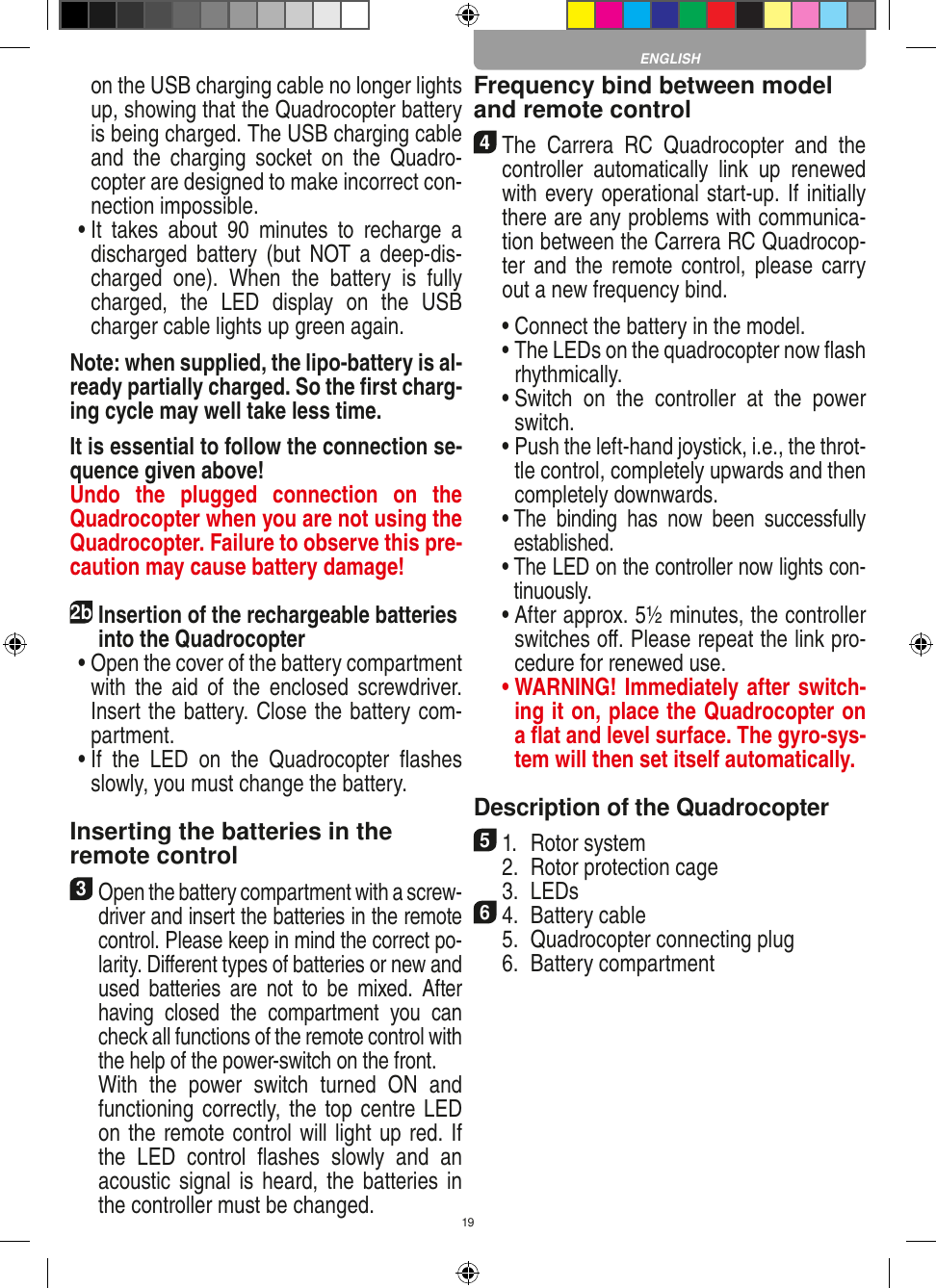 19on the USB charging cable no longer lights up, showing that the Quadrocopter battery is being charged. The USB charging cable and  the  charging  socket  on  the  Quadro-copter are designed to make incorrect con-nection impossible. •  It  takes  about  90  minutes  to  recharge  a discharged  battery (but  NOT  a deep-dis-charged  one).  When  the  battery  is  fully charged,  the  LED  display  on  the  USB charger cable lights up green again. Note: when supplied, the lipo-battery is al-ready partially charged. So the ﬁrst charg-ing cycle may well take less time.It is essential to follow the connection se-quence given above! Undo  the  plugged  connection  on  the Quadrocopter when you are not using the Quadrocopter. Failure to observe this pre-caution may cause battery damage!2b Insertion of the rechargeable batteries into the Quadrocopter •  Open the cover of the battery compartment with  the  aid  of  the  enclosed  screwdriver. Insert the battery. Close the battery com-partment. •  If  the  LED  on  the  Quadrocopter  ﬂashes slowly, you must change the battery.Inserting the batteries in theremote control3 Open the battery compartment with a screw-driver and insert the batteries in the remote control. Please keep in mind the correct po-larity. Diﬀerent types of batteries or new and used  batteries  are  not  to  be  mixed.  After having  closed  the  compartment  you  can check all functions of the remote control with the help of the power-switch on the front.   With  the  power  switch  turned  ON  and functioning correctly, the top centre LED on the remote control will light up red. If the  LED  control  ﬂashes  slowly  and  an acoustic signal is heard, the batteries in the controller must be changed.Frequency bind between model and remote control4 The  Carrera  RC  Quadrocopter  and  the controller  automatically  link  up  renewed with every operational start-up. If initially there are any problems with communica-tion between the Carrera RC Quadrocop-ter and the  remote control, please carry out a new frequency bind.  •  Connect the battery in the model.  •  The LEDs on the quadrocopter now ﬂash rhythmically.  •  Switch  on  the  controller  at  the  power switch.   •  Push the left-hand joystick, i.e., the throt-tle control, completely upwards and then completely downwards.  •  The  binding  has  now  been  successfully established.  •  The LED on the controller now lights con-tinuously.  •  After approx. 5½ minutes, the controller switches oﬀ. Please repeat the link pro-cedure for renewed use. •  WARNING! Immediately after switch-ing it on, place the Quadrocopter on a ﬂat and level surface. The gyro-sys-tem will then set itself automatically.Description of the Quadrocopter51.  Rotor system  2.  Rotor protection cage  3.  LEDs64.  Battery cable  5.  Quadrocopter connecting plug  6.  Battery compartment ENGLISH