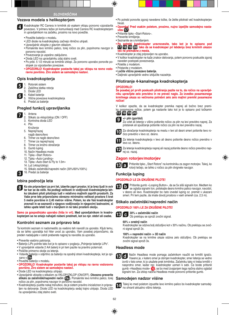 62Vezava modela s helikopterjem4  Kvadrokopter RC Carrera in krmilnik ob vsakem vklopu ponovno vzpostavita povezavo. V primeru težav pri komunikaciji med Carrera RC kvadrokopterjem in upravljalnikom na začetku, prosimo na novo povežite.  •  Povežite baterijo v modelu.  •  LED diode na kvadrokopterju začnejo ritmično utripati.   •  Upravljalnik vklopite z glavnim stikalom.   •  Pomaknite levo krmilno palico, torej ročico za plin, popolnoma navzgor in ponovno navzdol.  •  Povezovanje je uspešno zaključeno.   • Dioda LED na upravljalniku zdaj stalno sveti.  •  Po pribl. 5 1/2 minute se krmilnik izklopi. Za ponovno uporabo ponovite po-stopek za vzpostavitev povezave. •  OPOZORILO! Kvadrokopter postavite takoj po vklopu na ravno vodo-ravno površino. Žiro sistem se samodejno nastavi. Opis kvadrokopterja51.  Rotorski sistem2.  Zaščitna kletka rotorja  3.  Diode LED64.  Kabel baterije5.  Vtična povezava kvadrokopterja  6.  Predal za baterijePregled funkcij upravljlanika71.  Antena2.  Stikalo za vklop/izklop (ON / OFF)  3.  Kontrolna dioda LED  4.  Plin    Kroženje  5.  Naprej/nazaj     nagib desno/levo    6.  Trimer za nagib desno/levo  7.  Trimer za naprej/nazaj   8.  Trimer za krožno obračanje  9.  Gumb luping  10. Način Headless mode  11. Tipka »Start Rotors«  12. Tipka »Auto-Landing«  13. Tipka »Auto-Start &amp; Fly to 1.5m«  14. Luč (vklop/izklop)  15. Stikalo začetniški/napredni način (30%/60%/100%)316. Predal za baterijeIzbira področja leta8 Ko ste pripravljeni za prvi let, izberite zaprt prostor, ki je brez ljudi in ovir ter kar se da velik. Na podlagi velikosti in vodljivosti kvadrokopterja lah-ko izkušeni piloti pilotirajo tudi v relativno majhnih zaprtih prostorih. Za Vaše prve lete priporočamo obvezno minimalno velikost prostora 5 krat 5 metre površine in 2,40 metrov višine. Potem, ko ste Vaš kvadrokopter zravnali in se seznanili z njegovo vodljivostjo in njegovimi lastnostmi, si lahko upate leteti tudi v manjšem in ne tako prostem okolju. Samo za gospodinjsko uporabo (hiša in vrt). Med upravljalnikom in kvadro-kopterjem se ne smejo nahajati nobeni predmeti, kot so npr. stebri ali osebe.Kontrolni seznam za pripravo letaTa kontrolni seznam ni nadomestilo za vsebino teh navodil za uporabo. Kljub temu, da se  lahko uporablja kot hiter uvod za uporabo,  Vam posebej  priporočamo, da preden nadaljujete v celoti preberete najprej ta navodila za uporabo.•  Preverite vsebino pakiranja.•  Baterijo LiPo polnite tako kot je to opisano v poglavju „Polnjenje baterije LiPo“.•  V upravljalnik vstavite 2 AA baterij in pri tem pazite na pravilno polarnost.• Poiščite primerno okolje za letenje.•  Vstavite baterijo v odprtino za baterijo na spodnji strani kvadrokopterja, kot je opi-sano v 2b.• Povežite baterijo v modelu.•  OPOZORILO! Kvadrokopter postavite takoj po vklopu na ravno vodoravno površino. Žiro sistem se samodejno nastavi.•  Diode LED na kvadrokopterju utripajo.•  Upravljalnik vklopite s stikalom za VKLOP/IZKLOP (ON/OFF). Obvezno preverite stikalo za začetniški/napredni način (13c). Pomaknite levo krmilno palico, torej ročico za plin, popolnoma navzgor in ponovno navzdol.•  Kvadrokopterju pustite nekaj trenutkov, da je sistem pravilno inicializiran in priprav-ljen na delovanje. Diode LED na kvadrokopterju sedaj trajno utripajo. Dioda LED na upravljalniku zdaj stalno sveti.•  Po potrebi ponovite zgoraj navedene točke, če želite pilotirati več kvadrokopterjev hkrati.•  Opomba! Pred vsakim poletom, prosimo, nujno izpeljite samodejno nasta-vitev 17!• Pritisnite tipko »Start-Rotors«.• Preverite krmiljenje.• Seznanite se s krmiljenjem.•  Po  potrebi  kvadrokopter  uravnovesite,  tako  kot  je  to  opisano  pod 17 18 19 20, tako da se kvadrokoper pri lebdenju brez krmilnih ukazov več ne premakne z mesta.• Kvadrokopter je zdaj pripravljen na uporabo.•  V kolikor kvadrokopter ne kaže znakov delovanja, potem ponovno poskusite zgoraj naveden postopek povezovanja.• Poletite z modelom.• Pristanite z modelom.• Ločite vtično povezavo baterije.• Daljinski upravljalnik vedno izključite nazadnje.Pilotiranje 4-kanalnega kvadrokopterjaOPOZORILO! Še posebej pri prvih poskusih pilotiranja pazite na to, da ročico na upravljal-niku upravljate zelo previdno in ne preveč naglo. Za izvedbo posameznega krmilnega ukaza so večinoma potrebni zelo zelo majhni premiki posamezne ročice!V  kolikor  opazite,  da  se  kvadrokopter  premika  naprej  ali  bočno  brez  premi-ka  posamezne  ročice,  potem  ga  nastavite tako  kot  je  to  opisano  pod  točkamin  (17 18 19 20).9  +/- plin (gor/dol)  Za vzlet ali letenje v višino potisnite ročico za plin na levi previdno naprej. Za pristanek ali spuščanje potisnite ročico za plin na levi previdno nazaj.10 Za obračanje kvadrokopterja na mestu v levi ali desni smeri potisnite levo ro-čico previdno v levo oz. desno.11 Za letenje kvadrokopterja v levo ali desno potisnite desno ročico previdno v levo oz. desno.12 Za letenje kvadrokopterja naprej ali nazaj potisnite desno ročico previdno nap-rej oz. nazaj.Zagon rotorjev/motorjev13  a Pritisnite tipko „ Start Rotors” na kontrolniku za zagon motorjev. Takoj, ko rotorji tečejo, se lahko z ročico za plin dvignete navzgor. Funkcija lupingOPOZORILO! LE ZA IZKUŠENE PILOTE!13  bPritisnite gumb »Looping Button«, da se 5x sliši signalni ton. Medtem ko se oglaša signalni ton, potiskajte desno krmilno palico navzgor, navzdol, v desno ali levo. Kvadrokopter bo nato izvedel luping oz. premet v ukazani smeri. Pri tem pazite, da imate dovolj prostora v vseh smereh (ca. 2,5 m).Stikalo začetniški/napredni načinOPOZORILO! 100% LE ZA IZKUŠENE PILOTE!13  c30% = začetniški način Ob preklopu se sproži zvočni signal.   60% = srednji način   Kvadrokopter se odziva bolj občutljivo kot v 30% načinu. Ob preklopu se zvoč-ni signal sproži 2x.   100% = napredni način -&gt; 3D način   Kvadrokopter  se  na  krmilne  ukaze odziva  zelo  občutljivo.  Ob  preklopu  se zvočni signal sproži 3x.Headless mode13  dNačin  Headless  mode  pomaga  začetnikom  naučiti  se  krmiliti  igračo. Vseeno je, v katero smer je obrnjen kvadrokopter, smer letenja se vedno izvrši v tisto smer, ki jo ukažete prek krmilnika. Začetniku tako ni treba krmiliti v nasprotno  smer,  kadar  npr.  kvadrokopter  usmeri  k  sebi.  Če boste  pritisnili gumb »Headless mode« 10 , se bo med izvajanjem tega načina stalno oglašal signalni ton. Za izklop načina Headless mode ponovno pritisnite gumb.Samodejen nadzor višine14 Takoj ko med poletom izpustite levo krmilno palico bo kvadrokopter samodej-no ohranil aktualno višino letenja.SLOVENŠČINA