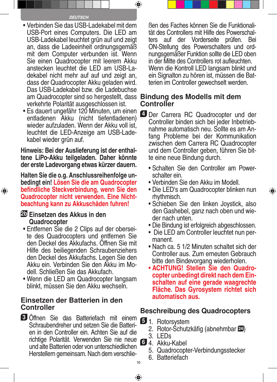 10 •  Verbinden Sie das USB-Ladekabel mit dem USB-Port eines  Computers. Die LED am USB-Ladekabel leuchtet grün auf und zeigt an, dass die Ladeeinheit ordnungsgemäß mit  dem  Computer  verbunden  ist.  Wenn Sie einen  Quadrocopter mit leerem Akku anstecken  leuchtet die  LED  am  USB-La-dekabel nicht mehr auf auf und zeigt an, dass der Quadrocopter Akku geladen wird. Das USB-Ladekabel bzw. die Ladebuchse am Quadrocopter sind so hergestellt, dass verkehrte Polarität ausgeschlossen ist. •  Es dauert ungefähr 120 Minuten, um einen entladenen  Akku  (nicht  tiefentladenen) wieder aufzuladen. Wenn der Akku voll ist, leuchtet die LED-Anzeige  am USB-Lade-kabel wieder grün auf. Hinweis: Bei der Auslieferung ist der enthal-tene  LiPo-Akku  teilgeladen.  Daher  könnte der erste Ladevorgang etwas kürzer dauern.Halten Sie die o.g. Anschlussreihenfolge un-bedingt ein! Lösen Sie die am Quadrocopter beﬁndliche Steckverbindung, wenn Sie den Quadrocopter nicht verwenden. Eine Nicht-beachtung kann zu Akkuschäden fuhren! 2b Einsetzen des Akkus in den  Quadrocopter •  Entfernen Sie die 2 Clips auf der obersei-te  des  Quadrocopters  und  entfernen  Sie den Deckel des Akkufachs. Öﬀnen Sie mit Hilfe  des  beiliegenden  Schraubenziehers den Deckel des Akkufachs. Legen Sie den Akku ein. Verbinden Sie den Akku im Mo-dell. Schließen Sie das Akkufach. •  Wenn die LED am Quadrocopter langsam blinkt, müssen Sie den Akku wechseln.Einsetzen der Batterien in den Controller3 Öﬀnen  Sie  das  Batteriefach  mit  einem Schraubendreher und setzen Sie die Batteri-en in den Controller ein. Achten Sie auf die richtige  Polarität.  Verwenden  Sie  nie  neue und alte Batterien oder von unterschiedlichen Herstellern gemeinsam. Nach dem verschlie-ßen des Faches können Sie die Funktionali-tät des Controllers mit Hilfe des Powerschal-ters  auf  der  Vorderseite  prüfen.  Bei ON-Stellung  des  Powerschalters  und  ord-nungsgemäßer Funktion sollte die LED oben in der Mitte des Controllers rot auﬂeuchten.   Wenn die Kontroll LED langsam blinkt und ein Signalton zu hören ist, müssen die Bat-terien im Controller gewechselt werden.Bindung des Modells mit dem Controller4 Der  Carrera  RC  Quadrocopter  und  der Controller binden sich bei jeder Inbetrieb-nahme automatisch neu. Sollte es am An-fang  Probleme  bei  der  Kommunikation zwischen dem Carrera RC Quadrocopter  und dem Controller geben, führen Sie bit-te eine neue Bindung durch.  •  Schalten  Sie  den  Controller  am  Power-schalter ein.   •  Verbinden Sie den Akku im Modell.  •  Die LED‘s am Quadrocopter blinken nun rhythmisch.   •  Schieben  Sie  den  linken  Joystick,  also den Gashebel, ganz nach oben und wie-der nach unten.  •  Die Bindung ist erfolgreich abgeschlossen.  •   Die LED am Controller leuchtet nun per-manent.  •  Nach ca. 5 1/2 Minuten schaltet sich der Controller aus. Zum erneuten Gebrauch bitte den Bindevorgang wiederholen. •  ACHTUNG!  Stellen  Sie  den  Quadro-copter unbedingt direkt nach dem Ein-schalten auf eine gerade waagrechte Fläche. Das Gyrosystem richtet sich automatisch aus.Beschreibung des Quadrocopters51.  Rotorsystem  2.  Rotor-Schutzkäﬁg (abnehmbar 24)  3.  LEDs64.  Akku-Kabel  5.  Quadrocopter-Verbindungsstecker  6.  Batteriefach DEUTSCH
