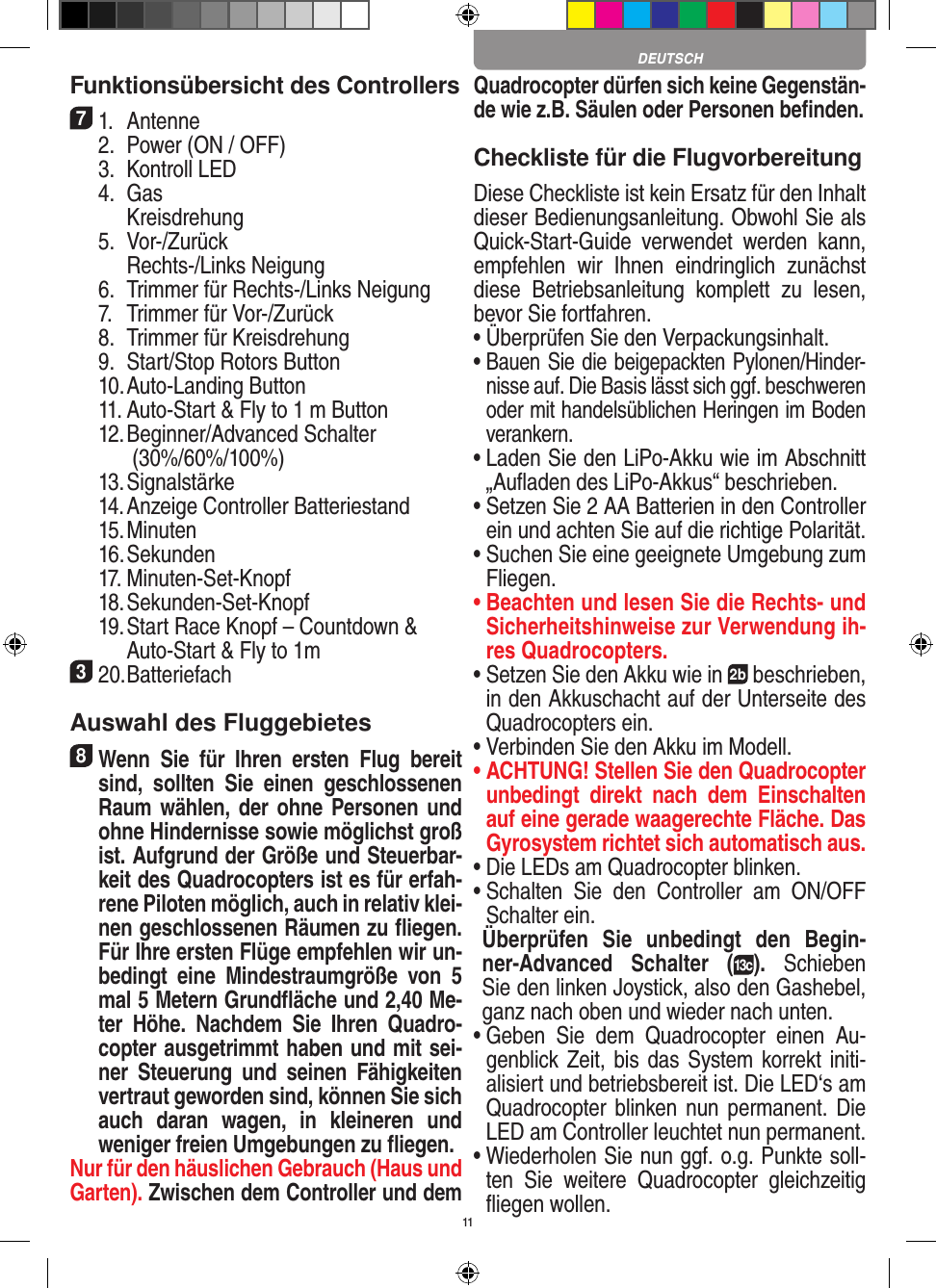 11Funktionsübersicht des Controllers 71.  Antenne  2.  Power (ON / OFF)  3.  Kontroll LED  4.  Gas     Kreisdrehung  5.  Vor-/Zurück     Rechts-/Links Neigung  6.  Trimmer für Rechts-/Links Neigung  7.  Trimmer für Vor-/Zurück   8.  Trimmer für Kreisdrehung  9.  Start/Stop Rotors Button  10. Auto-Landing Button  11. Auto-Start &amp; Fly to 1 m Button  12. Beginner/Advanced Schalter     (30%/60%/100%)  13. Signalstärke  14.  Anzeige Controller Batteriestand  15. Minuten  16. Sekunden  17. Minuten-Set-Knopf  18. Sekunden-Set-Knopf  19.  Start Race Knopf – Countdown &amp;     Auto-Start &amp; Fly to 1m320. BatteriefachAuswahl des Fluggebietes8 Wenn  Sie  für  Ihren  ersten  Flug  bereit sind,  sollten  Sie  einen  geschlossenen Raum wählen, der ohne Personen und ohne Hindernisse sowie möglichst groß ist. Aufgrund der Größe und Steuerbar-keit des Quadrocopters ist es für erfah-rene Piloten möglich, auch in relativ klei-nen geschlossenen Räumen zu ﬂiegen. Für Ihre ersten Flüge empfehlen wir un-bedingt  eine  Mindestraumgröße  von  5 mal 5 Metern Grundﬂäche und 2,40 Me-ter  Höhe.  Nachdem  Sie  Ihren  Quadro-copter ausgetrimmt haben und mit sei-ner  Steuerung  und  seinen  Fähigkeiten vertraut geworden sind, können Sie sich auch  daran  wagen,  in  kleineren  und  weniger freien Umgebungen zu ﬂiegen.Nur für den häuslichen Gebrauch (Haus und Garten). Zwischen dem Controller und dem Quadrocopter dürfen sich keine Gegenstän-de wie z.B. Säulen oder Personen beﬁnden.Checkliste für die FlugvorbereitungDiese Checkliste ist kein Ersatz für den Inhalt dieser Bedienungsanleitung. Obwohl Sie als Quick-Start-Guide  verwendet  werden  kann, empfehlen  wir  Ihnen  eindringlich  zunächst diese  Betriebsanleitung  komplett  zu  lesen, bevor Sie fortfahren.•  Überprüfen Sie den Verpackungsinhalt.•  Bauen Sie die beigepackten Pylonen/Hinder-nisse auf. Die Basis lässt sich ggf. beschweren oder mit handelsüblichen Heringen im Boden verankern. •  Laden Sie den LiPo-Akku wie im Abschnitt „Auﬂaden des LiPo-Akkus“ beschrieben.•  Setzen Sie 2 AA Batterien in den Controller ein und achten Sie auf die richtige Polarität.•  Suchen Sie eine geeignete Umgebung zum Fliegen.•  Beachten und lesen Sie die Rechts- und Sicherheitshinweise zur Verwendung ih-res Quadrocopters.•  Setzen Sie den Akku wie in 2b beschrieben, in den Akkuschacht auf der Unterseite des Quadrocopters ein.•  Verbinden Sie den Akku im Modell.•  ACHTUNG! Stellen Sie den Quadrocopter unbedingt  direkt  nach  dem  Einschalten auf eine gerade waagerechte Fläche. Das Gyrosystem richtet sich automatisch aus.•  Die LEDs am Quadrocopter blinken.•  Schalten  Sie  den  Controller  am  ON/OFF Schalter ein.  Überprüfen  Sie  unbedingt  den  Begin-ner-Advanced  Schalter  (13c).  Schieben Sie den linken Joystick, also den Gashebel, ganz nach oben und wieder nach unten.•  Geben  Sie  dem  Quadrocopter  einen  Au-genblick Zeit, bis das System korrekt initi-alisiert und betriebsbereit ist. Die LED‘s am Quadrocopter  blinken nun permanent.  Die LED am Controller leuchtet nun permanent.•  Wiederholen Sie nun ggf. o.g. Punkte soll-ten  Sie  weitere  Quadrocopter  gleichzeitig ﬂiegen wollen.DEUTSCH