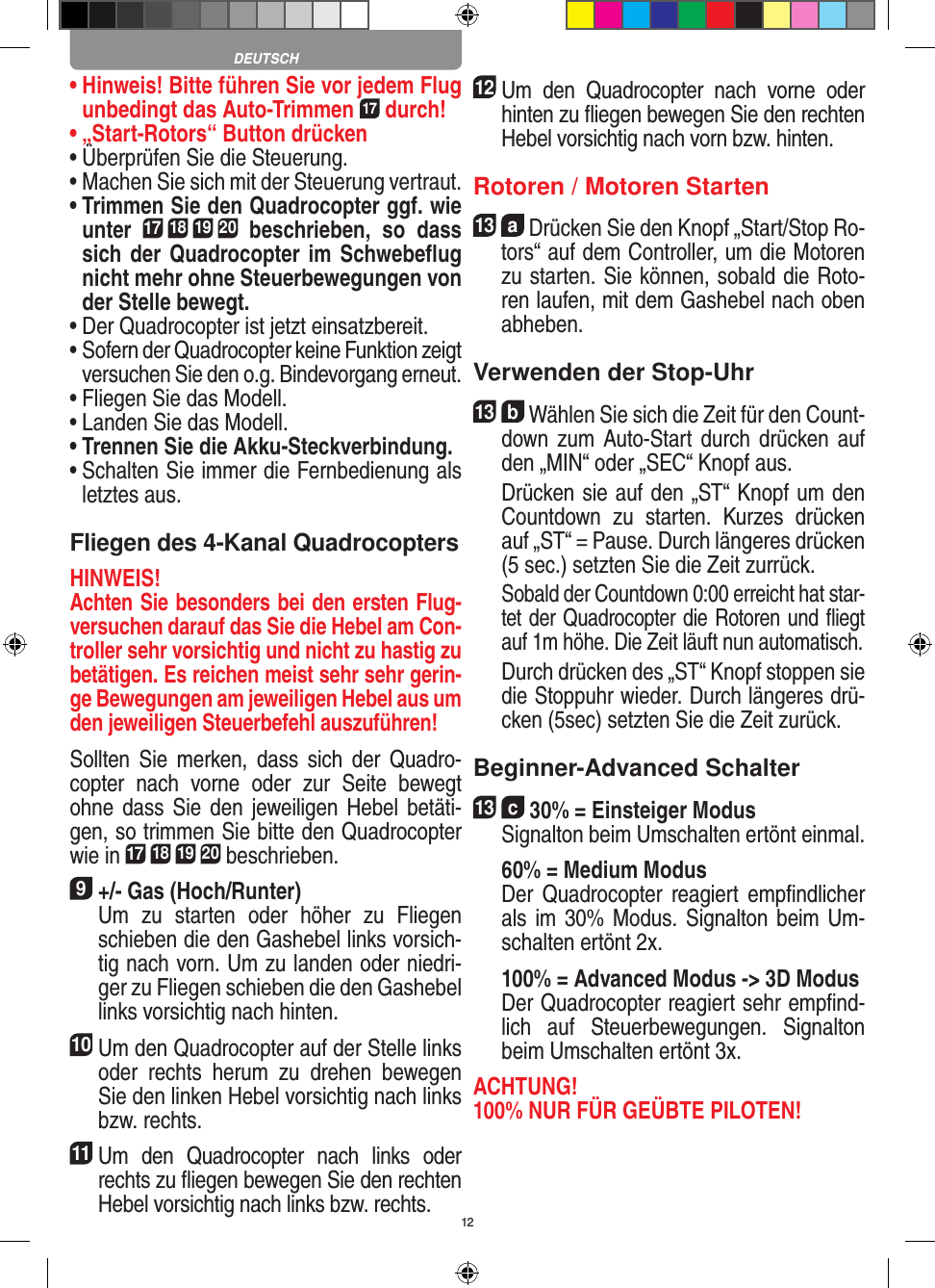 12•  Hinweis! Bitte führen Sie vor jedem Flug unbedingt das Auto-Trimmen 17 durch!•  „Start-Rotors“ Button drücken•  Überprüfen Sie die Steuerung.•  Machen Sie sich mit der Steuerung vertraut.•  Trimmen Sie den Quadrocopter ggf. wie unter 17 18 19 20  beschrieben,  so  dass sich der Quadrocopter im Schwebeﬂug nicht mehr ohne Steuerbewegungen von der Stelle bewegt.•  Der Quadrocopter ist jetzt einsatzbereit.•  Sofern der Quadrocopter keine Funktion zeigt versuchen Sie den o.g. Bindevorgang erneut.•  Fliegen Sie das Modell.•  Landen Sie das Modell.•  Trennen Sie die Akku-Steckverbindung.•  Schalten Sie immer die Fernbedienung als letztes aus.Fliegen des 4-Kanal QuadrocoptersHINWEIS! Achten Sie besonders bei den ersten Flug-versuchen darauf das Sie die Hebel am Con-troller sehr vorsichtig und nicht zu hastig zu betätigen. Es reichen meist sehr sehr gerin-ge Bewegungen am jeweiligen Hebel aus um den jeweiligen Steuerbefehl auszuführen!Sollten  Sie  merken, dass  sich  der  Quadro-copter  nach  vorne  oder  zur  Seite  bewegt ohne dass  Sie den  jeweiligen Hebel  betäti-gen, so trimmen Sie bitte den Quadrocopter wie in 17 18 19 20 beschrieben. 9 +/- Gas (Hoch/Runter)    Um  zu  starten  oder  höher  zu  Fliegen schieben die den Gashebel links vorsich-tig nach vorn. Um zu landen oder niedri-ger zu Fliegen schieben die den Gashebel links vorsichtig nach hinten.10 Um den Quadrocopter auf der Stelle links oder  rechts  herum  zu  drehen  bewegen Sie den linken Hebel vorsichtig nach links bzw. rechts.11 Um  den  Quadrocopter  nach  links  oder rechts zu ﬂiegen bewegen Sie den rechten Hebel vorsichtig nach links bzw. rechts.12 Um  den  Quadrocopter  nach  vorne  oder hinten zu ﬂiegen bewegen Sie den rechten Hebel vorsichtig nach vorn bzw. hinten.Rotoren / Motoren Starten13  a Drücken Sie den Knopf „Start/Stop Ro-tors“ auf dem Controller, um die Motoren zu starten. Sie können, sobald die Roto-ren laufen, mit dem Gashebel nach oben abheben. Verwenden der Stop-Uhr13  b Wählen Sie sich die Zeit für den Count-down zum  Auto-Start durch drücken auf den „MIN“ oder „SEC“ Knopf aus.    Drücken sie auf den „ST“ Knopf um den Countdown  zu  starten.  Kurzes  drücken auf „ST“ = Pause. Durch längeres drücken (5 sec.) setzten Sie die Zeit zurrück.   Sobald der Countdown 0:00 erreicht hat star-tet der Quadrocopter die Rotoren und ﬂiegt auf 1m höhe. Die Zeit läuft nun automatisch.   Durch drücken des „ST“ Knopf stoppen sie die Stoppuhr wieder. Durch längeres drü-cken (5sec) setzten Sie die Zeit zurück. Beginner-Advanced Schalter13  c 30% = Einsteiger Modus   Signalton beim Umschalten ertönt einmal.   60% = Medium Modus    Der  Quadrocopter reagiert  empﬁndlicher als im 30% Modus. Signalton beim Um-schalten ertönt 2x.   100% = Advanced Modus -&gt; 3D Modus   Der Quadrocopter reagiert sehr empﬁnd-lich  auf  Steuerbewegungen.  Signalton beim Umschalten ertönt 3x.ACHTUNG! 100% NUR FÜR GEÜBTE PILOTEN!DEUTSCH