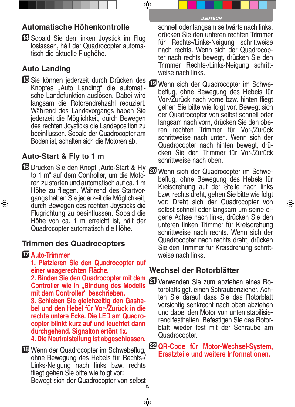 13Automatische Höhenkontrolle14   Sobald  Sie  den  linken  Joystick  im  Flug loslassen, hält der Quadrocopter automa-tisch die aktuelle Flughöhe.Auto Landing15   Sie  können  jederzeit durch  Drücken  des Knopfes  „Auto  Landing“  die  automati-sche Landefunktion auslösen. Dabei wird langsam  die  Rotorendrehzahl  reduziert. Während  des  Landevorgangs  haben  Sie jederzeit die Möglichkeit, durch Bewegen des rechten Joysticks die Landeposition zu beeinﬂussen. Sobald der Quadrocopter am Boden ist, schalten sich die Motoren ab.Auto-Start &amp; Fly to 1 m16   Drücken Sie den Knopf „Auto-Start &amp; Fly to 1 m“ auf dem Controller, um die Moto-ren zu starten und automatisch auf ca. 1 m  Höhe  zu  ﬂiegen.  Während  des  Startvor-gangs haben Sie jederzeit die Möglichkeit, durch Bewegen des rechten Joysticks die Flugrichtung zu beeinﬂussen. Sobald die Höhe  von  ca.  1  m  erreicht  ist,  hält  der Quadrocopter automatisch die Höhe.Trimmen des Quadrocopters17  Auto-Trimmen   1.  Platzieren  Sie  den  Quadrocopter  auf einer waagerechten Fläche.   2. Binden Sie den Quadrocopter mit dem Controller wie in „Bindung des Modells mit dem Controller“ beschrieben.   3. Schieben Sie gleichzeitig den Gashe-bel und den Hebel für Vor-/Zurück in die rechte untere Ecke. Die LED am Quadro-copter blinkt kurz auf und leuchtet dann durchgehend. Signalton ertönt 1x.   4. Die Neutralstellung ist abgeschlossen.18 Wenn der Quadrocopter im Schwebeﬂug, ohne Bewegung des Hebels für Rechts-/Links-Neigung  nach  links  bzw.  rechts ﬂiegt gehen Sie bitte wie folgt vor:    Bewegt sich der Quadrocopter von selbst schnell oder langsam seitwärts nach links, drücken Sie den unteren rechten Trimmer für  Rechts-/Links-Neigung  schrittweise nach rechts. Wenn sich der Quadrocop-ter nach rechts bewegt, drücken Sie den Trimmer  Rechts-/Links-Neigung  schritt-weise nach links.19 Wenn sich  der Quadrocopter im Schwe-beﬂug,  ohne  Bewegung  des  Hebels  für Vor-/Zurück nach vorne bzw. hinten ﬂiegt gehen Sie bitte wie folgt vor: Bewegt sich der Quadrocopter von selbst schnell oder langsam nach vorn, drücken Sie den obe-ren  rechten  Trimmer  für  Vor-/Zurück schrittweise  nach  unten.  Wenn  sich  der Quadrocopter  nach  hinten  bewegt,  drü-cken  Sie  den  Trimmer  für  Vor-/Zurück schrittweise nach oben. 20 Wenn sich  der Quadrocopter im Schwe-beﬂug,  ohne  Bewegung  des  Hebels  für Kreisdrehung  auf  der  Stelle  nach  links bzw. rechts dreht, gehen Sie bitte wie folgt vor:  Dreht  sich  der  Quadrocopter  von selbst schnell oder langsam um seine ei-gene Achse nach links, drücken Sie den unteren linken Trimmer für Kreisdrehung schrittweise nach  rechts. Wenn sich  der Quadrocopter nach rechts dreht, drücken Sie den Trimmer für Kreisdrehung schritt-weise nach links.Wechsel der Rotorblätter21 Verwenden Sie zum abziehen eines Ro-torblatts ggf. einen Schraubenzieher. Ach-ten  Sie  darauf  dass  Sie  das  Rotorblatt vorsichtig senkrecht nach oben abziehen und dabei den Motor von unten stabilisie-rend festhalten. Befestigen Sie das Rotor-blatt  wieder  fest  mit  der  Schraube  am Quadrocopter.22 QR-Code  für  Motor-Wechsel-System, Ersatzteile und weitere Informationen.DEUTSCH