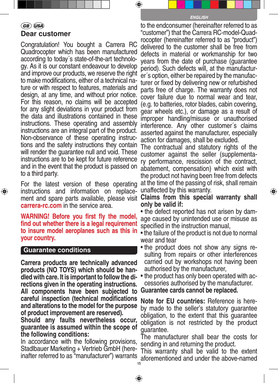 15Dear customerCongratulation!  You  bought  a  Carrera  RC Quadrocopter which has been manufactured according to today´s state-of-the-art technolo-gy. As it is our constant endeavour to develop and improve our products, we reserve the right to make modiﬁcations, either of a technical na-ture or with respect to features, materials and design, at any time, and without prior notice. For  this  reason,  no  claims  will  be  accepted for any slight deviations in your product from the  data  and  illustrations  contained  in  these instructions.  These  operating  and  assembly instructions are an integral part of the product. Non-observance  of  these  operating  instruc-tions and the safety instructions they contain will render the guarantee null and void. These instructions are to be kept for future reference and in the event that the product is passed on to a third party.For  the  latest  version  of  these  operating instructions  and  information  on  replace-ment and spare parts available, please visit  carrera-rc.com in the service area.WARNING!  Before  you  ﬁrst  ﬂy  the  model, ﬁnd out  whether there is a legal requirement to insure model aeroplanes such as this in your country. Guarantee conditions Carrera products are technically advanced products (NO TOYS) which should be han-dled with care. It is important to follow the di-rections given in the operating instructions. All  components  have  been  subjected  to careful inspection (technical modiﬁcations and alterations to the model for the purpose of product improvement are reserved). Should  any  faults  nevertheless  occur, guarantee is assumed within the scope of the following conditions:In  accordance  with  the  following  provisions, Stadlbauer Marketing + Vertrieb GmbH (here-inafter referred to as “manufacturer”) warrants to the endconsumer (hereinafter referred to as “customer”) that the Carrera RC-model-Quad-rocopter (hereinafter referred to as “product”) delivered to the customer shall be free from defects  in  material  or  workmanship  for  two years from the date of purchase (guarantee period). Such defects will, at the manufactur-er´s option, either be repaired by the manufac-turer or ﬁxed by delivering new or refurbished parts free of charge. The warranty does not cover  failure  due  to  normal  wear  and  tear, (e.g. to batteries, rotor blades, cabin covering, gear wheels etc.), or damage as a result of improper  handling/misuse  or  unauthorised interference.  Any  other  customer´s  claims asserted against the manufacturer, especially action for damages, shall be excluded. The  contractual  and  statutory  rights  of  the customer  against  the  seller  (supplementa-ry  performance,  rescission  of  the  contract, abatement,  compensation)  which  exist  with the product not having been free from defects at the time of the passing of risk, shall remain unaﬀected by this warranty. Claims  from  this  special  warranty  shall only be valid if:• the defect reported has not arisen by dam-age caused by unintended use or misuse as speciﬁed in the instruction manual,• the failure of the product is not due to normal wear and tear •  the  product  does  not  show  any  signs  re-sulting  from  repairs  or  other  interferences carried out by workshops not having been authorised by the manufacturer, •  the product has only been operated with ac-cessories authorised by the manufacturer.Guarantee cards cannot be replaced.Note for EU countries: Reference is here-by made to the seller’s statutory  guarantee obligation, to  the extent that  this  guarantee obligation  is  not  restricted  by  the  product guarantee.The  manufacturer  shall  bear  the  costs  for sending in and returning the product.This  warranty  shall  be  valid  to  the  extent aforementioned and under the above-named ENGLISH