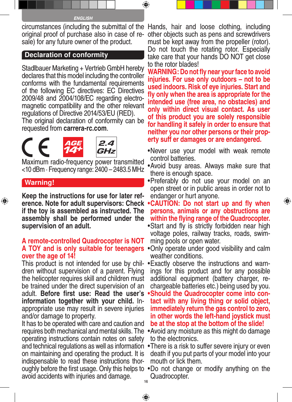 16circumstances (including the submittal of the original proof of purchase also in case of re-sale) for any future owner of the product.Declaration of conformityStadlbauer Marketing + Vertrieb GmbH hereby declares that this model including the controller conforms with the fundamental requirements of the  following EC directives: EC  Directives 2009/48 and 2004/108/EC regarding electro-magnetic compatibility and the other relevant regulations of Directive 2014/53/EU (RED). The original declaration of conformity can be requested from carrera-rc.com.                        Maximum radio-frequency power transmitted &lt;10 dBm · Frequency range: 2400 – 2483.5 MHzWarning!Keep the instructions for use for later ref-erence. Note for adult supervisors: Check if the toy is assembled as instructed. The assembly  shall  be  performed  under  the supervision of an adult.A remote-controlled Quadrocopter is NOT A TOY and is only suitable for teenagers over the age of 14! This product is not intended for use by chil-dren without  supervision of a parent. Flying the helicopter requires skill and children must be trained under the direct supervision of an adult.  Before  ﬁrst  use:  Read  the  user’s information  together  with  your  child.  In-appropriate use may result in  severe injuries and/or damage to property. It has to be operated with care and caution and requires both mechanical and mental skills. The operating instructions contain notes on safety and technical regulations as well as information on maintaining and operating the product. It is indispensable to read these instructions thor-oughly before the ﬁrst usage. Only this helps to avoid accidents with injuries and damage. Hands,  hair  and  loose  clothing,  including other objects such as pens and screwdrivers must be kept away from the propeller (rotor). Do  not  touch  the  rotating  rotor.  Especially take care that your hands DO NOT get close to the rotor blades! WARNING: Do not ﬂy near your face to avoid injuries. For use only outdoors – not to be used indoors. Risk of eye injuries. Start and ﬂy only when the area is appropriate for the intended use (free area, no obstacles) and only within  direct  visual  contact.  As  user of this product you are solely responsible for handling it safely in order to ensure that neither you nor other persons or their prop-erty suﬀ er damages or are endangered. •  Never  use  your  model  with  weak  remote control batteries.•  Avoid  busy  areas.  Always  make  sure  that there is enough space. •  Preferably  do  not  use  your  model  on  an open street or in public areas in order not to endanger or hurt anyone. •  CAUTION:  Do  not  start  up  and  ﬂy  when persons,  a nimals  or  any obstructions  are within the ﬂying range of the Quadrocopter. •  Start and ﬂy is  strictly forbidden near high voltage poles, railway tracks, roads, swim-ming pools or open water.•  Only operate under good visibility and calm weather conditions.•   Exactly observe the  instructions  and  warn-ings  for  this  product  and  for  any  possible additional  equipment  (battery  charger,  re-chargeable batteries etc.) being used by you.•  Should the Quadrocopter come into con-tact with any living thing or solid object, immediately return the gas control to zero, in other words the left-hand joystick must be at the stop at the bottom of the slide!•  Avoid any moisture as this might do damage to the electronics. •  There is a risk to suﬀer severe injury or even death if you put parts of your model into your mouth or lick them. •  Do  not  change  or  modify  anything  on  the Quadrocopter.ENGLISH