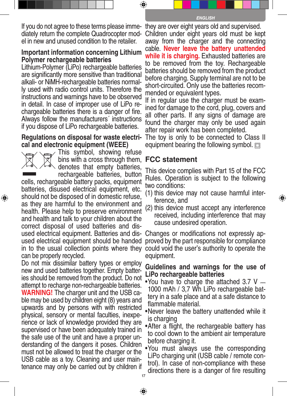 17If you do not agree to these terms please imme-diately return the complete Quadrocopter mod-el in new and unused condition to the retailer. Important information concerning Lithium Polymer rechargeable batteriesLithium-Polymer (LiPo) rechargeable batteries are signiﬁcantly more sensitive than traditional alkali- or NiMH-rechargeable batteries normal-ly used with radio control units. Therefore the instructions and warnings have to be observed in detail. In case of improper use of LiPo re-chargeable batteries there is a danger of ﬁre. Always follow the manufacturers´ instructions if you dispose of LiPo rechargeable batteries.Regulations on disposal for waste electri-cal and electronic equipment (WEEE)This  symbol,  showing  refuse bins with a cross through them, denotes  that  empty  batteries, rechargeable  batteries,  button cells, recharge able battery packs, equipment batteries, disused  electrical  equipment,  etc. should not be disposed of in domestic refuse, as they are harmful to the environment and health. Please help to preserve environment and health and talk to your children about the correct  disposal  of  used  batteries  and  dis-used electrical equipment. Batteries and dis-used electrical equipment should be handed in to the usual collection points  where they can be properly recycled. Do not mix dissimilar battery types or employ new and used batteries together. Empty batter-ies should be removed from the product. Do not attempt to recharge non-rechargeable batteries.  WARNING! The charger unit and the USB ca-ble may be used by children eight (8) years and upwards and  by  persons  with  with  restricted physical, sensory or mental faculties, inexpe-rience or lack of knowledge provided they are supervised or have been adequately trained in the safe use of the unit and have a proper un-derstanding of the dangers it poses. Children must not be allowed to treat the charger or the USB cable as a toy. Cleaning and user main-tenance may only be carried out by children if they are over eight years old and supervised.  Children under  eight  years old  must be kept away  from  the  charger  and  the  connecting cable.  Never  leave the  battery  unattended while it is charging. Exhausted batteries are to  be  removed  from  the  toy.  Rechargeable batteries should be removed from the product before charging. Supply terminal are not to be short-circuited. Only use the batteries recom-mended or equivalent types. If in regular use the charger must be exam-ined for damage to the cord, plug, covers and all  other  parts.  If  any signs  of  damage  are found the  charger  may only  be  used  again after repair work has been completed.The toy is only to be connected to Class II  equipment bearing the following symbol.  FCC statementThis device complies with Part 15 of the FCC Rules. Operation  is subject to the following two conditions: (1)  this device may not cause harmful inter-ference, and (2)  this device must accept any interference received, including interference that may cause undesired operation. Changes or modiﬁcations not expressly ap-proved by the part responsible for compliance could void the user’s authority to operate the equipment.Guidelines  and  warnings  for  the  use  of LiPo rechargeable batteries •  You have to charge  the attached 3.7  V   1000 mAh / 3,7 Wh LiPo rechargeable bat-tery in a safe place and at a safe distance to ﬂammable material.•  Never leave the battery unattended while it is charging •  After a ﬂight, the rechargeable battery has to cool down to the ambient air temperature before charging it.•  You  must  always  use  the  corresponding LiPo charging unit (USB cable / remote con-trol). In case of non-compliance with these directions there is a danger of ﬁre resulting ENGLISH