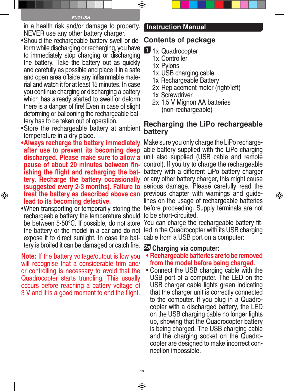 18in a health risk and/or damage to property. NEVER use any other battery charger.•   Should the rechargeable battery swell or de-form while discharging or recharging, you have to immediately stop charging or  discharging the  battery.  Take  the  battery  out  as  quickly and carefully as possible and place it in a safe and open area oﬀside any inﬂammable mate-rial and watch it for at least 15 minutes. In case you continue charging or discharging a battery which has already started to swell or deform there is a danger of ﬁre! Even in case of slight deforming or ballooning the rechargeable bat-tery has to be taken out of operation.•  Store  the  rechargeable  battery  at  ambient temperature in a dry place.•  Always recharge the battery immediately after  use  to  prevent  its  becoming  deep discharged. Please make sure to allow a pause of about 20 minutes between ﬁn-ishing the ﬂight and recharging the bat-tery.  Recharge  the  battery  occasionally (suggested every 2-3 months). Failure to treat the battery as described above can lead to its becoming defective.•   When transporting or temporarily storing the rechargeable battery the temperature should be between 5-50°C. If possible, do not store the battery or the model in a car and do not expose it to direct sunlight. In case the bat-tery is broiled it can be damaged or catch ﬁre. Note: If the battery voltage/output is low you will recognise that  a considerable trim and/or controlling is necessary to avoid that the Quadrocopter  starts  trundling.  This  usually  occurs before reaching a battery  voltage of 3 V and it is a good moment to end the ﬂight. Instruction ManualContents of package11 x Quadrocopter   1 x Controller  1 x Pylons  1 x USB charging cable   1x Rechargeable Battery  2 x Replacement motor (right/left)  1x Screwdriver  2 x 1.5 V Mignon AA batteries         (non-rechargeable)Recharging the LiPo rechargeable batteryMake sure you only charge the LiPo recharge-able battery supplied with the LiPo charging unit  also  supplied  (USB  cable  and  remote control). If you try to charge the rechargeable battery with a diﬀerent LiPo battery charger or any other battery charger, this might cause serious  damage.  Please  carefully  read  the previous  chapter  with  warnings  and  guide-lines on the usage of rechargeable batteries before proceeding. Supply terminals are not to be short-circuited.You can charge the rechargeable battery ﬁt-ted in the Quadrocopter with its USB charging cable from a USB port on a computer:2aCharging via computer: •  Rechargeable batteries are to be removed from the model before being charged.  •  Connect the USB charging cable with the USB port of a computer. The LED on the USB charger cable lights green indicating that the charger unit is correctly connected to the computer. If you plug in a Quadro-copter with a discharged battery, the LED on the USB charging cable no longer lights up, showing that the Quadrocopter battery is being charged. The USB charging cable and  the  charging  socket  on  the  Quadro-copter are designed to make incorrect con-nection impossible.ENGLISH