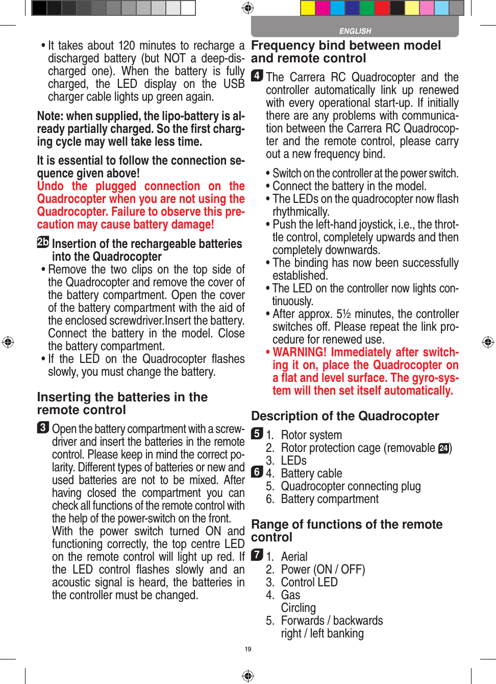 19 •  It takes about 120 minutes to recharge a discharged  battery  (but  NOT  a  deep-dis-charged  one).  When  the  battery  is  fully charged,  the  LED  display  on  the  USB charger cable lights up green again. Note: when supplied, the lipo-battery is al-ready partially charged. So the ﬁrst charg-ing cycle may well take less time.It is essential to follow the connection se-quence given above! Undo  the  plugged  connection  on  the Quadrocopter when you are not using the Quadrocopter. Failure to observe this pre-caution may cause battery damage!2b Insertion of the rechargeable batteries into the Quadrocopter •  Remove  the  two clips on the  top  side  of the Quadrocopter and remove the cover of the battery compartment. Open the cover of the battery compartment with the aid of the enclosed screwdriver.Insert the battery. Connect  the  battery  in  the  model.  Close the battery compartment. •  If  the  LED  on  the  Quadrocopter  ﬂashes slowly, you must change the battery.Inserting the batteries in theremote control3 Open the battery compartment with a screw-driver and insert the batteries in the remote control. Please keep in mind the correct po-larity. Diﬀerent types of batteries or new and used  batteries  are  not  to  be  mixed.  After having  closed  the  compartment  you  can check all functions of the remote control with the help of the power-switch on the front.   With  the  power  switch  turned  ON  and functioning correctly, the top centre LED on the remote control will light up red. If the  LED  control  ﬂashes  slowly  and  an acoustic signal is heard, the batteries in the controller must be changed.Frequency bind between model and remote control4 The  Carrera  RC  Quadrocopter  and  the controller  automatically  link  up  renewed with every operational start-up. If initially there are any problems with communica-tion between the Carrera RC Quadrocop-ter and the remote control, please  carry out a new frequency bind.  •  Switch on the controller at the power switch.   •  Connect the battery in the model.  •  The LEDs on the quadrocopter now ﬂash rhythmically.  •  Push the left-hand joystick, i.e., the throt-tle control, completely upwards and then completely downwards. •  The binding has now been successfully established.  •  The LED on the controller now lights con-tinuously.  •  After approx. 5½ minutes, the controller switches oﬀ. Please repeat the link pro-cedure for renewed use. •  WARNING! Immediately after switch-ing it on, place the Quadrocopter on a ﬂat and level surface. The gyro-sys-tem will then set itself automatically.Description of the Quadrocopter51.  Rotor system  2.  Rotor protection cage (removable 24)  3.  LEDs64.  Battery cable  5.  Quadrocopter connecting plug  6.  Battery compartment Range of functions of the remote control 71.  Aerial  2.  Power (ON / OFF)  3.  Control LED  4.  Gas    Circling  5.  Forwards / backwards    right / left bankingENGLISH