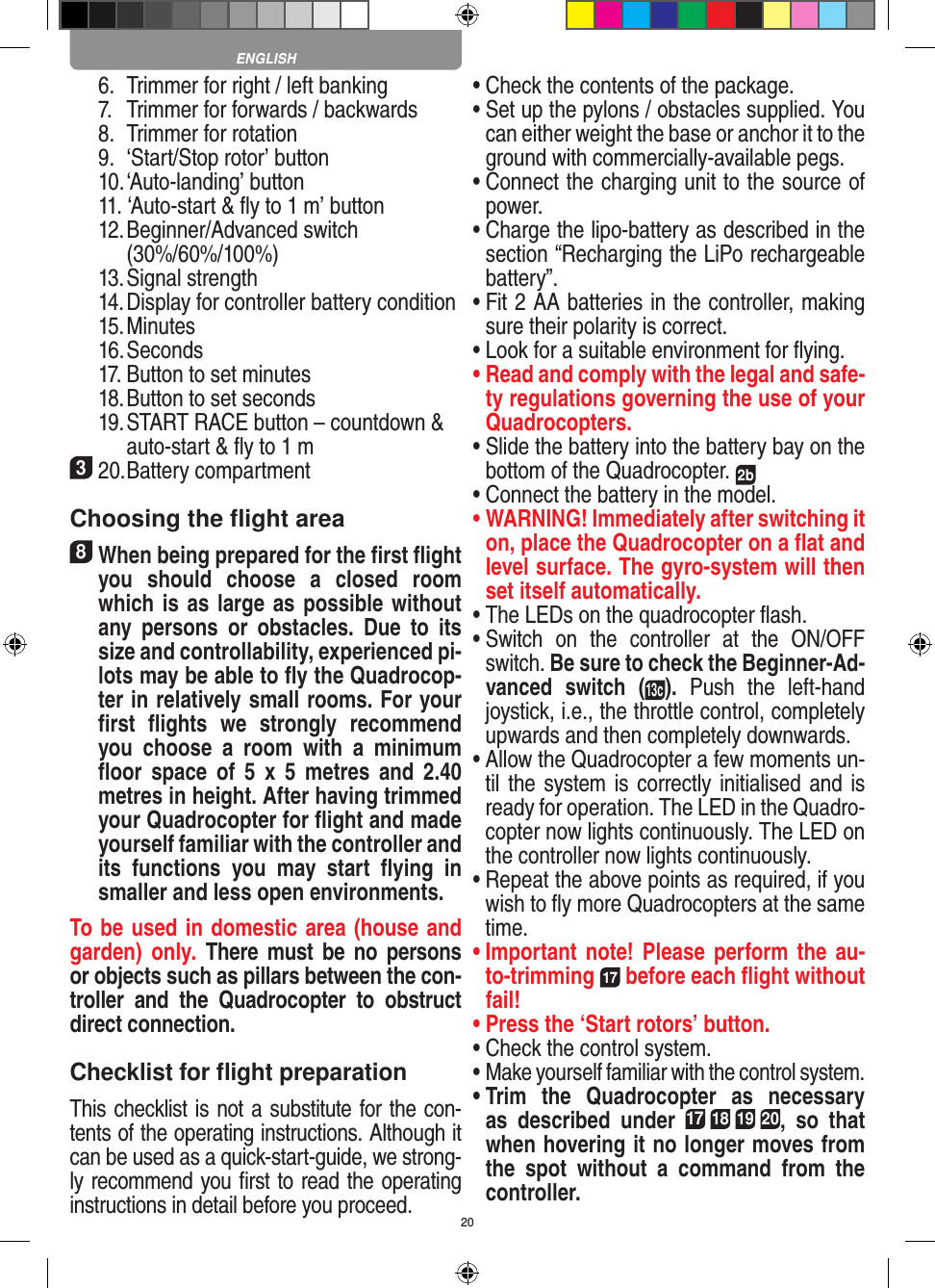 20  6.  Trimmer for right / left banking  7.  Trimmer for forwards / backwards   8.  Trimmer for rotation  9.  ‘Start/Stop rotor’ button  10. ‘Auto-landing’ button  11. ‘Auto-start &amp; ﬂy to 1 m’ button   12. Beginner/Advanced switch     (30%/60%/100%)  13. Signal strength  14.  Display for controller battery condition  15. Minutes  16. Seconds  17. Button to set minutes  18. Button to set seconds  19. START RACE button – countdown &amp;    auto-start &amp; ﬂy to 1 m320. Battery compartmentChoosing the ﬂight area8 When being prepared for the ﬁrst ﬂight you  should  choose  a  closed  room which is as large as possible without any  persons  or   obstacles.  Due  to  its size and controllability, experienced pi-lots may be able to ﬂy the Quadrocop-ter in relatively small rooms. For your ﬁrst  ﬂights  we  strongly  recommend you  choose  a  room  with  a  minimum ﬂoor  space  of  5  x  5  metres  and  2.40 metres in height. After having trimmed your Quadrocopter for ﬂight and made yourself familiar with the controller and its  functions  you  may  start  ﬂying  in smaller and less open environments. To be used in domestic area (house and garden)  only.  There  must  be  no  persons or objects such as pillars between the con-troller  and  the  Quadrocopter  to  obstruct direct connection. Checklist for ﬂight preparationThis checklist is not a substitute for the con-tents of the operating instructions. Although it can be used as a quick-start-guide, we strong-ly recommend you ﬁrst to read the operating instructions in detail before you proceed.•  Check the contents of the package.•  Set up the pylons / obstacles supplied. You can either weight the base or anchor it to the ground with commercially-available pegs.•  Connect the charging unit to the source of power.•  Charge the lipo-battery as described in the section “Recharging the LiPo rechargeable battery”.•  Fit 2 AA batteries in the controller, making sure their polarity is correct.•  Look for a suitable environment for ﬂying.•  Read and comply with the legal and safe-ty regulations governing the use of your Quadrocopters.•  Slide the battery into the battery bay on the bottom of the Quadrocopter. 2b •  Connect the battery in the model.•  WARNING! Immediately after switching it on, place the Quadrocopter on a ﬂat and level surface. The gyro-system will then set itself automatically.•  The LEDs on the quadrocopter ﬂash.•  Switch  on  the  controller  at  the  ON/OFF switch. Be sure to check the Beginner-Ad-vanced  switch  (13c). Push  the  left-hand joystick, i.e., the throttle control, completely upwards and then completely downwards.•  Allow the Quadrocopter a few moments un-til the system is correctly initialised and is ready for operation. The LED in the Quadro-copter now lights continuously. The LED on the controller now lights continuously.•  Repeat the above points as required, if you wish to ﬂy more Quadrocopters at the same time.•  Important note! Please perform the au-to-trimming 17 before each ﬂight without fail!•  Press the ‘Start rotors’ button.•  Check the control system.•  Make yourself familiar with the control system.•  Trim  the  Quadrocopter  as  necessary as  described  under 17 18 19 20,  so  that when hovering it no longer moves from the  spot  without  a  command  from  the controller.ENGLISH
