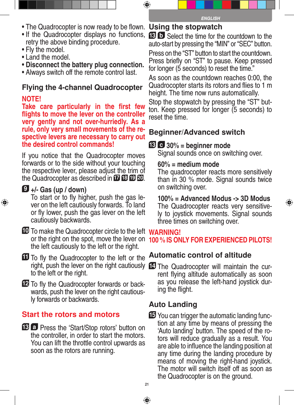 21•  The Quadrocopter is now ready to be ﬂown.•  If  the Quadrocopter displays no functions, retry the above binding procedure.•  Fly the model.•  Land the model.•  Disconnect the battery plug connection.•  Always switch oﬀ the remote control last. Flying the 4-channel QuadrocopterNOTE! Take  care  particularly  in  the  ﬁrst  few ﬂights to move the lever on the controller very  gently and  not  over-hurriedly.  As  a rule, only very small movements of the re-spective levers are necessary to carry out the desired control commands!If  you  notice  that  the  Quadrocopter  moves forwards or to the side without your touching the respective lever, please adjust the trim of the Quadrocopter as described in 17 18 19 20. 9 +/- Gas (up / down)    To start or to ﬂy higher, push the gas le-ver on the left cautiously forwards. To land or ﬂy lower, push the gas lever on the left cautiously backwards.10 To make the Quadrocopter circle to the left or the right on the spot, move the lever on the left cautiously to the left or the right.11 To ﬂy the Quadrocopter to the left or the right, push the lever on the right cautiously  to the left or the right.12 To ﬂy the Quadrocopter forwards or back-wards, push the lever on the right cautious-ly forwards or backwards.Start the rotors and motors13  a Press the ‘Start/Stop rotors’ button on the controller, in order to start the motors. You can lift the throttle control upwards as soon as the rotors are running.Using the stopwatch13 b Select the time for the countdown to the auto-start by pressing the “MIN” or “SEC” button. Press on the “ST” button to start the countdown. Press brieﬂy on “ST” to pause. Keep pressed for longer (5 seconds) to reset the time.”As soon as the countdown reaches 0:00, the Quadrocopter starts its rotors and ﬂies to 1 m height. The time now runs automatically. Stop the stopwatch by pressing the “ST” but-ton. Keep pressed for longer (5 seconds) to reset the time.Beginner/Advanced switch13  c 30% = beginner mode   Signal sounds once on switching over.  60% = medium mode    The quadrocopter reacts more sensitively than in 30 % mode. Signal sounds twice on switching over.   100% = Advanced Modus -&gt; 3D Modus   The  Quadrocopter reacts very sensitive-ly to joystick movements. Signal sounds three times on switching over. WARNING! 100 % IS ONLY FOR EXPERIENCED PILOTS!Automatic control of altitude14   The  Quadrocopter  will  maintain  the  cur-rent ﬂying altitude automatically as soon as you release the left-hand joystick dur-ing the ﬂight.Auto Landing15   You can trigger the automatic landing func-tion at any time by means of pressing the ‘Auto landing’ button. The speed of the ro-tors will reduce gradually as a result. You are able to inﬂuence the landing position at any time during the landing procedure by means of moving the right-hand  joystick. The motor will switch itself oﬀ as soon as the Quadrocopter is on the ground.ENGLISH