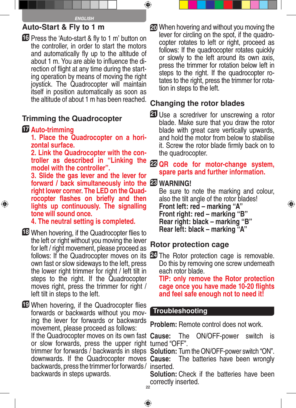 22Auto-Start &amp; Fly to 1 m16   Press the ‘Auto-start &amp; ﬂy to 1 m’ button on the controller, in order to start the motors and automatically ﬂy up to the altitude of about 1 m. You are able to inﬂuence the di-rection of ﬂight at any time during the start-ing operation by means of moving the right joystick.  The  Quadrocopter  will  maintain itself in position automatically as soon as the altitude of about 1 m has been reached.Trimming the Quadrocopter17  Auto-trimming   1.  Place  the  Quadrocopter  on  a  hori-zontal surface.   2. Link the Quadrocopter with the con-troller  as  described  in  “Linking  the model with the controller”.   3. Slide the gas lever and the lever for forward /  back simultaneously into the right lower corner. The LED on the Quad-rocopter  ﬂashes  on  brieﬂy  and  then lights  up  continuously.  The  signalling tone will sound once.   4. The neutral setting is completed.18 When hovering, if the Quadrocopter ﬂies to the left or right without you moving the lever for left / right movement, please proceed as follows: If the Quadrocopter moves on its own fast or slow sideways to the left, press the lower right trimmer for right / left tilt in steps  to  the  right.  If  the  Quadrocopter moves right, press the trimmer for right / left tilt in steps to the left.19 When hovering, if the Quadrocopter ﬂies forwards or backwards without you mov-ing  the  lever  for  forwards  or  backwards movement, please proceed as follows:   If the Quadrocopter moves on its own fast or  slow  forwards,  press  the  upper  right trimmer for forwards / backwards in steps downwards.  If  the  Quadrocopter  moves backwards, press the trimmer for forwards /  backwards in steps upwards. 20 When hovering and without you moving the lever for circling on the spot, if the quadro-copter rotates to left  or  right,  proceed as follows: If the quadrocopter rotates quickly or  slowly  to  the  left  around  its  own  axis, press the trimmer for rotation below left in steps to the right. If the quadrocopter ro-tates to the right, press the trimmer for rota-tion in steps to the left. Changing the rotor blades21 Use  a  scredriver  for  unscrewing  a  rotor blade. Make sure that you draw the rotor blade with great care vertically upwards, and hold the motor from below to stabilise it. Screw the rotor blade ﬁrmly back on to the quadrocopter. 22 QR  code  for  motor-change  system, spare parts and further information.23WARNING!    Be  sure  to  note  the  marking  and  colour, also the tilt angle of the rotor blades! Front left: red – marking “A”  Front right: red – marking “B”  Rear right: black – marking “B”  Rear left: black – marking “A”Rotor protection cage24 The  Rotor  protection  cage  is  removable. Do this by removing one screw underneath each rotor blade.   TIP: only remove the Rotor protection cage once you have made 10-20 ﬂights and feel safe enough not to need it! TroubleshootingProblem: Remote control does not work.Cause:  The  ON/OFF-power  switch  is turned “OFF”.Solution: Turn the ON/OFF-power switch “ON”.Cause:  The  batteries  have  been  wrongly inserted.Solution: Check  if  the  batteries  have  been correctly inserted.ENGLISH