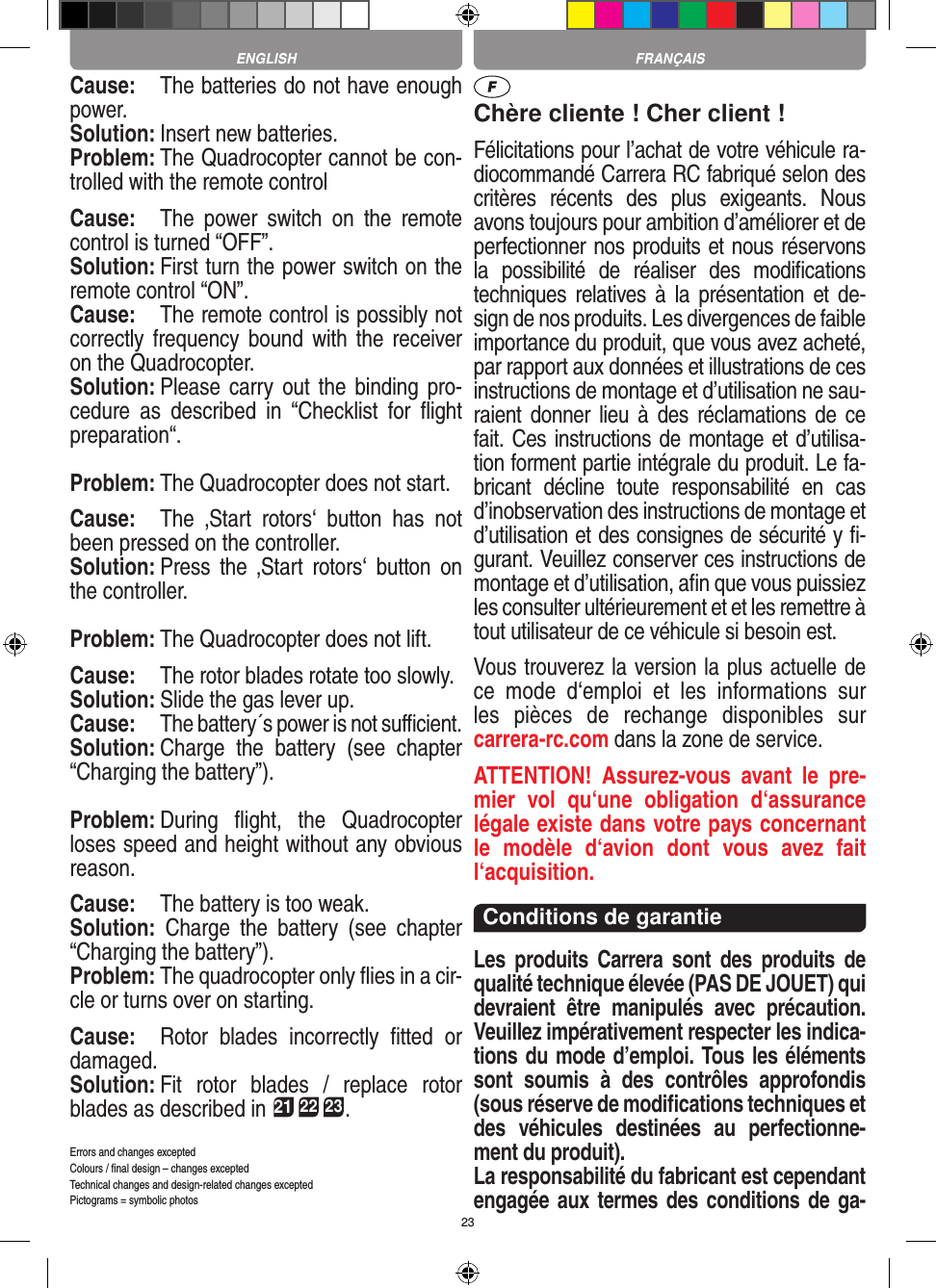 23Cause:  The batteries do not have enough power.Solution: Insert new batteries.Problem: The Quadrocopter cannot be con-trolled with the remote controlCause:  The  power  switch  on  the  remote control is turned “OFF”.Solution: First turn the power switch on the remote control “ON”.Cause:  The remote control is possibly not correctly frequency bound  with  the  receiver on the Quadrocopter. Solution: Please carry  out the  binding pro-cedure  as  described  in  “Checklist  for  ﬂight preparation“.Problem: The Quadrocopter does not start. Cause:  The  ‚Start  rotors‘  button  has  not been pressed on the controller. Solution: Press  the  ‚Start  rotors‘  button  on the controller.Problem: The Quadrocopter does not lift.Cause:  The rotor blades rotate too slowly.Solution: Slide the gas lever up.Cause:  The battery´s power is not suﬃcient.Solution: Charge  the  battery  (see  chapter “Charging the battery”).Problem: During  ﬂight,  the  Quadrocopter loses speed and height without any obvious reason.Cause:  The battery is too weak.Solution:  Charge  the  battery  (see  chapter “Charging the battery”).Problem: The quadrocopter only ﬂies in a cir-cle or turns over on starting.Cause:  Rotor  blades  incorrectly  ﬁtted  or damaged.Solution: Fit  rotor  blades  /  replace  rotor blades as described in 21 22 23.Errors and changes exceptedColours / ﬁnal design – changes exceptedTechnical changes and design-related changes exceptedPictograms = symbolic photosChère cliente ! Cher client !Félicitations pour l’achat de votre véhicule ra-diocommandé  Carrera RC fabriqué selon des critères  récents  des  plus  exigeants.  Nous avons toujours pour ambition d’améliorer et de perfectionner nos produits et nous réservons la  possibilité  de  réaliser  des  modiﬁcations techniques relatives à  la  présentation et  de-sign de nos produits. Les divergences de faible importance du produit, que vous avez acheté, par rapport aux données et illustrations de ces instructions de montage et d’utilisation ne sau-raient donner  lieu  à des  réclamations de ce fait. Ces instructions de montage et d’utilisa-tion forment partie intégrale du produit. Le fa-bricant  décline  toute  responsabilité  en  cas d’inobservation des instructions de montage et d’utilisation et des consignes de sécurité y ﬁ-gurant. Veuillez conserver ces instructions de montage et d’utilisation, aﬁn que vous puissiez les consulter ultérieurement et et les remettre à tout utilisateur de ce véhicule si besoin est.Vous trouverez la version la plus actuelle de ce  mode  d‘emploi  et  les  informations  sur  les  pièces  de  rechange  disponibles  sur  carrera-rc.com dans la zone de service.ATTENTION!  Assurez-vous  avant  le  pre-mier  vol  qu‘une  obligation  d‘assurance légale existe dans votre pays concernant le  modèle  d‘avion  dont  vous  avez  fait  l‘acquisition.Conditions de garantieLes  produits  Carrera  sont  des  produits  de qualité technique élevée (PAS DE JOUET) qui devraient  être  manipulés  avec  précaution. Veuillez impérativement respecter les indica-tions du mode d’emploi. Tous les éléments sont  soumis  à  des  contrôles  approfondis (sous réserve de modiﬁcations techniques et des  véhicules  destinées  au  perfectionne-ment du produit).La responsabilité du fabricant est cependant engagée aux termes des conditions de ga-FRANÇAISENGLISH