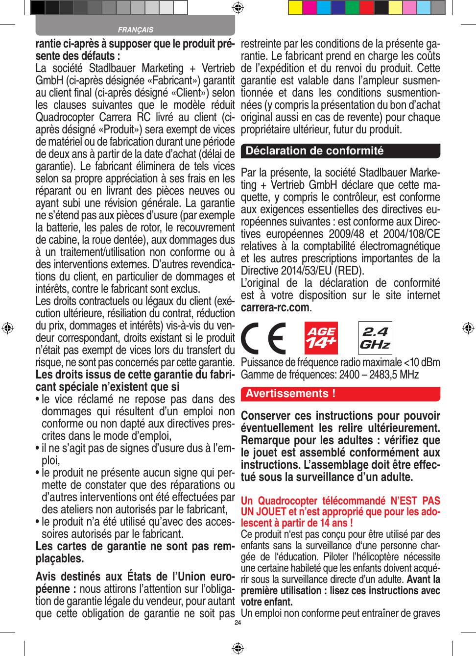 24rantie ci-après à supposer que le produit pré-sente des défauts :La  société  Stadlbauer  Marketing  +  Vertrieb GmbH (ci-après désignée «Fabricant») garantit au client ﬁnal (ci-après désigné «Client») selon les  clauses  suivantes  que  le  modèle  réduit Quadrocopter  Carrera  RC  livré  au  client  (ci-après désigné «Produit») sera exempt de vices de matériel ou de fabrication durant une période de deux ans à partir de la date d’achat (délai de garantie). Le fabricant éliminera de tels vices selon sa propre appréciation à ses frais en les réparant  ou  en  livrant  des  pièces  neuves ou ayant subi une révision générale. La garantie ne s’étend pas aux pièces d’usure (par exemple la batterie, les pales de rotor, le recouvrement de cabine, la roue dentée), aux dommages dus à un  traitement/utilisation non conforme  ou à des interventions externes. D’autres revendica-tions du client, en particulier de dommages et intérêts, contre le fabricant sont exclus.Les droits contractuels ou légaux du client (exé-cution ultérieure, résiliation du contrat, réduction du prix, dommages et intérêts) vis-à-vis du ven-deur correspondant, droits existant si le produit n’était pas exempt de vices lors du transfert du risque, ne sont pas concernés par cette garantie.Les droits issus de cette garantie du fabri-cant spéciale n’existent que si•  le  vice  réclamé  ne  repose  pas  dans  des dommages  qui  résultent  d’un  emploi  non conforme ou non dapté aux directives pres-crites dans le mode d’emploi, •  il ne s’agit pas de signes d’usure dus à l’em-ploi,•  le produit ne présente aucun signe qui per-mette de constater que des réparations ou d’autres interventions ont été eﬀectuées par des ateliers non autorisés par le fabricant,•  le produit n’a été utilisé qu’avec des acces-soires autorisés par le fabricant.Les cartes de garantie ne sont pas rem-plaçables.Avis  destinés  aux  États  de  l’Union  euro-péenne : nous attirons l’attention sur l’obliga-tion de garantie légale du  vendeur, pour autant que cette obligation  de garantie ne  soit  pas restreinte par les conditions de la présente ga-rantie. Le fabricant prend en charge les coûts de l’expédition et du renvoi du produit. Cette garantie est valable dans l’ampleur susmen-tionnée  et  dans  les  conditions  susmention-nées (y compris la présentation du bon d’achat original aussi en cas de revente) pour chaque propriétaire ultérieur, futur du produit. Déclaration de conformitéPar la présente, la société Stadlbauer Marke-ting + Vertrieb GmbH déclare que cette ma-quette, y compris le contrôleur, est conforme aux exigences essentielles des directives eu-ropéennes suivantes : est conforme aux Direc-tives  européennes  2009/48  et  2004/108/CE relatives  à  la comptabilité électromagnétique et les  autres prescriptions importantes de  la Directive 2014/53/EU (RED). L’original  de  la  déclaration  de  conformité  est  à  votre  disposition  sur  le  site  internet  carrera-rc.com.                      Puissance de fréquence radio maximale &lt;10 dBm Gamme de fréquences: 2400 – 2483,5 MHzAvertissements !Conserver ces instructions pour pouvoir éventuellement  les  relire  ultérieurement. Remarque pour les adultes : vériﬁez que le jouet est assemblé conformément aux instructions. L’assemblage doit être eﬀec-tué sous la surveillance d’un adulte. Un  Quadrocopter  télécommandé  N’EST  PAS UN JOUET et n’est approprié que pour les ado-lescent à partir de 14 ans !Ce produit n‘est pas conçu pour être utilisé par des enfants sans la surveillance d‘une personne char-gée  de  l‘éducation.  Piloter  l’hélicoptère  nécessite une certaine habileté que les enfants doivent acqué-rir sous la surveillance directe d’un adulte. Avant la première utilisation : lisez ces instructions avec votre enfant. Un emploi non conforme peut entraîner de graves FRANÇAIS