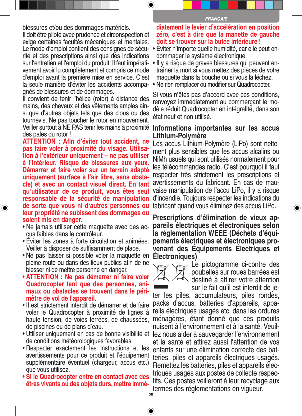 25blessures et/ou des dommages matériels. Il doit être piloté avec prudence et circonspection et exige certaines facultés mécaniques et mentales. Le mode d‘emploi contient des consignes de sécu-rité et des prescriptions ainsi que des indications sur l‘entretien et l‘emploi du produit. Il faut impérati-vement avoir lu complètement et compris ce mode d‘emploi avant la première mise en service. C‘est la seule manière d‘éviter les accidents accompa-gnés de blessures et de dommages.  Il convient de tenir l’hélice (rotor) à distance des mains, des cheveux et des vêtements amples ain-si que d’autres objets tels que des clous ou des tournevis. Ne pas toucher le rotor en mouvement. Veiller surtout à NE PAS tenir les mains à proximité des pales du rotor !ATTENTION  :  Aﬁn  d’éviter tout  accident,  ne pas faire voler à proximité du visage. Utilisa-tion à l’extérieur uniquement – ne pas utiliser à  l’intérieur.  Risque  de  blessures  aux  yeux. Démarrer et faire voler sur un terrain adapté uniquement (surface à l’air libre, sans obsta-cle) et avec un contact visuel direct. En tant qu‘utilisateur  de  ce  produit,  vous  êtes  seul responsable  de  la  sécurité  de  manipulation de sorte que vous ni d‘autres personnes ou leur propriété ne subissent des dommages ou soient mis en danger.•  Ne jamais utiliser cette maquette avec des ac-cus faibles dans le contrôleur.•  Éviter les zones à forte circulation et animées. Veiller à disposer de suﬃsamment de place.•  Ne  pas laisser si  possible  voler la maquette en pleine route ou dans des lieux publics aﬁn de ne blesser ni de mettre personne en danger. •  ATTENTION : Ne pas démarrer ni faire voler Quadrocopter  tant  que  des  personnes,  ani-maux ou obstacles se trouvent dans le péri-mètre de vol de l’appareil.•  Il est strictement interdit de démarrer et de faire voler  le  Quadrocopter  à  proximité  de  lignes  à haute tension, de voies ferrées, de chaussées, de piscines ou de plans d’eau.•  Utiliser uniquement en cas de bonne visibilité et de conditions météorologiques favorables.•  Respecter  exactement  les  instructions  et  les avertissements pour ce produit et l’équipement supplémentaire  éventuel (chargeur,  accus  etc.) que vous utilisez.•  Si le Quadrocopter entre en contact avec des êtres vivants ou des objets durs, mettre immé-diatement le levier d’accélération en position zéro, c’est à dire que la manette de gauche doit se trouver sur la butée inférieure !•  Éviter n’importe quelle humidité, car elle peut en-dommager le système électronique.•  Il y a risque de graves blessures qui peuvent en-traîner la mort si vous mettez des pièces de votre maquette dans la bouche ou si vous la léchez. •  Ne rien remplacer ou modiﬁer sur Quadrocopter. Si vous n’êtes pas d’accord avec ces conditions, renvoyez immédiatement au commerçant le mo-dèle réduit Quadrocopter en intégralité, dans son état neuf et non utilisé. Informations  importantes  sur  les  accus Lithium-PolymèreLes accus Lithium-Polymère (LiPo) sont nette-ment plus sensibles que les accus alcalins ou NiMh usuels qui sont utilisés normalement pour les télécommandes radio. C’est pourquoi il faut respecter  très  strictement  les  prescriptions  et avertissements  du  fabricant.  En  cas  de  mau-vaise manipulation de l’accu LiPo, il y a risque d’incendie. Toujours respecter les indications du fabricant quand vous éliminez des accus LiPo.Prescriptions  d’élimination  de  vieux  ap-pareils électriques et électroniques selon la réglementation WEEE (Déchets d’équi-pements électriques et électroniques pro-venant  des  Équipements  Électriques  et Électroniques)Le  pictogramme  ci-contre  des poubelles sur roues barrées est destiné à attirer votre attention sur le fait qu’il est interdit de je-ter  les  piles,  accumulateurs,  piles  rondes, packs  d’accus,  batteries  d’appareils,  appa-reils électriques usagés etc. dans les ordures ménagères,  étant  donné  que  ces  produits nuisent à l’environnement et à la santé. Veuil-lez nous aider à sauvegarder l’environnement et la santé et attirez aussi l’attention de vos enfants sur une élimination correcte des bat-teries, piles et appareils électriques usagés. Remettez les batteries, piles et appareils élec-triques usagés aux postes de collecte respec-tifs. Ces postes veilleront à leur recyclage aux termes des réglementations en vigueur. FRANÇAIS