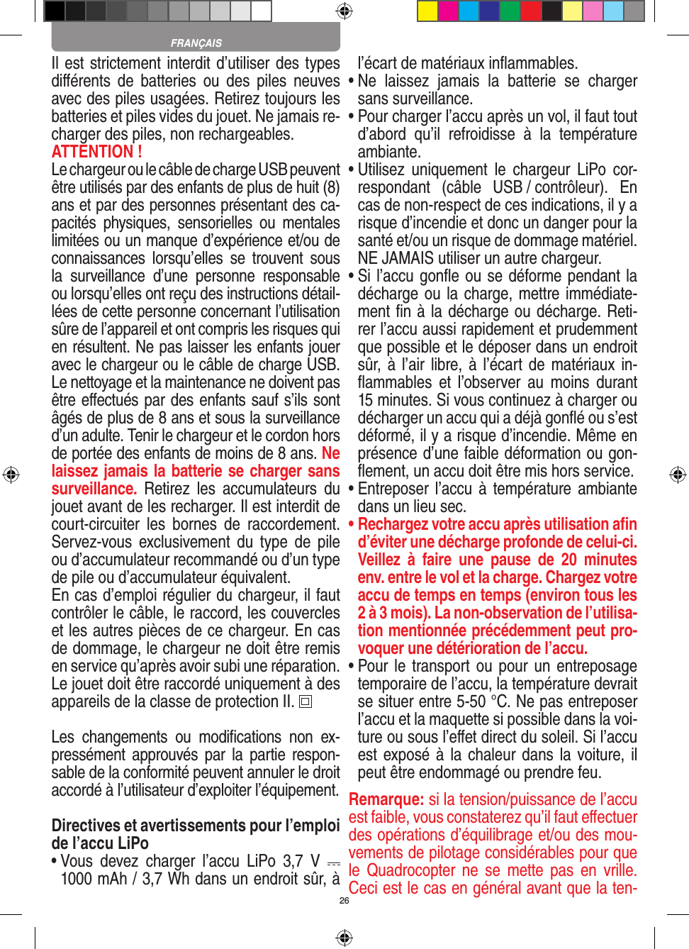 26Il est strictement interdit d’utiliser des types diﬀérents  de  batteries  ou  des  piles  neuves avec des piles usagées. Retirez toujours les batteries et piles vides du jouet. Ne jamais re-charger des piles, non rechargeables. ATTENTION ! Le chargeur ou le câble de charge USB peuvent être utilisés par des enfants de plus de huit (8) ans et par des personnes présentant des ca-pacités  physiques,  sensorielles  ou  mentales limitées ou un manque d’expérience et/ou de connaissances  lorsqu’elles  se  trouvent  sous la  surveillance  d’une  personne  responsable ou lorsqu’elles ont reçu des instructions détail-lées de cette personne concernant l’utilisation sûre de l’appareil et ont compris les risques qui en résultent. Ne pas laisser les enfants jouer avec le chargeur ou le câble de charge USB. Le nettoyage et la maintenance ne doivent pas être eﬀectués par des enfants sauf s’ils sont âgés de plus de 8 ans et sous la surveillance d’un adulte. Tenir le chargeur et le cordon hors de portée des enfants de moins de 8 ans. Ne laissez jamais la batterie se charger sans surveillance.  Retirez  les  accumulateurs  du jouet avant de les recharger. Il est interdit de court-circuiter  les  bornes  de  raccordement. Servez-vous  exclusivement  du  type  de  pile ou d’accumulateur recommandé ou d’un type de pile ou d’accumulateur équivalent.En cas d’emploi régulier du chargeur, il faut contrôler le câble, le raccord, les couvercles et les autres pièces de ce chargeur. En cas de dommage, le chargeur ne doit être remis en service qu’après avoir subi une réparation.Le jouet doit être raccordé uniquement à des appareils de la classe de protection II.  Les  changements  ou  modiﬁcations  non  ex-pressément approuvés  par  la  partie  respon-sable de la conformité peuvent annuler le droit accordé à l’utilisateur d’exploiter l’équipement.Directives et avertissements pour l’emploi de l’accu LiPo•  Vous  devez  charger  l’accu  LiPo  3,7  V   1000 mAh / 3,7 Wh dans un endroit sûr, à l’écart de matériaux inﬂammables.•  Ne  laissez  jamais  la  batterie  se  charger sans surveillance. •  Pour charger l’accu après un vol, il faut tout d’abord  qu’il  refroidisse  à  la  température ambiante.•  Utilisez  uniquement  le  chargeur  LiPo  cor-respondant  (câble  USB / contrôleur).  En cas de non-respect de ces indications, il y a risque d’incendie et donc un danger pour la santé et/ou un risque de dommage matériel. NE JAMAIS utiliser un autre chargeur.•  Si l’accu gonﬂe ou se déforme pendant la décharge ou la charge, mettre immédiate-ment ﬁn à la décharge ou décharge. Reti-rer l’accu aussi rapidement et prudemment que possible et le déposer dans un endroit sûr, à l’air libre, à l’écart de matériaux in-ﬂammables  et  l’observer  au  moins  durant 15 minutes. Si vous continuez à charger ou décharger un accu qui a déjà gonﬂé ou s’est déformé, il y a risque d’incendie. Même en présence d’une faible déformation ou gon-ﬂement, un accu doit être mis hors service.•  Entreposer l’accu  à température ambiante dans un lieu sec.•  Rechargez votre accu après utilisation aﬁn d’éviter une décharge profonde de celui-ci. Veillez  à  faire  une  pause  de  20  minutes env. entre le vol et la charge. Chargez votre accu de temps en temps (environ tous les 2 à 3 mois). La non-observation de l’utilisa-tion mentionnée précédemment peut pro-voquer une détérioration de l’accu.•  Pour le transport ou pour un entreposage temporaire de l’accu, la température devrait se situer entre 5-50 °C. Ne pas entreposer l’accu et la maquette si possible dans la voi-ture ou sous l’eﬀet direct du soleil. Si l’accu est exposé à la  chaleur dans la voiture, il peut être endommagé ou prendre feu.Remarque: si la tension/puissance de l’accu est faible, vous constaterez qu’il faut eﬀectuer des opérations d’équilibrage et/ou des mou-vements de pilotage considérables pour que le  Quadrocopter  ne  se  mette pas  en  vrille. Ceci est le cas en général avant que la ten-FRANÇAIS