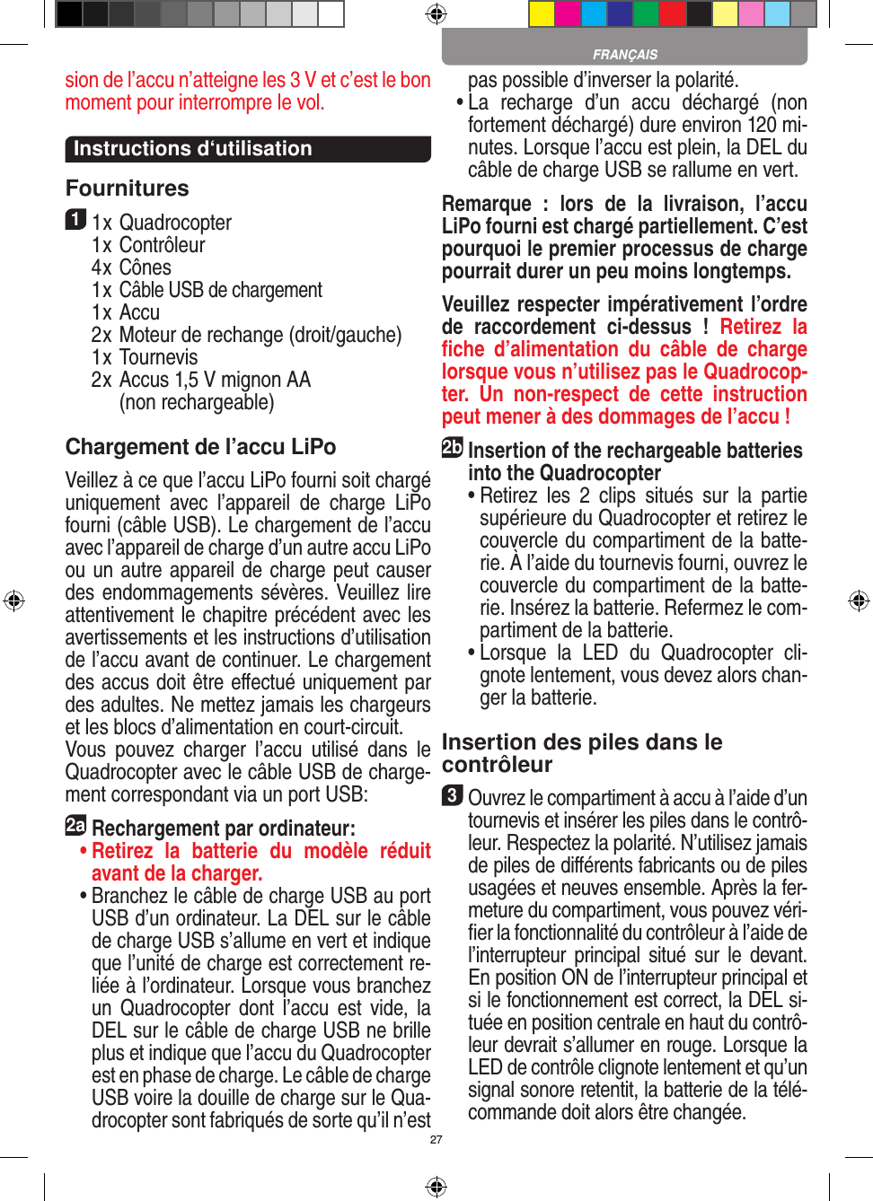 27sion de l’accu n’atteigne les 3 V et c’est le bon moment pour interrompre le vol.  Instructions d‘utilisationFournitures11 x Quadrocopter   1 x Contrôleur  4 x Cônes  1 x Câble USB de chargement  1 x Accu   2 x Moteur de rechange (droit/gauche)  1 x Tournevis  2 x  Accus 1,5 V mignon AA  (non recharge able)Chargement de l’accu LiPoVeillez à ce que l’accu LiPo fourni soit chargé uniquement  avec  l’appareil  de  charge  LiPo fourni (câble USB). Le chargement de l’accu avec l’appareil de charge d’un autre accu LiPo ou un autre appareil de charge peut causer des endommagements sévères. Veuillez lire attentivement le chapitre précédent avec les avertissements et les instructions d’utilisation de l’accu avant de continuer. Le chargement des accus doit être eﬀectué uniquement par des adultes. Ne mettez jamais les chargeurs et les blocs d’alimentation en court-circuit.Vous  pouvez  charger  l’accu  utilisé  dans  le Quadrocopter avec le câble USB de charge-ment correspondant via un port USB:2aRechargement par ordinateur: •  Retirez  la  batterie  du  modèle  réduit avant de la charger.  •  Branchez le câble de charge USB au port USB d’un ordinateur. La DEL sur le câble de charge USB s’allume en vert et indique que l’unité de charge est correctement re-liée à l’ordinateur. Lorsque vous branchez un  Quadrocopter  dont  l’accu  est  vide,  la DEL sur le câble de charge USB ne brille plus et indique que l’accu du  Quadrocopter est en phase de charge. Le câble de charge USB voire la douille de charge sur le Qua-drocopter sont fabriqués de sorte qu’il n’est pas possible d’inverser la polarité.  •  La  recharge  d’un  accu  déchargé  (non fortement déchargé) dure environ 120 mi-nutes. Lorsque l’accu est plein, la DEL du câble de charge USB se rallume en vert. Remarque  :  lors  de  la  livraison,  l’accu LiPo fourni est chargé partiellement. C’est pourquoi le premier processus de charge pourrait durer un peu moins longtemps.Veuillez respecter impérativement l’ordre de  raccordement  ci-dessus  !  Retirez  la ﬁche  d’alimentation  du  câble  de  charge lorsque vous n’utilisez pas le Quadrocop-ter.  Un  non-respect  de  cette  instruction peut mener à des dommages de l’accu !2b Insertion of the rechargeable batteries into the Quadrocopter  •  Retirez  les  2  clips  situés  sur  la  partie supérieure du Quadrocopter et retirez le couvercle du compartiment de la batte-rie. À l’aide du tournevis fourni, ouvrez le couvercle du compartiment de la batte-rie. Insérez la batterie. Refermez le com-partiment de la batterie.  •  Lorsque  la  LED  du  Quadrocopter  cli-gnote lentement, vous devez alors chan-ger la batterie.Insertion des piles dans le contrôleur3 Ouvrez le compartiment à accu à l’aide d’un tournevis et insérer les piles dans le contrô-leur. Respectez la polarité. N’utilisez jamais de piles de diﬀérents fabricants ou de piles usagées et neuves ensemble. Après la fer-meture du compartiment, vous pouvez véri-ﬁer la fonctionnalité du contrôleur à l’aide de l’interrupteur  principal  situé  sur  le  devant. En position ON de l’interrupteur principal et si le fonctionnement est correct, la DEL si-tuée en position centrale en haut du contrô-leur devrait s’allumer en rouge. Lorsque la LED de contrôle clignote lentement et qu’un signal sonore retentit, la batterie de la télé-commande doit alors être changée.FRANÇAIS