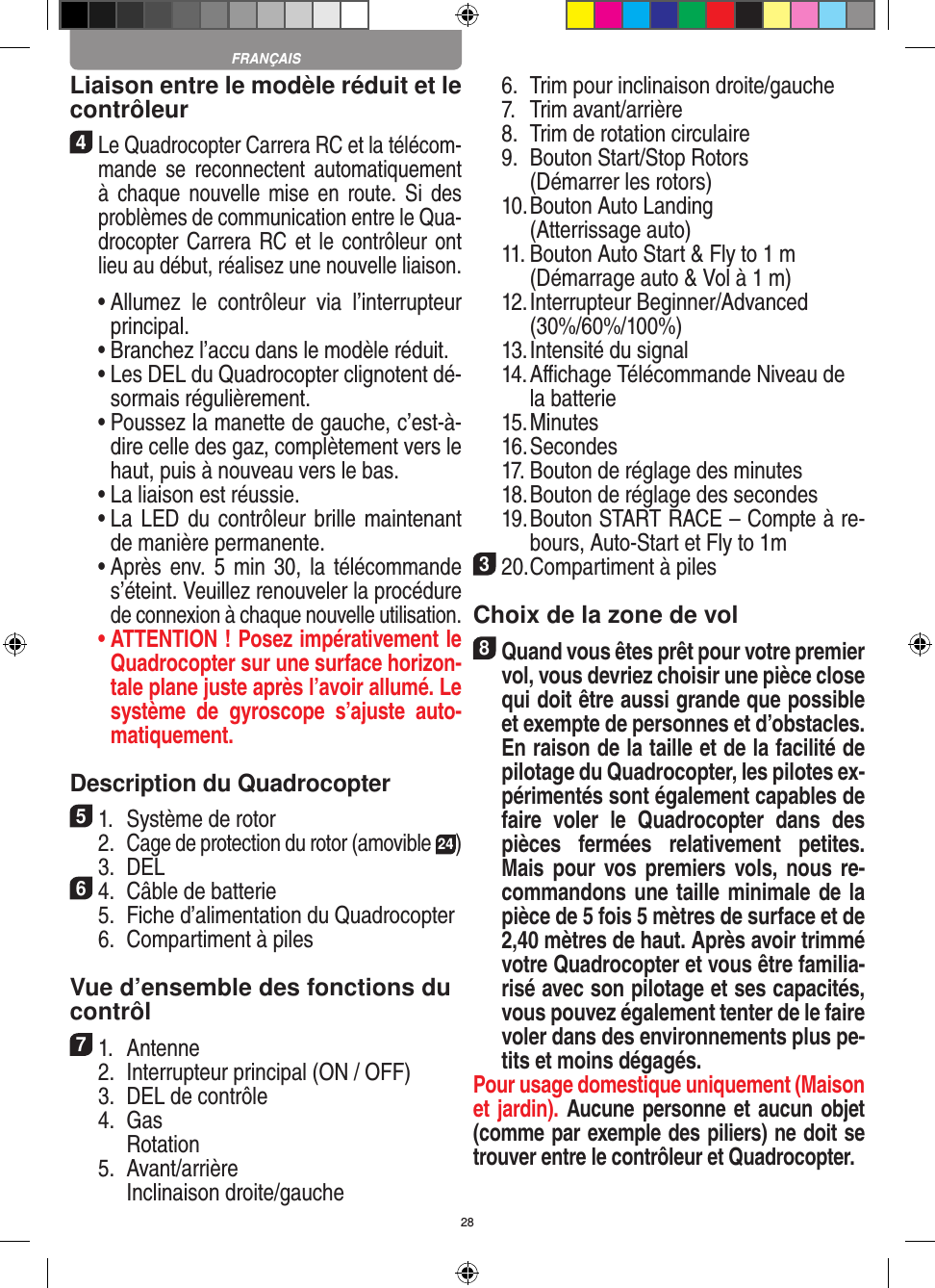 28Liaison entre le modèle réduit et le contrôleur4 Le Quadrocopter Carrera RC et la télécom-mande  se  reconnectent automatiquement à  chaque  nouvelle mise  en  route. Si  des problèmes de communication entre le Qua-drocopter Carrera RC et le contrôleur ont lieu au début, réalisez une nouvelle liaison.  •  Allumez  le  contrôleur  via  l’interrupteur principal.   •  Branchez l’accu dans le modèle réduit.  •  Les DEL du Quadrocopter clignotent dé-sormais régulièrement.  •  Poussez la manette de gauche, c’est-à-dire celle des gaz, complètement vers le haut, puis à nouveau vers le bas.  •  La liaison est réussie.   •  La LED du contrôleur brille maintenant de manière permanente.  •  Après env. 5 min  30, la télécommande s’éteint. Veuillez renouveler la procédure de connexion à chaque nouvelle utilisation. •  ATTENTION ! Posez impérativement le Quadrocopter sur une surface horizon-tale plane juste après l’avoir allumé. Le système  de  gyroscope  s’ajuste  auto-matiquement.Description du Quadrocopter51.  Système de rotor  2. Cage de protection du rotor (amovible 24)  3.  DEL64.  Câble de batterie  5.  Fiche d’alimentation du Quadrocopter  6.  Compartiment à piles Vue d’ensemble des fonctions ducontrôl 71.  Antenne   2.  Interrupteur principal (ON / OFF)  3.  DEL de contrôle  4.  Gas     Rotation  5.  Avant/arrière    Inclinaison droite/gauche  6.  Trim pour inclinaison droite/gauche  7.  Trim avant/arrière   8.  Trim de rotation circulaire  9.   Bouton Start/Stop Rotors     (Démarrer les rotors)  10.  Bouton Auto Landing     (Atterrissage auto)  11.  Bouton Auto Start &amp; Fly to 1 m     (Démarrage auto &amp; Vol à 1 m)  12.  Interrupteur Beginner/Advanced (30%/60%/100%)  13. Intensité du signal  14.  Aﬃchage Télécommande Niveau de la batterie  15. Minutes  16. Secondes  17. Bouton de réglage des minutes  18. Bouton de réglage des secondes  19.  Bouton START RACE – Compte à re-bours, Auto-Start et Fly to 1m320. Compartiment à piles Choix de la zone de vol8 Quand vous êtes prêt pour votre premier vol, vous devriez choisir une pièce close qui doit être aussi grande que possible et exempte de personnes et d’obstacles. En raison de la taille et de la facilité de pilotage du Quadrocopter, les pilotes ex-périmentés sont également capables de faire  voler  le  Quadrocopter  dans  des pièces  fermées  relativement  petites. Mais pour  vos premiers  vols, nous re-commandons une taille minimale de la pièce de 5 fois 5 mètres de surface et de 2,40 mètres de haut. Après avoir trimmé votre Quadrocopter et vous être familia-risé avec son pilotage et ses capacités, vous pouvez également tenter de le faire voler dans des environnements plus pe-tits et moins dégagés. Pour usage domestique uniquement (Maison et jardin). Aucune personne et aucun objet (comme par exemple des piliers) ne doit se trouver entre le contrôleur et Quadrocopter.FRANÇAIS