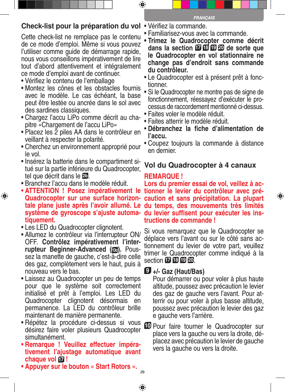 29Check-list pour la préparation du volCette check-list ne remplace pas le contenu de ce mode d’emploi. Même si vous pouvez l’utiliser comme guide de démarrage rapide, nous vous conseillons impérativement de lire tout  d’abord  attentivement  et  intégralement ce mode d’emploi avant de continuer.•  Vériﬁez le contenu de l’emballage•  Montez les cônes  et  les  obstacles fournis avec  le  modèle.  Le  cas  échéant,  la  base peut être lestée ou ancrée dans le sol avec des sardines classiques.•  Chargez l’accu LiPo comme décrit au cha-pitre «Chargement de l’accu LiPo»•  Placez les 2 piles AA dans le contrôleur en veillant à respecter la polarité.•  Cherchez un environnement approprié pour le vol.•  Insérez la batterie dans le compartiment si-tué sur la partie inférieure du Quadrocopter, tel que décrit dans le 2b.•  Branchez l’accu dans le modèle réduit.•  ATTENTION  !  Posez  impérativement  le Quadrocopter sur  une  surface horizon-tale plane juste après l’avoir allumé. Le système de gyroscope s’ajuste automa-tiquement.•  Les LED du Quadrocopter clignotent.•  Allumez le contrôleur via l’interrupteur ON/OFF.  Contrôlez  impérativement  l’inter-rupteur  Beginner-Advanced  (13c).  Pous-sez la manette de gauche, c’est-à-dire celle des gaz, complètement vers le haut, puis à nouveau vers le bas.•  Laissez au Quadrocopter un peu de temps pour  que  le  système  soit  correctement initialisé  et  prêt  à  l’emploi.  Les  LED  du Quadrocopter  clignotent  désormais  en permanence.  La  LED  du  contrôleur  brille maintenant de manière permanente.•  Répétez  la  procédure  ci-dessus  si  vous désirez  faire voler  plusieurs  Quadrocopter simultanément.•  Remarque  !  Veuillez  eﬀectuer  impéra-tivement  l’ajustage  automatique  avant chaque vol 17 !•  Appuyer sur le bouton « Start Rotors ».•  Vériﬁez la commande.•  Familiarisez-vous avec la commande.•  Trimez  le  Quadrocopter  comme  décrit dans la section 17 18 19 20 de sorte que le   Quadrocopter  en  vol  stationnaire  ne change  pas  d’endroit  sans  commande du contrôleur.•  Le Quadrocopter est à présent prêt à fonc-tionner.•  Si le Quadrocopter ne montre pas de signe de fonctionnement, réessayez d’exécuter le pro-cessus de raccordement mentionné ci-dessus.•  Faites voler le modèle réduit.•  Faites atterrir le modèle réduit.•  Débranchez  la  ﬁche  d’alimentation  de l’accu.•  Coupez  toujours la  commande  à  distance en dernier.Vol du Quadrocopter à 4 canauxREMARQUE ! Lors du premier essai de vol, veillez à ac-tionner  le  levier  du  contrôleur  avec  pré-caution et sans précipitation.  La  plupart du  temps,  des  mouvements  très  limités du levier suﬃsent pour exécuter les ins-tructions de commande !Si vous remarquez que le Quadrocopter se déplace vers l’avant ou sur le côté sans ac-tionnement  du  levier  de  votre part,  veuillez trimer le Quadrocopter comme indiqué à  la section 17 18 19 20. 9 +/- Gaz (Haut/Bas)   Pour démarrer ou pour voler à plus haute altitude, poussez avec précaution le levier des gaz de gauche vers l’avant. Pour at-terrir ou pour voler à plus basse altitude, poussez avec précaution le levier des gaz e gauche vers l’arrière.10Pour  faire  tourner  le  Quadrocopter  sur place vers la gauche ou vers la droite, dé-placez avec précaution le levier de gauche vers la gauche ou vers la droite.FRANÇAIS