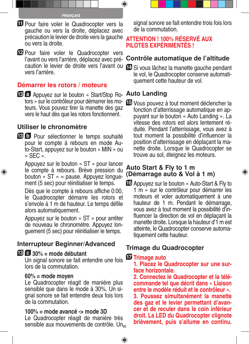 3011 Pour  faire  voler  le  Quadrocopter  vers  la gauche  ou  vers  la  droite,  déplacez  avec précaution le levier de droite vers la gauche ou vers la droite.12 Pour  faire  voler  le  Quadrocopter  vers l’avant ou vers l’arrière, déplacez avec pré-caution le levier de droite vers l’avant ou vers l’arrière.Démarrer les rotors / moteurs13  a Appuyez sur le bouton « Start/Stop Ro-tors » sur le contrôleur pour démarrer les mo-teurs. Vous pouvez tirer la manette des gaz vers le haut dès que les rotors fonctionnent.  Utiliser le chronomètre13  b  Pour  sélectionner  le  temps  souhaité pour  le  compte  à  rebours  en  mode  Au-to-Start, appuyez sur le bouton « MIN » ou « SEC ».    Appuyez sur le bouton « ST » pour lancer le  compte  à  rebours.  Brève  pression  du bouton « ST » = pause. Appuyez longue-ment (5 sec) pour réinitialiser le temps.   Dès que le compte à rebours aﬃche 0:00, le  Quadrocopter  démarre  les  rotors  et s’envole à 1 m de hauteur. Le temps déﬁle alors automatiquement.   Appuyez sur le bouton « ST » pour arrêter de nouveau le chronomètre. Appuyez lon-guement (5 sec) pour réinitialiser le temps.Interrupteur Beginner/Advanced13  c 30% = mode débutant  Un signal sonore se fait entendre une fois lors de la commutation.   60% = mode moyen  Le  Quadrocopter  réagit  de  manière  plus sensible que dans le mode à 30%. Un si-gnal sonore se fait entendre deux fois lors de la commutation.   100% = mode avancé -&gt; mode 3D  Le  Quadrocopter  réagit  de  manière  très sensible aux mouvements de contrôle. Un signal sonore se fait entendre trois fois lors de la commutation.ATTENTION ! 100% RÉSERVÉ AUX PILOTES EXPÉRIMENTÉS !Contrôle automatique de l’altitude14 Si vous lâchez la manette gauche pendant le vol, le Quadrocopter conserve automati-quement cette hauteur de vol. Auto Landing15 Vous pouvez à tout moment déclencher la fonction d’atterrissage automatique en ap-puyant sur le bouton « Auto Landing ». La vitesse des rotors est alors lentement ré-duite. Pendant l’atterrissage, vous avez à tout  moment  la  possibilité  d’inﬂuencer  la position d’atterrissage en déplaçant la ma-nette droite. Lorsque  le Quadrocopter se trouve au sol, éteignez les moteurs. Auto Start &amp; Fly to 1 m (Démarrage auto &amp; Vol à 1 m)16 Appuyez sur le bouton « Auto-Start &amp; Fly to 1 m » sur le contrôleur pour démarrer les moteurs  et  voler  automatiquement  à  une hauteur  de  1  m.  Pendant  le  démarrage, vous avez à tout moment la possibilité d’in-ﬂuencer la direction de vol en déplaçant la manette droite. Lorsque la hauteur d’1 m est atteinte, le Quadrocopter conserve automa-tiquement cette hauteur. Trimage du Quadrocopter17  Trimage auto   1. Placez le Quadrocopter sur une sur-face horizontale.   2. Connectez le Quadrocopter et la télé-commande tel que décrit dans « Liaison entre le modèle réduit et le contrôleur ».   3.  Poussez  simultanément  la  manette des gaz et le levier permettant d’avan-cer et de reculer dans le coin inférieur droit. La LED du Quadrocopter clignote brièvement,  puis  s’allume  en  continu. FRANÇAIS