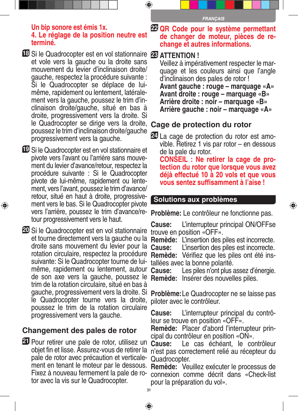 31Un bip sonore est émis 1x.   4. Le réglage de la position neutre est terminé.18 Si le Quadrocopter est en vol stationnaire et vole vers la gauche ou la droite sans mouvement du levier d’inclinaison droite/gauche, respectez la procédure suivante : Si  le  Quadrocopter  se  déplace  de  lui-même, rapidement ou lentement, latérale-ment vers la gauche, poussez le trim d’in-clinaison  droite/gauche,  situé  en  bas  à droite, progressivement vers la droite. Si le Quadrocopter se dirige vers la droite, poussez le trim d’inclinaison droite/gauche progressivement vers la gauche.19Si le Quadrocopter est en vol stationnaire et pivote vers l’avant ou l’arrière sans mouve-ment du levier d’avance/retour, respectez la procédure  suivante  :  Si  le  Quadrocopter pivote  de  lui-même,  rapidement  ou  lente-ment, vers l’avant, poussez le trim d’avance/retour, situé en haut à droite, progressive-ment vers le bas. Si le Quadrocopter pivote vers l’arrière, poussez le trim d’avance/re-tour progressivement vers le haut.20 Si le Quadrocopter est en vol stationnaire et tourne directement vers la gauche ou la droite sans mouvement du levier pour la rotation circulaire, respectez la procédure suivante: Si le Quadrocopter tourne de lui-même, rapidement  ou lentement,  autour de  son  axe  vers  la  gauche,  poussez  le trim de la rotation circulaire, situé en bas à gauche, progressivement vers la droite. Si le  Quadrocopter  tourne  vers  la  droite, poussez  le  trim  de  la  rotation  circulaire progressivement vers la gauche.Changement des pales de rotor21 Pour retirer une pale de rotor, utilisez un objet ﬁn et lisse. Assurez-vous de retirer la pale de rotor avec précaution et verticale-ment en tenant le moteur par le dessous. Fixez à nouveau fermement la pale de ro-tor avec la vis sur le Quadrocopter. 22 QR Code pour  le  système permettant de  changer  de  moteur,  pièces  de  re-change et autres informations.23ATTENTION !     Veillez à impérativement respecter le mar-quage  et  les  couleurs  ainsi  que  l’angle d’inclinaison des pales de rotor !    Avant gauche : rouge – marquage «A»    Avant droite : rouge – marquage «B»    Arrière droite : noir – marquage «B»    Arrière gauche : noir – marquage «A»Cage de protection du rotor24 La cage de protection du rotor est amo-vible. Retirez 1 vis par rotor – en dessous de la pale du rotor.  CONSEIL  :  Ne  retirer  la  cage de  pro-tection du rotor que lorsque vous avez déjà eﬀectué 10 à 20 vols et que vous vous sentez suﬃsamment à l’aise !Solutions aux problèmesProblème: Le contrôleur ne fonctionne pas.Cause:  L’interrupteur principal ON/OFFse trouve en position «OFF».Remède:  L’insertion des piles est incorrecte.Cause:  L’insertion des piles est incorrecte.Remède:  Vériﬁez que les piles ont été ins-tallées avec la bonne polarité.Cause: Les piles n’ont plus assez d’énergie.Remède:   Insérer des nouvelles piles.Problème: Le Quadrocopter ne se laisse pas piloter avec le contrôleur.Cause:  L’interrupteur principal du contrô-leur se trouve en position «OFF».Remède:  Placer d’abord l’interrupteur prin-cipal du contrôleur en position «ON».Cause:  Le  cas  échéant,  le  contrôleur n’est pas correctement relié au récepteur du Quadrocopter.  Remède:  Veuillez exécuter le processus de connexion  comme  décrit  dans  «Check-list pour la préparation du vol».FRANÇAIS