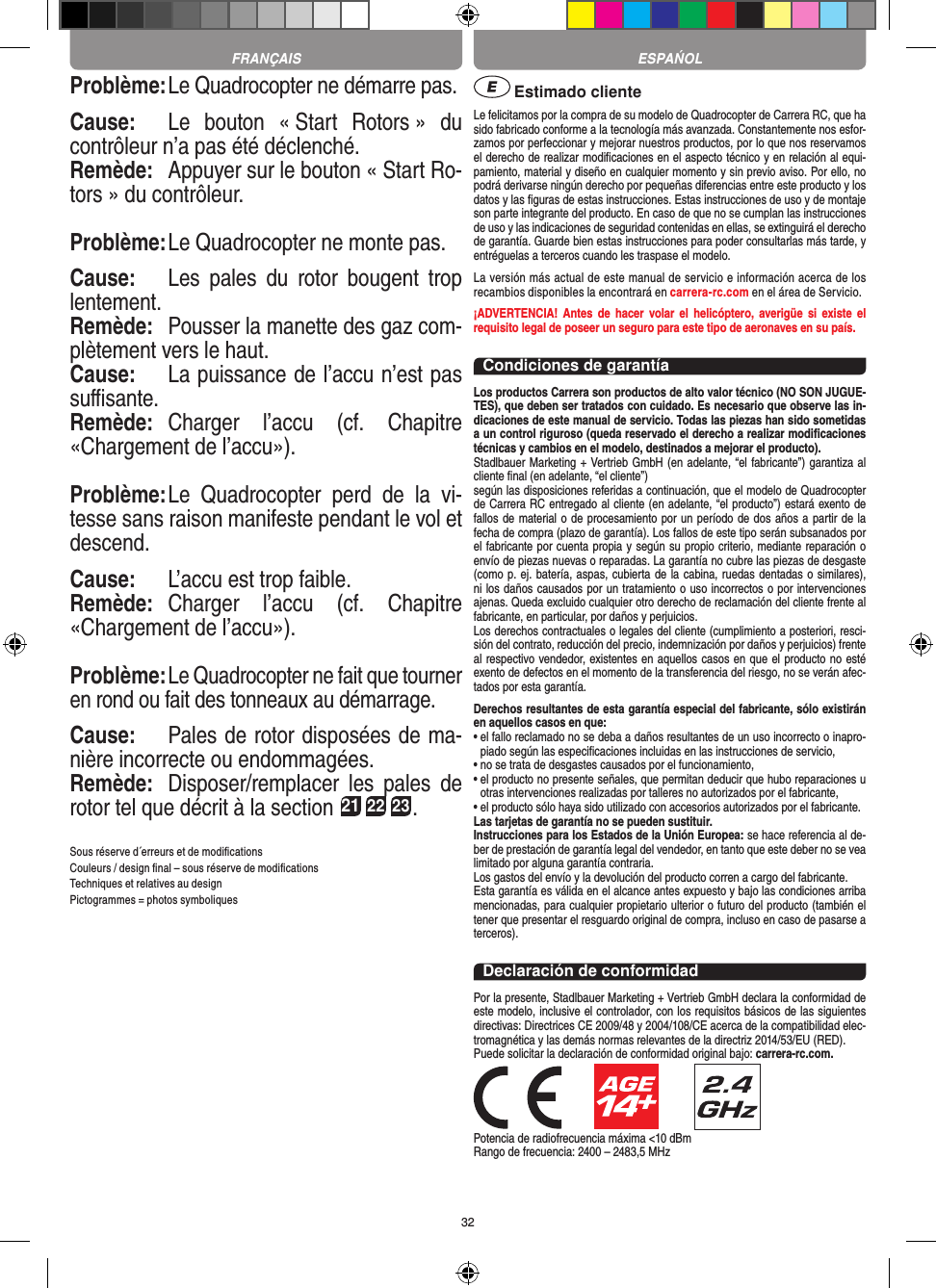 32Problème: Le Quadrocopter ne démarre pas.Cause:  Le  bouton  « Start  Rotors »  du contrôleur n’a pas été déclenché.Remède:  Appuyer sur le bouton « Start Ro-tors » du contrôleur.Problème: Le Quadrocopter ne monte pas.Cause:  Les  pales  du  rotor  bougent  trop lentement.Remède:  Pousser la manette des gaz com-plètement vers le haut.Cause:  La puissance de l’accu n’est pas suﬃsante.Remède:  Charger  l’accu  (cf.  Chapitre «Chargement de l’accu»).Problème: Le  Quadrocopter  perd  de  la  vi-tesse sans raison manifeste pendant le vol et descend.Cause:  L’accu est trop faible.Remède:  Charger  l’accu  (cf.  Chapitre «Chargement de l’accu»).Problème: Le Quadrocopter ne fait que tourner en rond ou fait des tonneaux au démarrage.Cause:  Pales de rotor disposées de ma-nière incorrecte ou endommagées.Remède:  Disposer/remplacer  les  pales  de rotor tel que décrit à la section 21 22 23.Sous réserve d´erreurs et de modiﬁcationsCouleurs / design ﬁnal – sous réserve de modiﬁcationsTechniques et relatives au designPictogrammes = photos symboliques Estimado clienteLe felicitamos por la compra de su modelo de Quadrocopter de Carrera  RC, que ha sido fabricado conforme a la tecnología más avanzada. Constantemente nos esfor-zamos por perfeccionar y mejorar nuestros productos, por lo que nos reservamos el derecho de realizar modiﬁcaciones en el aspecto técnico y en relación al equi-pamiento, material y diseño en cualquier momento y sin previo aviso. Por ello, no podrá derivarse ningún derecho por pequeñas diferencias entre este producto y los datos y las ﬁguras de estas instrucciones. Estas instrucciones de uso y de montaje son parte integrante del producto. En caso de que no se cumplan las instrucciones de uso y las indicaciones de seguridad contenidas en ellas, se extinguirá el derecho de garantía. Guarde bien estas instrucciones para poder consultarlas más tarde, y entréguelas a terceros cuando les traspase el modelo.La versión más actual de este manual de servicio e información acerca de los recambios disponibles la encontrará en carrera-rc.com en el área de Servicio.¡ADVERTENCIA!  Antes de hacer  volar  el  helicóptero,  averigüe si  existe  el requisito legal de poseer un seguro para este tipo de aeronaves en su país.Condiciones de garantíaLos productos Carrera son productos de alto valor técnico (NO SON JUGUE-TES), que deben ser tratados con cuidado. Es necesario que observe las in-dicaciones de este manual de servicio. Todas las piezas han sido sometidas a un control riguroso (queda reservado el derecho a realizar modiﬁcaciones técnicas y cambios en el modelo, destinados a mejorar el producto). Stadlbauer Marketing + Vertrieb GmbH (en adelante, “el fabricante”) garantiza al cliente ﬁnal (en adelante, “el cliente”)según las disposiciones referidas a continuación, que el modelo de Quadrocopter de Carrera RC entregado al cliente (en adelante, “el producto”) estará exento de fallos de material o de procesamiento por un período de dos años a partir de la fecha de compra (plazo de garantía). Los fallos de este tipo serán subsanados por el fabricante por cuenta propia y según su propio criterio, mediante reparación o envío de piezas nuevas o reparadas. La garantía no cubre las piezas de desgaste (como p. ej. batería, aspas, cubierta de la cabina, ruedas dentadas o similares), ni los daños causados por un tratamiento o uso incorrectos o por intervenciones ajenas. Queda excluido cualquier otro derecho de reclamación del cliente frente al fabricante, en particular, por daños y perjuicios.Los derechos contractuales o legales del cliente (cumplimiento a posteriori, resci-sión del contrato, reducción del precio, indemnización por daños y perjuicios) frente al respectivo vendedor, existentes en aquellos casos en que el producto no esté exento de defectos en el momento de la transferencia del riesgo, no se verán afec-tados por esta garantía.Derechos resultantes de esta garantía especial del fabricante, sólo existirán en aquellos casos en que: •  el fallo reclamado no se deba a daños resultantes de un uso incorrecto o inapro-piado según las especiﬁcaciones incluidas en las instrucciones de servicio,•  no se trata de desgastes causados por el funcionamiento,•  el producto no presente señales, que permitan deducir que hubo reparaciones u otras intervenciones realizadas por talleres no autorizados por el fabricante,•  el producto sólo haya sido utilizado con accesorios autorizados por el fabricante.Las tarjetas de garantía no se pueden sustituir.Instrucciones para los Estados de la Unión Europea: se hace referencia al de-ber de prestación de garantía legal del vendedor, en tanto que este deber no se vea limitado por alguna garantía contraria. Los gastos del envío y la devolución del producto corren a cargo del fabricante.Esta garantía es válida en el alcance antes expuesto y bajo las condiciones arriba mencionadas, para cualquier propietario ulterior o futuro del producto (también el tener que presentar el resguardo original de compra, incluso en caso de pasarse a terceros). Declaración de conformidadPor la presente, Stadlbauer Marketing + Vertrieb GmbH declara la conformidad de este modelo, inclusive el controlador, con los requisitos básicos de las siguientes directivas: Directrices CE 2009/48 y 2004/108/CE acerca de la compatibilidad elec-tromagnética y las demás normas relevantes de la directriz 2014/53/EU (RED). Puede solicitar la declaración de conformidad original bajo: carrera-rc.com.                      Potencia de radiofrecuencia máxima &lt;10 dBmRango de frecuencia: 2400 – 2483,5 MHzFRANÇAIS ESPAŃOL