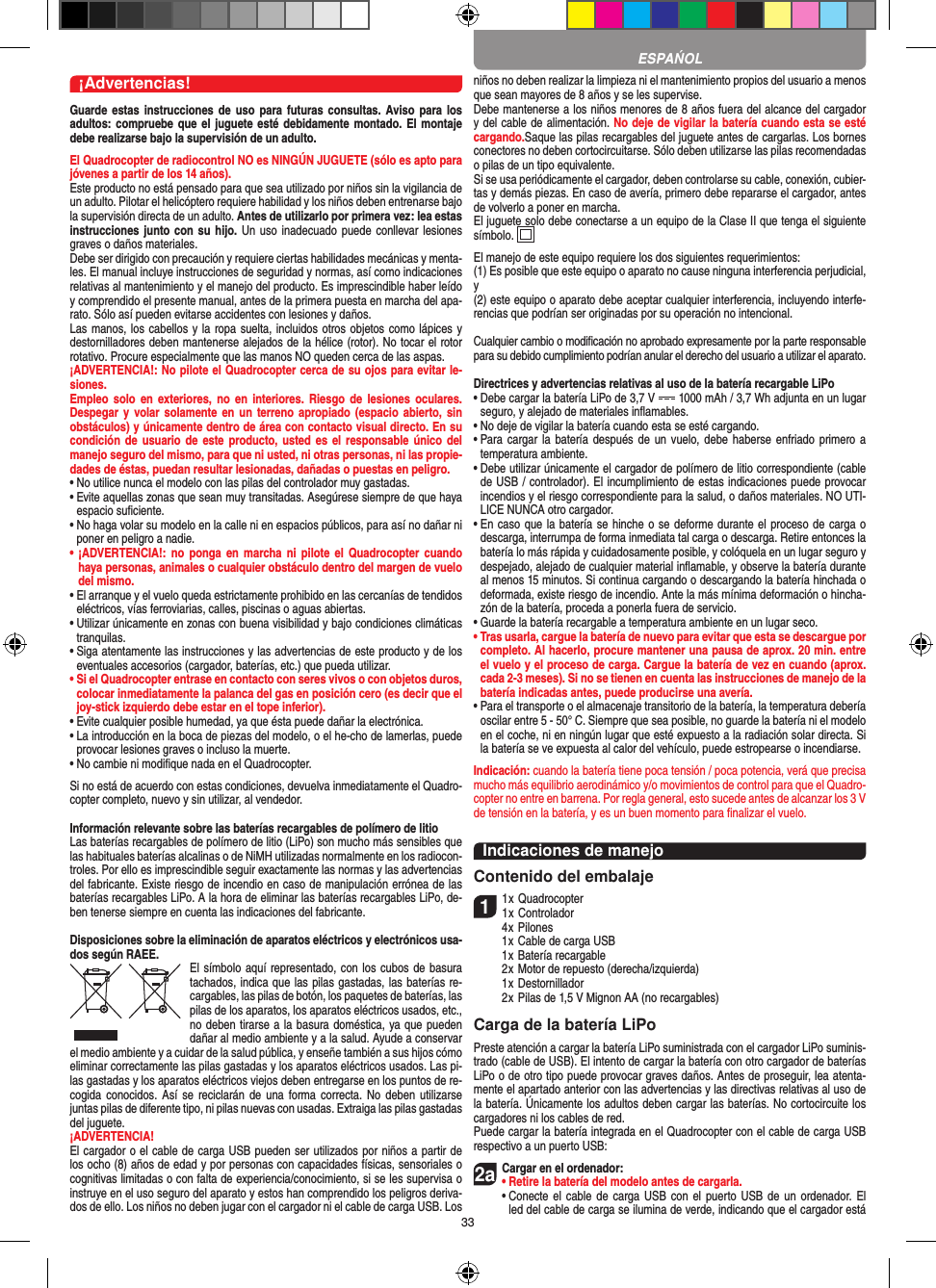 33¡Advertencias!Guarde estas  instrucciones de  uso para  futuras consultas.  Aviso para  los adultos: compruebe que el juguete esté debidamente montado. El montaje debe realizarse bajo la supervisión de un adulto. El Quadrocopter de radiocontrol NO es NINGÚN JUGUETE (sólo es apto para jóvenes a partir de los 14 años).Este producto no está pensado para que sea utilizado por niños sin la vigilancia de un adulto. Pilotar el helicóptero requiere habilidad y los niños deben entrenarse bajo la supervisión directa de un adulto. Antes de utilizarlo por primera vez: lea estas instrucciones junto con su hijo. Un uso inadecuado  puede  conllevar lesiones graves o daños materiales. Debe ser dirigido con precaución y requiere ciertas habilidades mecánicas y menta-les. El manual incluye instrucciones de seguridad y normas, así como indicaciones relativas al mantenimiento y el manejo del producto. Es imprescindible haber leído y comprendido el presente manual, antes de la primera puesta en marcha del apa-rato. Sólo así pueden evitarse accidentes con lesiones y daños.  Las manos, los cabellos y la ropa suelta, incluidos otros objetos como lápices y destornilladores deben mantenerse alejados de la hélice (rotor). No tocar el rotor rotativo. Procure especialmente que las manos NO queden cerca de las aspas.¡ADVERTENCIA!: No pilote el Quadrocopter cerca de su ojos para evitar le-siones. Empleo  solo en exteriores,  no  en interiores.  Riesgo  de  lesiones  oculares. Despegar y  volar solamente  en un  terreno apropiado (espacio  abierto,  sin obstáculos) y únicamente dentro de área con contacto visual directo. En su condición de  usuario de este  producto, usted es el  responsable único del manejo seguro del mismo, para que ni usted, ni otras personas, ni las propie-dades de éstas, puedan resultar lesionadas, dañadas o puestas en peligro.•  No utilice nunca el modelo con las pilas del controlador muy gastadas.•  Evite aquellas zonas que sean muy transitadas. Asegúrese siempre de que haya espacio suﬁciente.•  No haga volar su modelo en la calle ni en espacios públicos, para así no dañar ni poner en peligro a nadie.•  ¡ADVERTENCIA!:  no  ponga  en marcha  ni  pilote  el Quadrocopter  cuando haya personas, animales o cualquier obstáculo dentro del margen de vuelo del mismo.  •  El arranque y el vuelo queda estrictamente prohibido en las cercanías de tendidos eléctricos, vías ferroviarias, calles, piscinas o aguas abiertas.•  Utilizar únicamente en zonas con buena visibilidad y bajo condiciones climáticas tranquilas.•  Siga atentamente las instrucciones y las advertencias de este producto y de los eventuales accesorios (cargador, baterías, etc.) que pueda utilizar.•  Si el Quadrocopter entrase en contacto con seres vivos o con objetos duros, colocar inmediatamente la palanca del gas en posición cero (es decir que el joy-stick izquierdo debe estar en el tope inferior).•  Evite cualquier posible humedad, ya que ésta puede dañar la electrónica. •  La introducción en la boca de piezas del modelo, o el he-cho de lamerlas, puede provocar lesiones graves o incluso la muerte.•  No cambie ni modiﬁque nada en el Quadrocopter.Si no está de acuerdo con estas condiciones, devuelva inmediatamente el Quadro-copter completo, nuevo y sin utilizar, al vendedor. Información relevante sobre las baterías recargables de polímero de litioLas baterías recargables de polímero de litio (LiPo) son mucho más sensibles que las habituales baterías alcalinas o de NiMH utilizadas normalmente en los radiocon-troles. Por ello es imprescindible seguir exactamente las normas y las advertencias del fabricante. Existe riesgo de incendio en caso de manipulación errónea de las baterías recargables LiPo. A la hora de eliminar las baterías recargables LiPo, de-ben tenerse siempre en cuenta las indicaciones del fabricante.Disposiciones sobre la eliminación de aparatos eléctricos y electrónicos usa-dos según RAEE. El símbolo aquí representado, con los cubos de basura tachados,   indica que las pilas gastadas, las baterías re-cargables, las pilas de botón, los paquetes de baterías, las pilas de los aparatos, los aparatos eléctricos usados, etc., no deben tirarse a la basura doméstica, ya que pueden dañar al medio ambiente y a la salud. Ayude a conservar el medio ambiente y a cuidar de la salud pública, y enseñe también a sus hijos cómo eliminar correctamente las pilas gastadas y los aparatos eléctricos usados. Las pi-las gastadas y los aparatos eléctricos viejos deben entregarse en los puntos de re-cogida conocidos.  Así se  reciclarán de  una forma  correcta. No deben  utilizarse juntas pilas de diferente tipo, ni pilas nuevas con usadas. Extraiga las pilas gastadas del juguete. ¡ADVERTENCIA! El cargador o el cable de carga USB pueden ser utilizados por niños a partir de los ocho (8) años de edad y por personas con capacidades físicas, sensoriales o cognitivas limitadas o con falta de experiencia/conocimiento, si se les supervisa o instruye en el uso seguro del aparato y estos han comprendido los peligros deriva-dos de ello. Los niños no deben jugar con el cargador ni el cable de carga USB. Los niños no deben realizar la limpieza ni el mantenimiento propios del usuario a menos que sean mayores de 8 años y se les supervise. Debe mantenerse a los niños menores de 8 años fuera del alcance del cargador y del cable de alimentación. No deje de vigilar la batería cuando esta se esté cargando.Saque las pilas recargables del juguete antes de cargarlas. Los bornes conectores no deben cortocircuitarse. Sólo deben utilizarse las pilas recomendadas o pilas de un tipo equivalente.Si se usa periódicamente el cargador, deben controlarse su cable, conexión, cubier-tas y demás piezas. En caso de avería, primero debe repararse el cargador, antes de volverlo a poner en marcha.El juguete solo debe conectarse a un equipo de la Clase II que tenga el siguiente símbolo.  El manejo de este equipo requiere los dos siguientes requerimientos: (1) Es posible que este equipo o aparato no cause ninguna interferencia perjudicial, y (2) este equipo o aparato debe aceptar cualquier interferencia, incluyendo interfe-rencias que podrían ser originadas por su operación no intencional.Cualquier cambio o modiﬁcación no aprobado expresamente por la parte responsable para su debido cumplimiento podrían anular el derecho del usuario a utilizar el aparato.Directrices y advertencias relativas al uso de la batería recargable LiPo•  Debe cargar la batería LiPo de 3,7 V   1000 mAh / 3,7 Wh adjunta en un lugar seguro, y alejado de materiales inﬂamables.•  No deje de vigilar la batería cuando esta se esté cargando. •  Para cargar la batería  después de un  vuelo, debe haberse  enfriado primero a temperatura ambiente.•  Debe utilizar únicamente el cargador de polímero de litio correspondiente (cable de USB / controlador). El incumplimiento de estas indicaciones puede provocar incendios y el riesgo correspondiente para la salud, o daños materiales. NO UTI-LICE NUNCA otro cargador.•  En caso que la batería se hinche o se deforme durante el proceso de carga o descarga, interrumpa de forma inmediata tal carga o descarga. Retire entonces la batería lo más rápida y cuidadosamente posible, y colóquela en un lugar seguro y despejado, alejado de cualquier material inﬂamable, y observe la batería durante al menos 15 minutos. Si continua cargando o descargando la batería hinchada o deformada, existe riesgo de incendio. Ante la más mínima deformación o hincha-zón de la batería, proceda a ponerla fuera de servicio.•  Guarde la batería recargable a temperatura ambiente en un lugar seco.•  Tras usarla, cargue la batería de nuevo para evitar que esta se descargue por completo. Al hacerlo, procure mantener una pausa de aprox. 20 min. entre el vuelo y el proceso de carga. Cargue la batería de vez en cuando (aprox. cada 2-3 meses). Si no se tienen en cuenta las instrucciones de manejo de la batería indicadas antes, puede producirse una avería.•  Para el transporte o el almacenaje transitorio de la batería, la temperatura debería oscilar entre 5 - 50° C. Siempre que sea posible, no guarde la batería ni el modelo en el coche, ni en ningún lugar que esté expuesto a la radiación solar directa. Si la batería se ve expuesta al calor del vehículo, puede estropearse o incendiarse.Indicación: cuando la batería tiene poca tensión / poca potencia, verá que precisa mucho más equilibrio aerodinámico y/o movimientos de control para que el Quadro-copter no entre en barrena. Por regla general, esto sucede antes de alcanzar los 3 V de tensión en la batería, y es un buen momento para ﬁnalizar el vuelo.Indicaciones de manejoContenido del embalaje11 x Quadrocopter 1 x Controlador  4 x Pilones  1 x Cable de carga USB  1 x Batería recargable  2 x Motor de repuesto (derecha/izquierda)  1 x Destornillador  2 x Pilas de 1,5 V Mignon AA (no recargables)Carga de la batería LiPoPreste atención a cargar la batería LiPo suministrada con el cargador LiPo suminis-trado (cable de USB). El intento de cargar la batería con otro cargador de baterías LiPo o de otro tipo puede provocar graves daños. Antes de proseguir, lea atenta-mente el apartado anterior con las advertencias y las directivas relativas al uso de la batería. Únicamente los adultos deben cargar las baterías. No cortocircuite los cargadores ni los cables de red. Puede cargar la batería integrada en el  Quadrocopter con el cable de carga USB respectivo a un puerto USB:2aCargar en el ordenador:•  Retire la batería del modelo antes de cargarla. •  Conecte el  cable de carga  USB  con el  puerto USB de  un ordenador. El led del cable de carga se ilumina de verde, indicando que el cargador está  ESPAŃOL