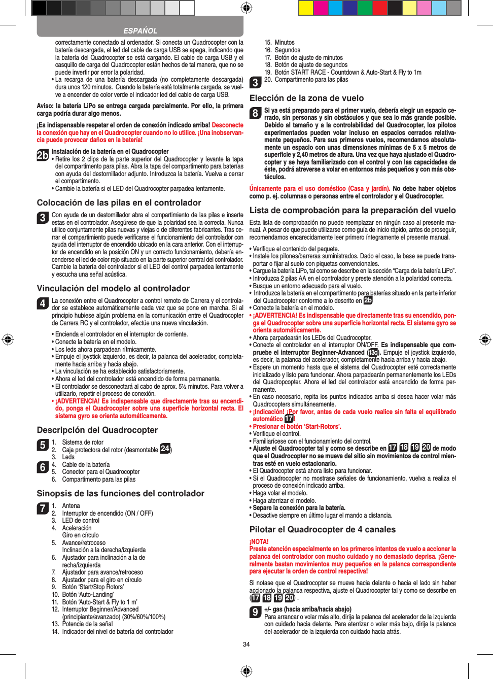 34correctamente conectado al ordenador. Si conecta un Quadrocopter con la batería descargada, el led del cable de carga USB se apaga, indicando que la batería del Quadrocopter se está cargando. El cable de carga USB y el casquillo de carga del Quadrocopter están hechos de tal manera, que no se puede invertir por error la polaridad.  •  La  recarga  de  una  batería  descargada  (no  completamente  descargada) dura unos 120 minutos.  Cuando la batería está totalmente cargada, se vuel-ve a encender de color verde el indicador led del cable de carga USB.Aviso: la batería LiPo se entrega cargada parcialmente. Por ello, la primera carga podría durar algo menos.¡Es indispensable respetar el orden de conexión indicado arriba! Desconecte la conexión que hay en el Quadrocopter cuando no lo utilice. ¡Una inobservan-cia puede provocar daños en la batería!2b Instalación de la batería en el Quadrocopter•  Retire los 2 clips de la parte superior del Quadrocopter y levante la tapa del compartimento para pilas. Abra la tapa del compartimento para baterías con ayuda del destornillador adjunto. Introduzca la batería. Vuelva a cerrar el compartimento.   •  Cambie la batería si el LED del Quadrocopter parpadea lentamente.Colocación de las pilas en el controlador3 Con ayuda de un destornillador abra el compartimiento de las pilas e inserte estas en el controlador. Asegúrese de que la polaridad sea la correcta. Nunca utilice conjuntamente pilas nuevas y viejas o de diferentes fabricantes. Tras ce-rrar el compartimiento puede veriﬁcarse el funcionamiento del controlador con ayuda del interruptor de encendido ubicado en la cara anterior. Con el interrup-tor de encendido en la posición ON y un correcto funcionamiento, debería en-cenderse el led de color rojo situado en la parte superior central del controlador.  Cambie la batería del controlador si el LED del control parpadea lentamente y escucha una señal acústica.Vinculación del modelo al controlador4  La conexión entre el Quadrocopter a control remoto de Carrera y el controla-dor se establece automáticamente cada vez que se pone en marcha. Si al principio hubiese algún problema en la comunicación entre el Quadrocopter de Carrera RC y el controlador, efectúe una nueva vinculación.  •  Encienda el controlador en el interruptor de corriente.   •  Conecte la batería en el modelo.  •   Los leds ahora parpadean rítmicamente.  •  Empuje el joystick izquierdo, es decir, la palanca del acelerador, completa-mente hacia arriba y hacia abajo.  •   La vinculación se ha establecido satisfactoriamente.   •   Ahora el led del controlador está encendido de forma permanente.  •   El controlador se desconectará al cabo de aprox. 5½ minutos. Para volver a utilizarlo, repetir el proceso de conexión. •  ¡ADVERTENCIA! Es indispensable que directamente tras su encendi-do, ponga el  Quadrocopter sobre una superﬁcie horizontal recta. El sistema gyro se orienta automáticamente.Descripción del Quadrocopter51.  Sistema de rotor2.  Caja protectora del rotor (desmontable 24)  3.  Leds64.  Cable de la batería5.  Conector para el Quadrocopter  6.  Compartimento para las pilasSinopsis de las funciones del controlador 71.  Antena 2.  Interruptor de encendido (ON / OFF)  3.  LED de control  4.  Aceleración     Giro en círculo  5.  Avance/retroceso     Inclinación a la derecha/izquierda  6.  Ajustador para inclinación a la de    recha/izquierda  7.  Ajustador para avance/retroceso  8.  Ajustador para el giro en círculo  9.  Botón ‘Start/Stop Rotors’  10.  Botón ‘Auto-Landing’  11.  Botón ‘Auto-Start &amp; Fly to 1 m’  12.  Interruptor Beginner/Advanced     (principiante/avanzado) (30%/60%/100%)  13.  Potencia de la señal  14.   Indicador del nivel de batería del controlador  15.  Minutos  16.  Segundos  17.  Botón de ajuste de minutos  18.  Botón de ajuste de segundos  19.   Botón START RACE - Countdown &amp; Auto-Start &amp; Fly to 1m320.  Compartimento para las pilasElección de la zona de vuelo8 Si ya está preparado para el primer vuelo, debería elegir un espacio ce-rrado, sin personas y sin obstáculos y que sea lo más grande posible. Debido al tamaño y a la controlabilidad del Quadrocopter, los pilotos experimentados  pueden  volar  incluso  en  espacios  cerrados relativa-mente pequeños. Para sus primeros vuelos, recomendamos absoluta-mente un espacio con unas dimensiones mínimas de 5 x 5 metros de superﬁcie y 2,40 metros de altura. Una vez que haya ajustado el Quadro-copter y se haya familiarizado con el control y con las capacidades de éste, podrá atreverse a volar en entornos más pequeños y con más obs-táculos.Únicamente para el  uso doméstico (Casa y  jardín). No debe  haber objetos como p. ej. columnas o personas entre el controlador y el Quadrocopter.Lista de comprobación para la preparación del vueloEsta lista de comprobación no puede reemplazar en ningún caso al presente ma-nual. A pesar de que puede utilizarse como guía de inicio rápido, antes de proseguir, recomendamos encarecidamente leer primero íntegramente el presente manual.•  Veriﬁque el contenido del paquete.•  Instale los pilones/barreras suministrados. Dado el caso, la base se puede trans-portar o ﬁjar al suelo con piquetas convencionales.•  Cargue la batería LiPo, tal como se describe en la sección “Carga de la batería LiPo”.•  Introduzca 2 pilas AA en el controlador y preste atención a la polaridad correcta.•  Busque un entorno adecuado para el vuelo.•  Introduzca la batería en el compartimento para baterías situado en la parte inferior del Quadrocopter conforme a lo descrito en 2b•  Conecte la batería en el modelo.•  ¡ADVERTENCIA! Es indispensable que directamente tras su encendido, pon-ga el Quadrocopter sobre una superﬁcie horizontal recta. El sistema gyro se orienta automáticamente.•  Ahora parpadearán los LEDs del Quadrocopter.•  Conecte el controlador en el interruptor ON/OFF. Es indispensable que com-pruebe el interruptor Beginner-Advanced (13c). Empuje el joystick izquierdo, es decir, la palanca del acelerador, completamente hacia arriba y hacia abajo.•  Espere un momento hasta que el sistema del Quadrocopter esté correctamente inicializado y listo para funcionar. Ahora parpadearán permanentemente los LEDs del Quadropcopter.  Ahora el led  del controlador  está encendido de  forma per-manente.•  En caso necesario, repita los puntos indicados arriba si desea hacer volar más Quadrocopters simultáneamente.•  ¡Indicación! ¡Por favor, antes de cada vuelo realice sin falta el equilibrado automático 17!•  Presionar el botón ‘Start-Rotors’.•  Veriﬁque el control.•  Familiarícese con el funcionamiento del control.•  Ajuste el Quadrocopter tal y como se describe en 17 18 19 20 de modo que el Quadrocopter no se mueva del sitio sin movimientos de control mien-tras esté en vuelo estacionario.•  El Quadrocopter está ahora listo para funcionar.•  Si el Quadrocopter no mostrase señales de funcionamiento, vuelva a realiza el proceso de conexión indicado arriba.•  Haga volar el modelo.•  Haga aterrizar el modelo. •  Separe la conexión para la batería.•  Desactive siempre en último lugar el mando a distancia.Pilotar el Quadrocopter de 4 canales¡NOTA! Preste atención especialmente en los primeros intentos de vuelo a accionar la palanca del controlador con mucho cuidado y no demasiado deprisa. ¡Gene-ralmente bastan movimientos muy pequeños en la palanca correspondiente para ejecutar la orden de control respectiva!Si notase que el Quadrocopter se mueve hacia delante o hacia el lado sin haber accionado la palanca respectiva, ajuste el Quadrocopter tal y como se describe en (17 18 19 20) . 9  +/- gas (hacia arriba/hacia abajo) Para arrancar o volar más alto, dirija la palanca del acelerador de la izquierda con cuidado hacia delante. Para aterrizar o volar más bajo, dirija la palanca del acelerador de la izquierda con cuidado hacia atrás.ESPAŃOL