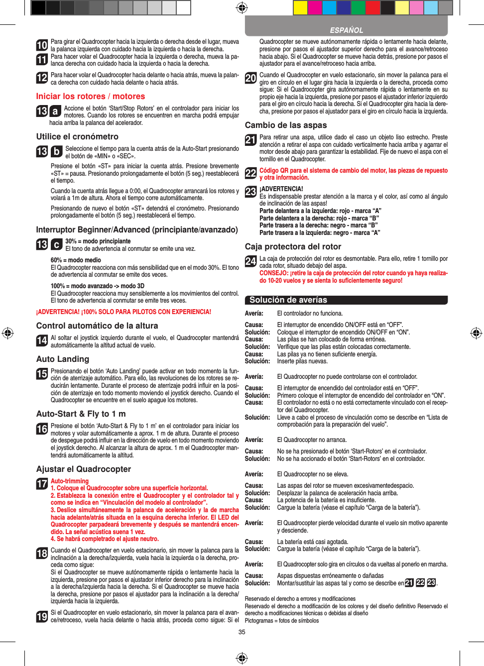 3510 Para girar el Quadrocopter hacia la izquierda o derecha desde el lugar, mueva la palanca izquierda con cuidado hacia la izquierda o hacia la derecha.11 Para hacer volar el Quadrocopter hacia la izquierda o derecha, mueva la pa-lanca derecha con cuidado hacia la izquierda o hacia la derecha.12 Para hacer volar el Quadrocopter hacia delante o hacia atrás, mueva la palan-ca derecha con cuidado hacia delante o hacia atrás.Iniciar los rotores / motores13  aAccione el botón ‘Start/Stop Rotors’ en el controlador para iniciar  los motores. Cuando los rotores se encuentren en marcha podrá empujar hacia arriba la palanca del acelerador.Utilice el cronómetro13  bSeleccione el tiempo para la cuenta atrás de la Auto-Start presionando el botón de «MIN» o «SEC».     Presione el  botón «ST» para iniciar  la cuenta atrás.  Presione brevemente «ST» = pausa. Presionando prolongadamente el botón (5 seg.) reestablecerá el tiempo.   Cuando la cuenta atrás llegue a 0:00, el Quadrocopter arrancará los rotores y volará a 1m de altura. Ahora el tiempo corre automáticamente.   Presionando de nuevo el botón «ST» detendrá el cronómetro. Presionando prolongadamente el botón (5 seg.) reestablecerá el tiempo.Interruptor Beginner/Advanced (principiante/avanzado)13  c30% = modo principiante  El tono de advertencia al conmutar se emite una vez.   60% = modo medio    El Quadrocopter reacciona con más sensibilidad que en el modo 30%. El tono de advertencia al conmutar se emite dos veces.   100% = modo avanzado -&gt; modo 3D   El Quadrocopter reacciona muy sensiblemente a los movimientos del control. El tono de advertencia al conmutar se emite tres veces.¡ADVERTENCIA! ¡100% SOLO PARA PILOTOS CON EXPERIENCIA!Control automático de la altura14 Al soltar el joystick izquierdo durante el vuelo, el Quadrocopter mantendrá automáticamente la altitud actual de vuelo.Auto Landing15 Presionando el botón ‘Auto Landing’ puede activar en todo momento la fun-ción de aterrizaje automático. Para ello, las revoluciones de los rotores se re-ducirán lentamente. Durante el proceso de aterrizaje podrá inﬂuir en la posi-ción de aterrizaje en todo momento moviendo el joystick derecho. Cuando el Quadrocopter se encuentre en el suelo apague los motores.Auto-Start &amp; Fly to 1 m16 Presione el botón ‘Auto-Start &amp; Fly to 1 m’ en el controlador para iniciar los motores y volar automáticamente a aprox. 1 m de altura. Durante el proceso de despegue podrá inﬂuir en la dirección de vuelo en todo momento moviendo el joystick derecho. Al alcanzar la altura de aprox. 1 m el Quadrocopter man-tendrá automáticamente la altitud.Ajustar el Quadrocopter17 Auto-trimming 1. Coloque el Quadrocopter sobre una superﬁcie horizontal.   2. Establezca la conexión entre el Quadrocopter y el controlador tal y como se indica en “Vinculación del modelo al controlador”.  3. Deslice  simultáneamente la palanca de aceleración y la  de  marcha hacia adelante/atrás situada en la esquina derecha inferior. El LED del Quadrocopter parpadeará brevemente y después se mantendrá encen-dido. La señal acústica suena 1 vez.   4. Se habrá completrado el ajuste neutro.18 Cuando el Quadrocopter en vuelo estacionario, sin mover la palanca para la inclinación a la derecha/izquierda, vuela hacia la izquierda o la derecha, pro-ceda como sigue:   Si el Quadrocopter se mueve autónomamente rápida o lentamente hacia la izquierda, presione por pasos el ajustador inferior derecho para la inclinación a la derecha/izquierda hacia la derecha. Si el Quadrocopter se mueve hacia la derecha, presione por pasos el ajustador para la inclinación a la derecha/izquierda hacia la izquierda.19 Si el Quadrocopter en vuelo estacionario, sin mover la palanca para el avan-ce/retroceso, vuela hacia delante o hacia atrás, proceda como sigue: Si el Quadrocopter se mueve autónomamente rápida o lentamente hacia delante, presione por pasos el ajustador superior derecho para el avance/retroceso hacia abajo. Si el Quadrocopter se mueve hacia detrás, presione por pasos el ajustador para el avance/retroceso hacia arriba.20 Cuando el Quadrocopter en vuelo estacionario, sin mover la palanca para el giro en círculo en el lugar gira hacia la izquierda o la derecha, proceda como sigue: Si el  Quadrocopter gira autónomamente rápida o lentamente en  su propio eje hacia la izquierda, presione por pasos el ajustador inferior izquierdo para el giro en círculo hacia la derecha. Si el Quadrocopter gira hacia la dere-cha, presione por pasos el ajustador para el giro en círculo hacia la izquierda.Cambio de las aspas21 Para retirar una aspa,  utilice dado  el caso  un  objeto liso estrecho.  Preste atención a retirar el aspa con cuidado verticalmente hacia arriba y agarrar el motor desde abajo para garantizar la estabilidad. Fije de nuevo el aspa con el tornillo en el Quadrocopter.  22 Código QR para el sistema de cambio del motor, las piezas de repuesto y otra información.23¡ADVERTENCIA! Es indispensable prestar atención a la marca y el color, así como al ángulo de inclinación de las aspas! Parte delantera a la izquierda: rojo - marca “A”  Parte delantera a la derecha: rojo - marca “B”  Parte trasera a la derecha: negro - marca “B”  Parte trasera a la izquierda: negro - marca “A”Caja protectora del rotor24 La caja de protección del rotor es desmontable. Para ello, retire 1 tornillo por cada rotor, situado debajo del aspa.  CONSEJO: ¡retire la caja de protección del rotor cuando ya haya realiza-do 10-20 vuelos y se sienta lo suﬁcientemente seguro!Solución de averíasAvería:   El controlador no funciona.Causa:   El interruptor de encendido ON/OFF está en “OFF”.Solución:   Coloque el interruptor de encendido ON/OFF en “ON”.Causa:   Las pilas se han colocado de forma errónea.Solución:   Veriﬁque que las pilas están colocadas correctamente.Causa:   Las pilas ya no tienen suﬁciente energía.Solución:   Inserte pilas nuevas.Avería:   El Quadrocopter no puede controlarse con el controlador.Causa:   El interruptor de encendido del controlador está en “OFF”.Solución:   Primero coloque el interruptor de encendido del controlador en “ON”.Causa:   El controlador no está o no está correctamente vinculado con el recep-tor del Quadrocopter. Solución:   Lleve a cabo el proceso de vinculación como se describe en “Lista de comprobación para la preparación del vuelo”.Avería:   El Quadrocopter no arranca.Causa:   No se ha presionado el botón ‘Start-Rotors’ en el controlador.Solución:   No se ha accionado el botón ‘Start-Rotors’ en el controlador.Avería:   El Quadrocopter no se eleva.Causa:   Las aspas del rotor se mueven excesivamentedespacio.Solución:   Desplazar la palanca de aceleración hacia arriba.Causa:   La potencia de la batería es insuﬁciente.Solución:   Cargue la batería (véase el capítulo “Carga de la batería”).Avería:   El Quadrocopter pierde velocidad durante el vuelo sin motivo aparente y desciende.Causa:   La batería está casi agotada.Solución:   Cargue la batería (véase el capítulo “Carga de la batería”).Avería:   El Quadrocopter solo gira en círculos o da vueltas al ponerlo en marcha.Causa:   Aspas dispuestas erróneamente o dañadasSolución:   Montar/sustituir las aspas tal y como se describe en21 22 23.Reservado el derecho a errores y modiﬁcacionesReservado el derecho a modiﬁcación de los colores y del diseño deﬁnitivo Reservado el derecho a modiﬁcaciones técnicas o debidas al diseñoPictogramas = fotos de símbolosESPAŃOL